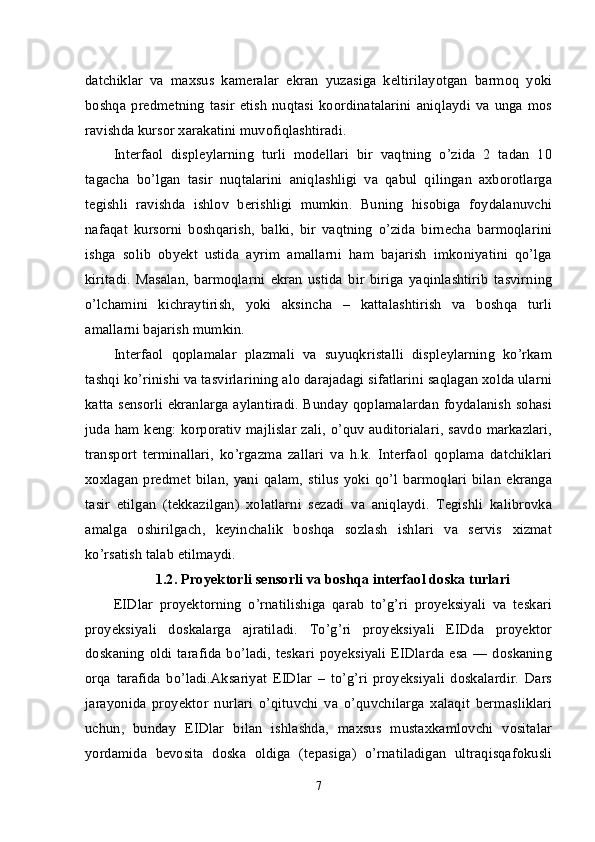 datchiklar   va   maxsus   kameralar   ekran   yuzasiga   keltirilayotgan   barmoq   yoki
boshqa   predmetning   tasir   etish   nuqtasi   koordinatalarini   aniqlaydi  va   unga   mos
ravishda kursor xarakatini muvofiqlashtiradi.
Interfaol   displeylarning   turli   modellari   bir   vaqtning   o’zida   2   tadan   10
tagacha   bo’lgan   tasir   nuqtalarini   aniqlashligi   va   qabul   qilingan   axborotlarga
tegishli   ravishda   ishlov   berishligi   mumkin.   Buning   hisobiga   foydalanuvchi
nafaqat   kursorni   boshqarish,   balki,   bir   vaqtning   o’zida   birnecha   barmoqlarini
ishga   solib   obyekt   ustida   ayrim   amallarni   ham   bajarish   imkoniyatini   qo’lga
kiritadi.   Masalan,   barmoqlarni   ekran   ustida   bir   biriga   yaqinlashtirib   tasvirning
o’lchamini   kichraytirish,   yoki   aksincha   –   kattalashtirish   va   boshqa   turli
amallarni bajarish mumkin.
Interfaol   qoplamalar   plazmali   va   suyuqkristalli   displeylarning   ko’rkam
tashqi ko’rinishi va tasvirlarining alo darajadagi sifatlarini saqlagan xolda ularni
katta sensorli ekranlarga aylantiradi. Bunday qoplamalardan foydalanish sohasi
juda ham keng: korporativ majlislar zali, o’quv auditorialari, savdo markazlari,
transport   terminallari,   ko’rgazma   zallari   va   h.k.   Interfaol   qoplama   datchiklari
xoxlagan   predmet   bilan,   yani   qalam,   stilus   yoki   qo’l   barmoqlari   bilan   ekranga
tasir   etilgan   (tekkazilgan)   xolatlarni   sezadi   va   aniqlaydi.   Tegishli   kalibrovka
amalga   oshirilgach,   keyinchalik   boshqa   sozlash   ishlari   va   servis   xizmat
ko’rsatish talab etilmaydi.
1.2.   Proyektorli sensorli va boshqa interfaol doska turlari
EIDlar   proyektorning   o’rnatilishiga   qarab   to’g’ri   proyeksiyali   va   teskari
proyeksiyali   doskalarga   ajratiladi.   To’g’ri   proyeksiyali   EIDda   proyektor
doskaning  oldi  tarafida   bo’ladi,  teskari  poyeksiyali  EIDlarda  esa   — doskaning
orqa   tarafida   bo’ladi.Aksariyat   EIDlar   –   to’g’ri   proyeksiyali   doskalardir.   Dars
jarayonida   proyektor   nurlari   o’qituvchi   va   o’quvchilarga   xalaqit   bermasliklari
uchun,   bunday   EIDlar   bilan   ishlashda,   maxsus   mustaxkamlovchi   vositalar
yordamida   bevosita   doska   oldiga   (tepasiga)   o’rnatiladigan   ultraqisqafokusli
7 