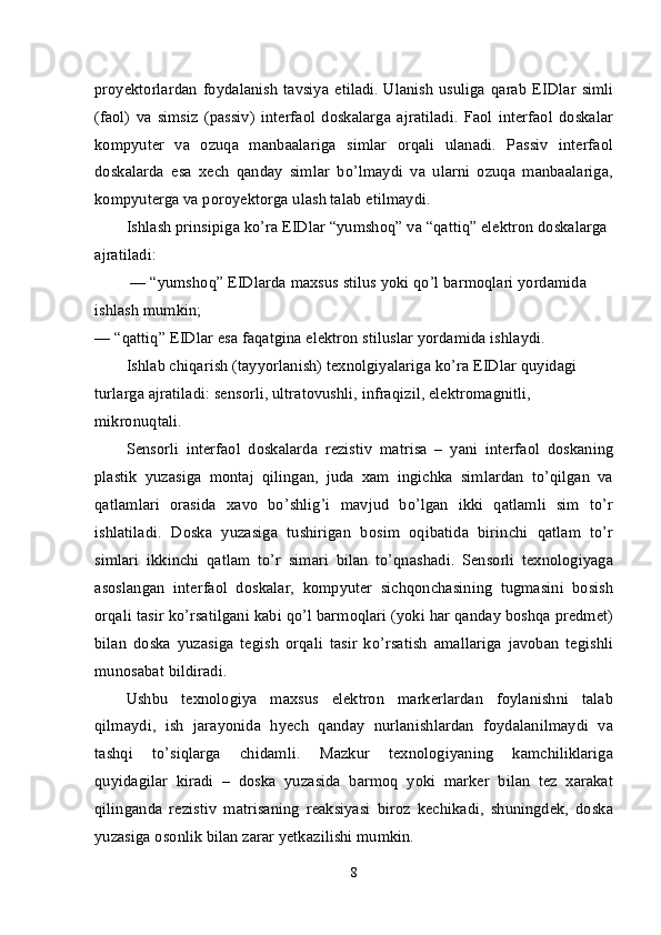proyektorlardan  foydalanish  tavsiya  etiladi.   Ulanish  usuliga  qarab  EIDlar  simli
(faol)   va   simsiz   (passiv)   interfaol   doskalarga   ajratiladi.   Faol   interfaol   doskalar
kompyuter   va   ozuqa   manbaalariga   simlar   orqali   ulanadi.   Passiv   interfaol
doskalarda   esa   xech   qanday   simlar   bo’lmaydi   va   ularni   ozuqa   manbaalariga,
kompyuterga va poroyektorga ulash talab etilmaydi.
Ishlash prinsipiga ko’ra EIDlar “yumshoq” va “qattiq” elektron doskalarga 
ajratiladi:
  — “yumshoq” EIDlarda maxsus stilus yoki qo’l barmoqlari yordamida 
ishlash mumkin;
— “qattiq” EIDlar esa faqatgina elektron stiluslar yordamida ishlaydi.
Ishlab chiqarish (tayyorlanish) texnolgiyalariga ko’ra EIDlar quyidagi 
turlarga ajratiladi: sensorli, ultratovushli, infraqizil, elektromagnitli, 
mikronuqtali.
Sensorli   interfaol   doskalarda   rezistiv   matrisa   –   yani   interfaol   doskaning
plastik   yuzasiga   montaj   qilingan,   juda   xam   ingichka   simlardan   to’qilgan   va
qatlamlari   orasida   xavo   bo’shlig’i   mavjud   bo’lgan   ikki   qatlamli   sim   to’r
ishlatiladi.   Doska   yuzasiga   tushirigan   bosim   oqibatida   birinchi   qatlam   to’r
simlari   ikkinchi   qatlam   to’r   simari   bilan   to’qnashadi.   Sensorli   texnologiyaga
asoslangan   interfaol   doskalar,   kompyuter   sichqonchasining   tugmasini   bosish
orqali tasir ko’rsatilgani kabi qo’l barmoqlari (yoki har qanday boshqa predmet)
bilan   doska   yuzasiga   tegish   orqali   tasir   ko’rsatish   amallariga   javoban   tegishli
munosabat bildiradi.
Ushbu   texnologiya   maxsus   elektron   markerlardan   foylanishni   talab
qilmaydi,   ish   jarayonida   hyech   qanday   nurlanishlardan   foydalanilmaydi   va
tashqi   to’siqlarga   chidamli.   Mazkur   texnologiyaning   kamchiliklariga
quyidagilar   kiradi   –   doska   yuzasida   barmoq   yoki   marker   bilan   tez   xarakat
qilinganda   rezistiv   matrisaning   reaksiyasi   biroz   kechikadi,   shuningdek,   doska
yuzasiga osonlik bilan zarar yetkazilishi mumkin.
8