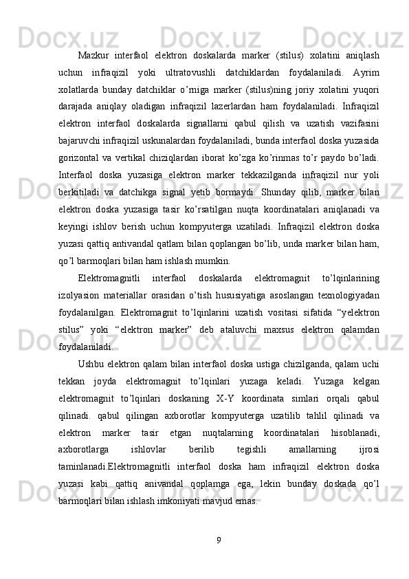 Mazkur   interfaol   elektron   doskalarda   marker   (stilus)   xolatini   aniqlash
uchun   infraqizil   yoki   ultratovushli   datchiklardan   foydalaniladi.   Ayrim
xolatlarda   bunday   datchiklar   o’rniga   marker   (stilus)ning   joriy   xolatini   yuqori
darajada   aniqlay   oladigan   infraqizil   lazerlardan   ham   foydalaniladi.   Infraqizil
elektron   interfaol   doskalarda   signallarni   qabul   qilish   va   uzatish   vazifasini
bajaruvchi infraqizil uskunalardan foydalaniladi, bunda interfaol doska yuzasida
gorizontal   va  vertikal   chiziqlardan  iborat   ko’zga  ko’rinmas  to’r   paydo  bo’ladi.
Interfaol   doska   yuzasiga   elektron   marker   tekkazilganda   infraqizil   nur   yoli
berkitiladi   va   datchikga   signal   yetib   bormaydi.   Shunday   qilib,   marker   bilan
elektron   doska   yuzasiga   tasir   ko’rsatilgan   nuqta   koordinatalari   aniqlanadi   va
keyingi   ishlov   berish   uchun   kompyuterga   uzatiladi.   Infraqizil   elektron   doska
yuzasi qattiq antivandal qatlam bilan qoplangan bo’lib, unda marker bilan ham,
qo’l barmoqlari bilan ham ishlash mumkin.
Elektromagnitli   interfaol   doskalarda   elektromagnit   to’lqinlarining
izolyasion   materiallar   orasidan   o’tish   hususiyatiga   asoslangan   texnologiyadan
foydalanilgan.   Elektromagnit   to’lqinlarini   uzatish   vositasi   sifatida   “yelektron
stilus”   yoki   “elektron   marker”   deb   ataluvchi   maxsus   elektron   qalamdan
foydalaniladi.
Ushbu elektron qalam bilan interfaol doska ustiga chizilganda, qalam uchi
tekkan   joyda   elektromagnit   to’lqinlari   yuzaga   keladi.   Yuzaga   kelgan
elektromagnit   to’lqinlari   doskaning   X-Y   koordinata   simlari   orqali   qabul
qilinadi.   qabul   qilingan   axborotlar   kompyuterga   uzatilib   tahlil   qilinadi   va
elektron   marker   tasir   etgan   nuqtalarning   koordinatalari   hisoblanadi,
axborotlarga   ishlovlar   berilib   tegishli   amallarning   ijrosi
taminlanadi.Elektromagnitli   interfaol   doska   ham   infraqizil   elektron   doska
yuzasi   kabi   qattiq   anivandal   qoplamga   ega,   lekin   bunday   doskada   qo’l
barmoqlari bilan ishlash imkoniyati mavjud emas.
9