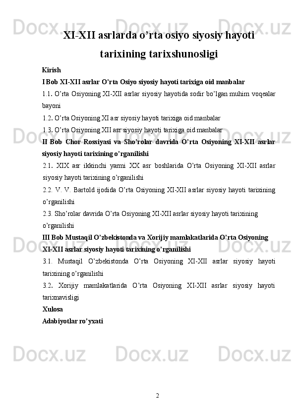 XI-XII asrlarda o’rta osiyo siyosiy hayoti
tarixining tarixshunosligi 
Kirish 
I Bob XI-XII asrlar O’rta Osiyo siyosiy hayoti tarixiga oid manbalar 
1.1 .   O’rta Osiyoning XI-XII asrlar siyosiy hayotida sodir bo’lgan muhim voqealar
bayoni 
1.2 .  O’rta Osiyoning XI asr siyosiy hayoti tarixiga oid manbalar 
1.3 .  O’rta Osiyoning XII asr siyosiy hayoti tarixiga oid manbalar 
II   Bob   Chor   Rossiyasi   va   Sho’rolar   davrida   O’rta   Osiyoning   XI-XII   asrlar
siyosiy hayoti tarixining o’rganilishi 
2.1 .   XIX   asr   ikkinchi   yarmi   XX   asr   boshlarida   O’rta   Osiyoning   XI-XII   asrlar
siyosiy hayoti tarixining o’rganilishi 
2.2. V. V. Bartold ijodida O’rta Osiyoning  XI-XII  asrlar  siyosiy  hayoti  tarixining
o’rganilishi 
2.3. Sho’rolar davrida O’rta Osiyoning XI-XII asrlar siyosiy hayoti tarixining 
o’rganilishi 
III Bob Mustaqil O’zbekistonda va Xorijiy mamlakatlarida O’rta Osiyoning 
XI-XII asrlar siyosiy hayoti tarixining o’rganilishi
3.1.   Mustaqil   O’zbekistonda   O’rta   Osiyoning   XI-XII   asrlar   siyosiy   hayoti
tarixining o’rganilishi 
3.2 .   Xorijiy   mamlakatlarida   O’rta   Osiyoning   XI-XII   asrlar   siyosiy   hayoti
tarixnavisligi 
Xulosa 
Adabiyotlar ro’yxati 
  2   