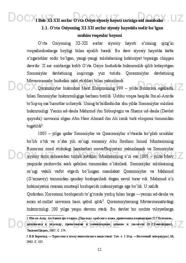 I Bob XI-XII asrlar O’rta Osiyo siyosiy hayoti tarixiga oid manbalar 
1.1. O’rta Osiyoning XI-XII asrlar siyosiy hayotida sodir bo’lgan 
muhim voqealar bayoni 
O’rta   Osiyoning   XI-XII   asrlar   siyosiy   hayoti   o’zining   qizg’in
voqeahodisalarga   boyligi   bilan   ajralib   turadi.   Bu   davr   siyosiy   hayotda   katta
o’zgarishlar   sodir   bo’lgan,   yangi-yangi   sulolalarning   hokimiyat   tepasiga   chiqqan
davrdir.  X asr   oxirlariga  kelib O’rta  Osiyo  hududida  hukmronlik qilib  kelayotgan
Somoniylar   davlatining   inqirozga   yuz   tutishi   Qoraxoniylar   davlatining
Movarounnahr hududini zabt etishlari bilan yakunlandi. 
Qoraxoniylar   hukmdori   Nasr   Eloqxonning   999   –   yilda   Buxoroni   egallashi
bilan Somoniylar hukmronligiga barham berildi. Ushbu voqea haqida Ibn al-Asirda
to’liqroq ma’lumotlar uchraydi. Uning ta’kidlashicha shu yilda Somoniylar sulolasi
hukmronligi Yamin ad-daula Mahmud ibn Sobuqtegin va Shams ud-daula (Davlat
quyoshi) unvonini olgan Abu Nasr  Ahmad ibn Ali  ismli  turk eloqxoni tomonidan
tugatildi 1
. 
1005   –   yilga   qadar   Somoniylar   va   Qoraxoniylar   o’rtasida   ko’plab   urushlar
bo’lib   o’tdi   va   o’sha   yili   so’ngi   somoniy   Abu   Ibrohim   Ismoil   Muntasirning
Buxoroni   ozod   etishdagi   harakatlari   muvaffaqiyatsiz   yakunlanadi   va   Somoniylar
siyosiy  tarix sahnasidan  tushib  ketdilar. Muntasirning  o’zi  esa   1005 –  yilda  Marv
yaqinida   yashovchi   arab   qabilasi   tomonidan   o’ldiriladi.   Somoniylar   sulolasining
so’ngi   vakili   vafot   etgach   bo’lingan   mamlakat   Qoraxoniylar   va   Mahmud
(G’aznaviy)   tomonidan   qanday   boshqariladi   degan   savol   turar   edi.   Mahmud   o’z
hokimiyatini rasman mustaqil boshqarish imkoniyatiga ega bo’ldi. U xalifa 
Qodirdan Xurosonni boshqarish to’g’risida yorliq bilan birga ―yamin ad-daula va
amin   al-milla   unvonini   ham   qabul   qildi‖ 2
.   Qoraxoniylarning   Movarounnahrdagi
hukmronligi   200   yilga   yaqin   davom   etadi.   Bu   davlat   bir   nechta   viloyatlarga
1  Ибн ал-Асир. Ал-Камил фи-т-тарих. (Перевод с арабского языка, примечания и коментарии П.Г.Булгакова,
дополнения   к   переводу,   примечаниям   и   комментариям,   ввдение   и   указатели   Ш.С.Камолиддин),
ТашкентЦюрих, 2005. С. 174. 
2   В.В.Бартольд. ―Туркестан в эпоху монгольского нашествия . Соч. т. I. Изд. ―Восточной литературы , М,	
‖ ‖
1963.  C. 332. 
  12   