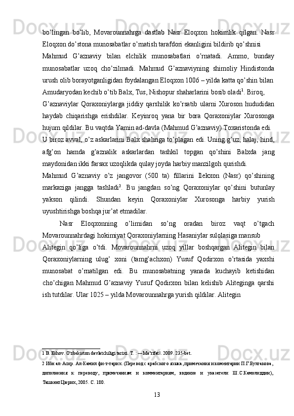 bo’lingan   bo’lib,   Movarounnahrga   dastlab   Nasr   Eloqxon   hokimlik   qilgan.   Nasr
Eloqxon do’stona munosabatlar o’rnatish tarafdori ekanligini bildirib qo’shnisi 
Mahmud   G’aznaviy   bilan   elchilik   munosabatlari   o’rnatadi.   Ammo,   bunday
munosabatlar   uzoq   cho’zilmadi.   Mahmud   G’aznaviyning   shimoliy   Hindistonda
urush olib borayotganligidan foydalangan Eloqxon 1006 – yilda katta qo’shin bilan
Amudaryodan kechib o’tib Balx, Tus, Nishopur shaharlarini bosib oladi 1
. Biroq,  
G’aznaviylar   Qoraxoniylarga   jiddiy   qarshilik   ko’rsatib   ularni   Xuroson   hududidan
haydab   chiqarishga   erishdilar.   Keyinroq   yana   bir   bora   Qoraxoniylar   Xurosonga
hujum qildilar. Bu vaqtda Yamin ad-davla (Mahmud G’aznaviy) Toxaristonda edi. 
U biroz avval, o’z askarlarini Balx shahriga to’plagan edi. Uning g’uz, halaj, hind,
afg’on   hamda   g’aznalik   askarlardan   tashkil   topgan   qo’shini   Balxda   jang
maydonidan ikki farsax uzoqlikda qulay joyda harbiy manzilgoh qurishdi. 
Mahmud   G’aznaviy   o’z   jangovor   (500   ta)   fillarini   Ilekxon   (Nasr)   qo’shining
markaziga   jangga   tashladi 2
.   Bu   jangdan   so’ng   Qoraxoniylar   qo’shini   butunlay
yakson   qilindi.   Shundan   keyin   Qoraxoniylar   Xurosonga   harbiy   yurish
uyushtirishga boshqa jur’at etmadilar. 
Nasr   Eloqxonning   o’limidan   so’ng   oradan   biroz   vaqt   o’tgach
Movarounnahrdagi hokimiyat Qoraxoniylarning Hasaniylar sulolasiga mansub 
Alitegin   qo’liga   o’tdi.   Movarounnahrni   uzoq   yillar   boshqargan   Alitegin   bilan
Qoraxoniylarning   ulug’   xoni   (tamg’achxon)   Yusuf   Qodirxon   o’rtasida   yaxshi
munosabat   o’rnatilgan   edi.   Bu   munosabatning   yanada   kuchayib   ketishidan
cho’chigan   Mahmud   G’aznaviy   Yusuf   Qodirxon   bilan   kelishib   Aliteginga   qarshi
ish tutdilar. Ular 1025 – yilda Movarounnahrga yurish qildilar. Alitegin 
1  B. Eshov. O'zbekiston davlatchiligi tarixi. T. : ―Ma’rifat . 2009. 235-bet. ‖
2  Ибн ал-Асир. Ал-Камил фи-т-тарих. (Перевод с арабского языка, примечания и коментарии П.Г.Булгакова,
дополнения   к   переводу,   примечаниям   и   комментариям,   ввдение   и   указатели   Ш.С.Камолиддин),
ТашкентЦюрих, 2005. С . 180. 
  13   