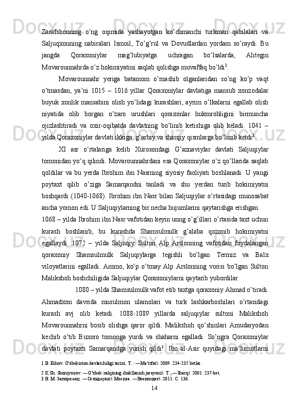 Zarafshonning   o’ng   oqimida   yashayotgan   ko’chmanchi   turkman   qabilalari   va
Saljuqxonning   nabiralari   Ismoil,   To’g’rul   va   Dovudlardan   yordam   so’raydi.   Bu
jangda   Qoraxoniylar   mag’lubiyatga   uchragan   bo’lsalarda,   Alitegin
Movarounnahrda o’z hokimiyatini saqlab qolishga muvaffaq bo’ldi 1
. 
Movarounnahr   yeriga   batamom   o’rnashib   olganlaridan   so’ng   ko’p   vaqt
o’tmasdan,   ya’ni   1015   –   1016   yillar   Qoraxoniylar   davlatiga   mansub   xonzodalar
buyuk   xonlik   mansabini   olish   yo’lidagi   kurashlari,   ayrim   o’lkalarni   egallab   olish
niyatida   olib   borgan   o’zaro   urushlari   qoraxonlar   hukmrohligini   birmuncha
ojizlashtiradi   va   oxir-oqibatda   davlatning   bo’linib   ketishiga   olib   keladi.   1041   –
yilda Qoraxoniylar davlati ikkiga: g’arbiy va sharqiy qismlarga bo’linib ketdi 2
. 
XI   asr   o’rtalariga   kelib   Xurosondagi   G’aznaviylar   davlati   Saljuqiylar
tomonidan yo’q qilindi. Movarounnahrdani esa Qoraxoniylar o’z qo’llarida saqlab
qoldilar   va   bu   yerda   Ibrohim   ibn   Nasrning   siyosiy   faoliyati   boshlanadi.   U   yangi
poytaxt   qilib   o’ziga   Samarqandni   tanladi   va   shu   yerdan   turib   hokimiyatni
boshqardi  (1040-1068). Ibrohim  ibn Nasr  bilan Saljuqiylar  o’rtasidagi  munosabat
ancha yomon edi. U Saljuqiylarning bir necha hujumlarini qaytarishga erishgan. 
1068 – yilda Ibrohim ibn Nasr vafotidan keyin unng o’g’illari o’rtasida taxt uchun
kurash   boshlanib,   bu   kurashda   Shamsulmulk   g’alaba   qozonib   hokimiyatni
egallaydi.   1072   –   yilda   Saljuqiy   Sulton   Alp   Arslonning   vafotidan   foydalangan
qoraxoniy   Shamsulmulk   Saljuqiylarga   tegishli   bo’lgan   Termiz   va   Balx
viloyatlarini   egalladi.   Ammo,   ko’p   o’tmay   Alp   Arslonning   vorisi   bo’lgan   Sulton
Malikshoh boshchiligida Saljuqiylar Qoraxoniylarni qaytarib yubordilar. 
1080 – yilda Shamsulmulk vafot etib taxtga qoraxoniy Ahmad o’tiradi. 
Ahmadxon   davrida   musulmon   ulamolari   va   turk   lashkarboshilari   o’rtasidagi
kurash   avj   olib   ketadi.   1088-1089   yillarda   saljuqiylar   sultoni   Malikshoh
Movarounnahrni   bosib   olishga   qaror   qildi.   Malikshoh   qo’shinlari   Amudaryodan
kechib   o’tib   Buxoro   tomonga   yurdi   va   shaharni   egalladi.   So’ngra   Qoraxoniylar
davlati   poytaxti   Samarqandga   yurish   qildi 3
.   Ibn   al-Asir   quyidagi   ma’lumotlarni
1  B. Eshov. O'zbekiston davlatchiligi tarixi. T. : ―Ma’rifat . 2009. 234-235 betlar. ‖
2  K Sh. Shoniyozov. ―O’zbek xalqining shakllanish jarayoni . 	
‖ T., ―Sharq . 2001. 237-bet. 	‖
3  В. М. Запорожец. ―Сельджуки . Москва. ―Воениздaт . 2011. C. 136. 	
‖ ‖
  14   