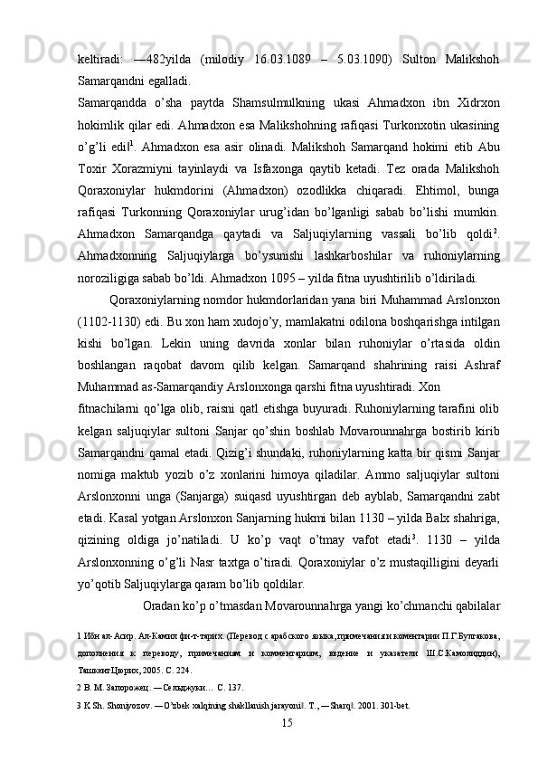 keltiradi:   ―482yilda   (milodiy   16.03.1089   –   5.03.1090)   Sulton   Malikshoh
Samarqandni egalladi. 
Samarqandda   o’sha   paytda   Shamsulmulkning   ukasi   Ahmadxon   ibn   Xidrxon
hokimlik qilar  edi. Ahmadxon esa  Malikshohning  rafiqasi  Turkonxotin ukasining
o’g’li   edi‖ 1
.   Ahmadxon   esa   asir   olinadi.   Malikshoh   Samarqand   hokimi   etib   Abu
Toxir   Xorazmiyni   tayinlaydi   va   Isfaxonga   qaytib   ketadi.   Tez   orada   Malikshoh
Qoraxoniylar   hukmdorini   (Ahmadxon)   ozodlikka   chiqaradi.   Ehtimol,   bunga
rafiqasi   Turkonning   Qoraxoniylar   urug’idan   bo’lganligi   sabab   bo’lishi   mumkin.
Ahmadxon   Samarqandga   qaytadi   va   Saljuqiylarning   vassali   bo’lib   qoldi 2
.
Ahmadxonning   Saljuqiylarga   bo’ysunishi   lashkarboshilar   va   ruhoniylarning
noroziligiga sabab bo’ldi. Ahmadxon 1095 – yilda fitna uyushtirilib o’ldiriladi. 
Qoraxoniylarning nomdor hukmdorlaridan yana biri Muhammad Arslonxon
(1102-1130) edi. Bu xon ham xudojo’y, mamlakatni odilona boshqarishga intilgan
kishi   bo’lgan.   Lekin   uning   davrida   xonlar   bilan   ruhoniylar   o’rtasida   oldin
boshlangan   raqobat   davom   qilib   kelgan.   Samarqand   shahrining   raisi   Ashraf
Muhammad as-Samarqandiy Arslonxonga qarshi fitna uyushtiradi. Xon 
fitnachilarni qo’lga olib, raisni  qatl etishga buyuradi. Ruhoniylarning tarafini olib
kelgan   saljuqiylar   sultoni   Sanjar   qo’shin   boshlab   Movarounnahrga   bostirib   kirib
Samarqandni qamal etadi. Qizig’i shundaki, ruhoniylarning katta bir qismi Sanjar
nomiga   maktub   yozib   o’z   xonlarini   himoya   qiladilar.   Ammo   saljuqiylar   sultoni
Arslonxonni   unga   (Sanjarga)   suiqasd   uyushtirgan   deb   ayblab,   Samarqandni   zabt
etadi. Kasal yotgan Arslonxon Sanjarning hukmi bilan 1130 – yilda Balx shahriga,
qizining   oldiga   jo’natiladi.   U   ko’p   vaqt   o’tmay   vafot   etadi 3
.   1130   –   yilda
Arslonxonning o’g’li Nasr taxtga o’tiradi. Qoraxoniylar o’z mustaqilligini deyarli
yo’qotib Saljuqiylarga qaram bo’lib qoldilar. 
Oradan ko’p o’tmasdan Movarounnahrga yangi ko’chmanchi qabilalar 
1  Ибн ал-Асир. Ал-Камил фи-т-тарих. (Перевод с арабского языка, примечания и коментарии П.Г.Булгакова,
дополнения   к   переводу,   примечаниям   и   комментариям,   ввдение   и   указатели   Ш.С.Камолиддин),
ТашкентЦюрих, 2005. С. 224. 
2  В. М. Запорожец. ―Сельджуки… C. 137. 
3  K Sh.  Shoniyozov. ―O’zbek xalqining shakllanish jarayoni . 	
‖ T., ―Sharq . 2001. 301-bet. 	‖
  15   