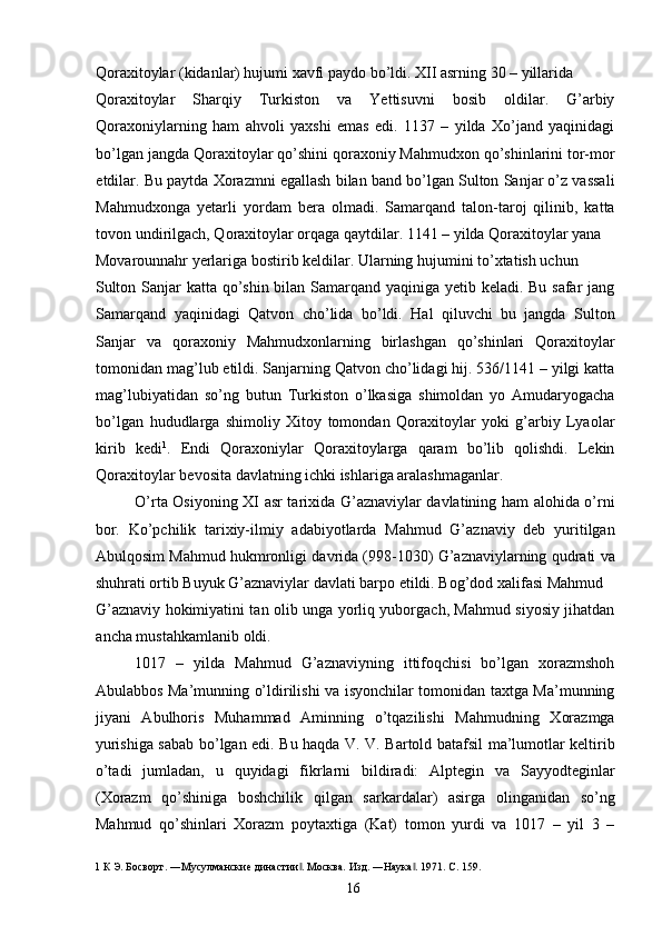 Qoraxitoylar (kidanlar) hujumi xavfi paydo bo’ldi. XII asrning 30 – yillarida 
Qoraxitoylar   Sharqiy   Turkiston   va   Yettisuvni   bosib   oldilar.   G’arbiy
Qoraxoniylarning   ham   ahvoli   yaxshi   emas   edi.   1137   –   yilda   Xo’jand   yaqinidagi
bo’lgan jangda Qoraxitoylar qo’shini qoraxoniy Mahmudxon qo’shinlarini tor-mor
etdilar. Bu paytda Xorazmni egallash bilan band bo’lgan Sulton Sanjar o’z vassali
Mahmudxonga   yetarli   yordam   bera   olmadi.   Samarqand   talon-taroj   qilinib,   katta
tovon undirilgach, Qoraxitoylar orqaga qaytdilar. 1141 – yilda Qoraxitoylar yana 
Movarounnahr yerlariga bostirib keldilar. Ularning hujumini to’xtatish uchun 
Sulton Sanjar  katta qo’shin bilan Samarqand yaqiniga yetib keladi. Bu safar jang
Samarqand   yaqinidagi   Qatvon   cho’lida   bo’ldi.   Hal   qiluvchi   bu   jangda   Sulton
Sanjar   va   qoraxoniy   Mahmudxonlarning   birlashgan   qo’shinlari   Qoraxitoylar
tomonidan mag’lub etildi. Sanjarning Qatvon cho’lidagi hij. 536/1141 – yilgi katta
mag’lubiyatidan   so’ng   butun   Turkiston   o’lkasiga   shimoldan   yo   Amudaryogacha
bo’lgan   hududlarga   shimoliy   Xitoy   tomondan   Qoraxitoylar   yoki   g’arbiy   Lyaolar
kirib   kedi 1
.   Endi   Qoraxoniylar   Qoraxitoylarga   qaram   bo’lib   qolishdi.   Lekin
Qoraxitoylar bevosita davlatning ichki ishlariga aralashmaganlar.  
O’rta Osiyoning XI asr tarixida G’aznaviylar davlatining ham alohida o’rni
bor.   Ko’pchilik   tarixiy-ilmiy   adabiyotlarda   Mahmud   G’aznaviy   deb   yuritilgan
Abulqosim Mahmud hukmronligi davrida (998-1030) G’aznaviylarning qudrati va
shuhrati ortib Buyuk G’aznaviylar davlati barpo etildi. Bog’dod xalifasi Mahmud 
G’aznaviy hokimiyatini tan olib unga yorliq yuborgach, Mahmud siyosiy jihatdan
ancha mustahkamlanib oldi. 
1017   –   yilda   Mahmud   G’aznaviyning   ittifoqchisi   bo’lgan   xorazmshoh
Abulabbos Ma’munning o’ldirilishi va isyonchilar tomonidan taxtga Ma’munning
jiyani   Abulhoris   Muhammad   Aminning   o’tqazilishi   Mahmudning   Xorazmga
yurishiga sabab bo’lgan edi. Bu haqda V. V. Bartold batafsil ma’lumotlar keltirib
o’tadi   jumladan,   u   quyidagi   fikrlarni   bildiradi:   Alptegin   va   Sayyodteginlar
(Xorazm   qo’shiniga   boshchilik   qilgan   sarkardalar)   asirga   olinganidan   so’ng
Mahmud   qo’shinlari   Xorazm   poytaxtiga   (Kat)   tomon   yurdi   va   1017   –   yil   3   –
1  К Э. Босворт. ―Мусулманские династии . Москва. Изд. ―Наука . 1971. C. 159. ‖ ‖
  16   