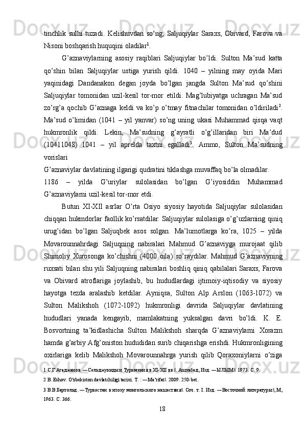 tinchlik   sulhi   tuzadi.   Kelishuvdan   so’ng,   Saljuqiylar   Saraxs,   Obivard,   Farova   va
Nisoni boshqarish huquqini oladilar 1
.  
G’aznaviylarning   asosiy   raqiblari   Saljuqiylar   bo’ldi.   Sulton   Ma’sud   katta
qo’shin   bilan   Saljuqiylar   ustiga   yurish   qildi.   1040   –   yilning   may   oyida   Mari
yaqinidagi   Dandanakon   degan   joyda   bo’lgan   jangda   Sulton   Ma’sud   qo’shini
Saljuqiylar   tomonidan   uzil-kesil   tor-mor   etildi.   Mag’lubiyatga   uchragan   Ma’sud
zo’rg’a   qochib   G’aznaga   keldi   va   ko’p   o’tmay   fitnachilar   tomonidan   o’ldiriladi 2
.
Ma’sud   o’limidan   (1041   –   yil   yanvar)   so’ng   uning   ukasi   Muhammad   qisqa   vaqt
hukmronlik   qildi.   Lekin,   Ma’sudning   g’ayratli   o’g’illaridan   biri   Ma’dud
(10411048)   1041   –   yil   aprelda   taxtni   egalladi 3
.   Ammo,   Sulton   Ma’sudning
vorislari 
G’aznaviylar davlatining ilgarigi qudratini tiklashga muvaffaq bo’la olmadilar. 
1186   –   yilda   G’uriylar   sulolasidan   bo’lgan   G’iyosiddin   Muhammad
G’aznaviylarni uzil-kesil tor-mor etdi.       
Butun   XI-XII   asrlar   O’rta   Osiyo   siyosiy   hayotida   Saljuqiylar   sulolasidan
chiqqan hukmdorlar faollik ko’rsatdilar. Saljuqiylar sulolasiga o’g’uzlarning qiniq
urug’idan   bo’lgan   Saljuqbek   asos   solgan.   Ma’lumotlarga   ko’ra,   1025   –   yilda
Movarounnahrdagi   Saljuqning   nabiralari   Mahmud   G’aznaviyga   murojaat   qilib
Shimoliy   Xurosonga   ko’chishni   (4000   oila)   so’raydilar.   Mahmud   G’aznaviyning
ruxsati bilan shu yili Saljuqning nabiralari boshliq qiniq qabilalari Saraxs, Farova
va   Obivard   atroflariga   joylashib,   bu   hududlardagi   ijtimoiy-iqtisodiy   va   siyosiy
hayotga   tezda   aralashib   ketdilar.   Ayniqsa,   Sulton   Alp   Arslon   (1063-1072)   va
Sulton   Malikshoh   (1072-1092)   hukmronligi   davrida   Saljuqiylar   davlatining
hududlari   yanada   kengayib,   mamlakatning   yuksalgan   davri   bo’ldi.   K.   E.
Bosvortning   ta’kidlashicha   Sulton   Malikshoh   sharqda   G’aznaviylarni   Xorazm
hamda g’arbiy Afg’oniston hududidan surib chiqarishga erishdi. Hukmronligining
oxirlariga   kelib   Malikshoh   Movarounnahrga   yurish   qilib   Qoraxoniylarni   o’ziga
1  С.Г.Агаджанов. ―Сельджукиды и Туркмения в XI-XII вв. . Ашхабад, Изд. ―ЫЛЫМ . 1973. С. 9. ‖ ‖
2  B. Eshov.  O'zbekiston davlatchiligi tarixi. T. : ―Ma’rifat . 	
‖ 2009. 250-bet. 
3  В.В.Бартольд. ―Туркестан в эпоху монгольского нашествия . Соч. т. I. Изд. ―Восточной литературы , М,	
‖ ‖
1963. C. 366. 
  18   