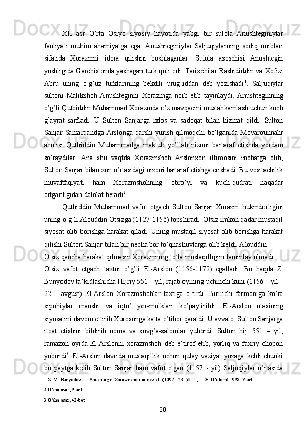 XII   asr   O’rta   Osiyo   siyosiy   hayotida   yabgi   bir   sulola   Anushteginiylar
faoliyati   muhim   ahamiyatga   ega.   Anushreginiylar   Saljuqiylarning   sodiq   noiblari
sifatida   Xorazmni   idora   qilishni   boshlaganlar.   Sulola   asoschisi   Anushtegin
yoshligida Garchistonda yashagan turk quli edi. Tarixchilar Rashididdin va Xofizi
Abru   uning   o’g’uz   turklarining   bekdili   urug’iddan   deb   yozishadi 1
.   Saljuqiylar
sultoni   Malikshoh   Anushteginni   Xorazmga   noib   etib   tayinlaydi.   Anushteginning
o’g’li Qutbiddin Muhammad Xorazmda o’z mavqaeini mustahkamlash uchun kuch
g’ayrat   sarfladi.   U   Sulton   Sanjarga   ixlos   va   sadoqat   bilan   hizmat   qildi.   Sulton
Sanjar   Samarqandga Arslonga  qarshi   yurish  qilmoqchi   bo’lganida  Movarounnahr
aholisi   Qutbiddin   Muhammadga   maktub   yo’llab   nizoni   bartaraf   etishda   yordam
so’raydilar.   Ana   shu   vaqtda   Xorazmshoh   Arslonxon   iltimosini   inobatga   olib,
Sulton Sanjar bilan xon o’rtasidagi nizoni bartaraf etishga erishadi. Bu vositachilik
muvaffaqiyati   ham   Xorazmshohning   obro’yi   va   kuch-qudrati   naqadar
ortganligidan dalolat beradi 2
.  
Qutbiddin   Muhammad   vafot   etgach   Sulton   Sanjar   Xorazm   hukmdorligini
uning o’g’li Alouddin Otsizga (1127-1156) topshiradi. Otsiz imkon qadar mustaqil
siyosat  olib borishga harakat qiladi. Uning mustaqil  siyosat  olib borishga  harakat
qilishi Sulton Sanjar bilan bir-necha bor to’qnashuvlarga olib keldi. Alouddin 
Otsiz qancha harakat qilmasin Xorazmning to’la mustaqilligini taminlay olmadi. 
Otsiz   vafot   etgach   taxtni   o’g’li   El-Arslon   (1156-1172)   egalladi.   Bu   haqda   Z.
Bunyodov ta’kidlashicha Hijriy 551 – yil, rajab oyining uchinchi kuni (1156 – yil 
22   –   avgust)   El-Arslon   Xorazmshohlar   taxtiga   o’tirdi.   Birinchi   farmoniga   ko’ra
sipohiylar   maoshi   va   iqto’   yer-mulklari   ko’paytirildi.   El-Arslon   otasining
siyosatini davom ettirib Xurosonga katta e’tibor qaratdi. U avvalo, Sulton Sanjarga
itoat   etishini   bildirib   noma   va   sovg’a-salomlar   yubordi.   Sulton   hij.   551   –   yil,
ramazon   oyida   El-Arslonni   xorazmshoh   deb   e’tirof   etib,   yorliq   va   faxriy   chopon
yubordi 3
. El-Arslon davrida mustaqillik uchun qulay vaziyat  yuzaga keldi chunki
bu   paytga   kelib   Sulton   Sanjar   ham   vafot   etgan   (1157   -   yil)   Saljuqiylar   o’rtasida
1  Z. M. Bunyodov. ―Anushtagin Xorazmshohlar davlati (1097-1231) . ‖ T., ―G’.G’ulom .1998. 7-bet. 	‖
2  O’sha asar, 9-bet. 
3  O’sha asar, 43-bet. 
  20   