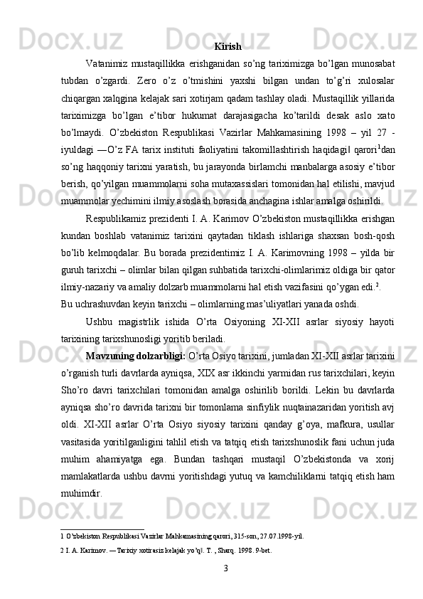 Kirish 
Vatanimiz   mustaqillikka   erishganidan   so’ng   tariximizga   bo’lgan  munosabat
tubdan   o’zgardi.   Zero   o’z   o’tmishini   yaxshi   bilgan   undan   to’g’ri   xulosalar
chiqargan xalqgina kelajak sari xotirjam qadam tashlay oladi. Mustaqillik yillarida
tariximizga   bo’lgan   e’tibor   hukumat   darajasigacha   ko’tarildi   desak   aslo   xato
bo’lmaydi.   O’zbekiston   Respublikasi   Vazirlar   Mahkamasining   1998   –   yil   27   -
iyuldagi   ―O’z   FA   tarix   instituti   faoliyatini   takomillashtirish   haqidagi   qarori‖ 1
dan
so’ng haqqoniy tarixni yaratish, bu jarayonda birlamchi manbalarga asosiy e’tibor
berish, qo’yilgan muammolarni soha mutaxassislari tomonidan hal etilishi, mavjud
muammolar yechimini ilmiy asoslash borasida anchagina ishlar amalga oshirildi. 
Respublikamiz prezidenti I. A. Karimov O’zbekiston mustaqillikka erishgan
kundan   boshlab   vatanimiz   tarixini   qaytadan   tiklash   ishlariga   shaxsan   bosh-qosh
bo’lib   kelmoqdalar.   Bu   borada   prezidentimiz   I.   A.   Karimovning   1998   –   yilda   bir
guruh tarixchi – olimlar bilan qilgan suhbatida tarixchi-olimlarimiz oldiga bir qator
ilmiy-nazariy va amaliy dolzarb muammolarni hal etish vazifasini qo’ygan edi. 2
. 
Bu uchrashuvdan keyin tarixchi – olimlarning mas’uliyatlari yanada oshdi. 
Ushbu   magistrlik   ishida   O’rta   Osiyoning   XI-XII   asrlar   siyosiy   hayoti
tarixining tarixshunosligi yoritib beriladi. 
Mavzuning dolzarbligi:  O’rta Osiyo tarixini, jumladan XI-XII asrlar tarixini
o’rganish turli davrlarda ayniqsa, XIX asr ikkinchi yarmidan rus tarixchilari, keyin
Sho’ro   davri   tarixchilari   tomonidan   amalga   oshirilib   borildi.   Lekin   bu   davrlarda
ayniqsa sho’ro davrida tarixni bir tomonlama sinfiylik nuqtainazaridan yoritish avj
oldi.   XI-XII   asrlar   O’rta   Osiyo   siyosiy   tarixini   qanday   g’oya,   mafkura,   usullar
vasitasida yoritilganligini tahlil etish va tatqiq etish tarixshunoslik fani uchun juda
muhim   ahamiyatga   ega.   Bundan   tashqari   mustaqil   O’zbekistonda   va   xorij
mamlakatlarda ushbu davrni yoritishdagi yutuq va kamchiliklarni tatqiq etish ham
muhimdir. 
1  O’zbekiston Respublikasi Vazirlar Mahkamasining qarori, 315-son, 27.07.1998-yil.  
2  I. A. Karimov. ―Tarixiy xotirasiz kelajak yo’q . 	
‖ T. , Sharq. 1998. 9-bet. 
  3