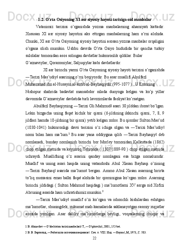 1.2. O’rta Osiyoning XI asr siyosiy hayoti tarixiga oid manbalar 
Vatanimiz   tarixini   o’rganishda   yozma   manbalarning   ahamiyati   kattadir.
Xususan   XI   asr   siyosiy   hayotini   aks   ettirgan   manbalarning   ham   o’rni   alohida.
Chunki, XI asr O’rta Osiyoning siyosiy hayotini asosan yozma manbalar orqaligini
o’rgana   olish   mumkin.   Ushbu   davrda   O’rta   Osiyo   hududida   bir   qancha   turkiy
sulolalar tomonidan asos solingan davlatlar hukmronlik qildilar. Bular 
G’aznaviylar, Qoraxoniylar, Saljuqiylar kabi davlatlardir. 
XI asr birinchi yarmi O’rta Osiyoning siyosiy hayoti tarixini o’rganishda 
―Tarixi Mas’udiy  asarining o’rni beqiyosdir. Bu asar muallifi Abulfazl ‖
Muhammad ibn al-Husayin al-kotib al-Bayhaqiydir (995-1077 ) . U Eronning 
Nishopur   shahrida   badavlat   mansabdor   oilada   dunyoga   kelgan   va   ko’p   yillar
davomida G’aznaviylar davlatida turli lavozimlarda faoliyat ko’rsatgan. 
Abulfazl Bayhaqiyning ―Tarixi Oli Mahmud  asari 30 jilddan iborat bo’lgan.	
‖
Lekin   bizgacha   uning   faqat   kichik   bir   qismi   (6-jildining   ikkinchi   qismi,   7,   8,   9
jildlari hamda 10-jildning bir qismi) yetib kelgan xolos. Bu qismlar Sulton Mas’ud
(1030-1041)   hukmronligi   davri   tarixini   o’z   ichiga   olgan   va   ―Tarixi   Mas’udiy	
‖
nomi   bilan   ham   ma’lum. 1
  Bu   asar   yana   oddiygina   qilib   ―Tarixi   Bayhaqiy   deb	
‖
nomlanadi,   bunday   nomlanish   birinchi   bor   Morley   tomonidan   Kalkuttada   (1862)
chop etilgan matnida va keyinroq Tehronda ( 1307/1889-90 ) chop etilgan matnida
uchraydi.   Muallifning   o’z   asarini   qanday   nomlagani   esa   bizga   nomalumdir.
Muallif   va   uning   asari   haqida   uning   vatandoshi   Abul   Xasan   Bayhaqi   o’zining
―Tarixi   Bayhaq   asarida   ma’lumot   bergan.   Ammo   Abul   Xasan   asarning   birirta	
‖
to’liq nusxasini  emas balki faqat alohida bir qisminigina ko’rgan xolos. Asarning
birinchi jildidagi ( Sulton Mahmud haqidagi ) ma’lumotlarni XV asrga oid Xofizi
Abruning asarida ham uchratishimiz mumkin. 2
 
―Tarixi   Mas’udiy   muallif   o’zi   ko’rgan   va   ishonchli   kishilardan   eshitgan	
‖
ma’lumotlar, shuningdek, xukumat mah-kamalarida saklanayotgan rasmiy xujjatlar
asosida   yozilgan.   Asar   daliliy   ma’lumotlarga   boyligi,   voqealarning   chuqur   va
1  B. Ahmedov ―O’zbekiston tarixi manbalari  T, ―O’qituvchi , 2001, 152-bet. 	
‖ ‖
2  В. В. Бартольд, ―Работы по источниковедению . Соч. т. VIII. Изд. ―Наука , М, 1973, С. 583. 	
‖ ‖
  22   