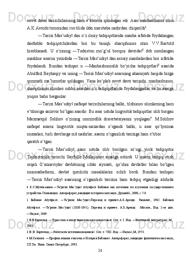 sovet davri tarixchilarining ham e’tiborini qozongan edi. Asar manbashunos olim
A.K.Arends tomonidan rus tilida ikki marotaba nashrdan chiqarildi 1
.  
―Tarixi Mas’udiy  dan o’z ilmiy tadqiqotlarida manba sifatida foydalangan‖
dastlabki   tadqiqotchilardan   biri   bu   taniqli   sharqshunos   olim   V.V.Bartold
hisoblanadi.   U   o’zining   ―Turkiston   mo’g’ul   bosqini   davrida	
‖ 2
  deb   nomlangan
mashhur asarini yozishda ―Tarixi Mas’udiy  dan asosiy manbalardan biri sifatida	
‖
foydalandi.   Bundan   tashqari   u   ―Manbashunoslik   bo’yicha   tadqiqotlar	
‖ 3
  asarida
Abulfazl Bayhaqiy va uning ―Tarixi Mas’udiy  asarining ahamiyati haqida bizga	
‖
qimmatli ma’lumotlar qoldirgan. Yana ko’plab sovet davri tarixchi, manbashunos,
sharqshunos olimlari ushbu asardan o’z tadqiqotlarida foydalanganlar va bu asarga
yuqori baho berganlar. 
―Tarixi Mas’udiy  nafaqat tarixchilarning balki, tilshunos olimlarning ham	
‖
e’tiboriga sazovor bo’lgan asardir. Bu asar ustida lingvistik tadqiqotlar olib borgan
Maxmatqul   Solihov   o’zining   nomzodlik   dissertatsiyasini   yoqlagan 4
.   M.Solihov
nafaqat   asarni   lingvistik   nuqtai-nazardan   o’rgandi   balki,   u   asar   qo’lyozma
nusxalari, turli davrlarga oid nashrlar, asarni o’rganilish tarixiga ham e’tibor 
qaratib o’tgan. 
―Tarixi   Mas’udiy   asari   ustida   olib   borilgan   so’ngi   yirik   tadqiqotni
‖
Tojikistonlik   tarixchi   Sayfullo   Mullajonov   amalga   oshirdi.   U   asarni   tadqiq   etish
orqali   G’aznaviylar   davlatining   ichki   siyosati,   qo’shni   davlatlar   bilan   bo’lgan
munosabatlarni,   davlat   qurulishi   masalalarini   ochib   berdi.   Bundan   tashqari
―Tarixi   Mas’udiy   asarining   o’rganilish   tarixini   ham   tadqiq   etganligi   alohida	
‖
4   К.С.Мулажанов.―Та’рихи   Мас’уди   Абулфазл   Байхаки   как   источник   по   изучению   государственного	
‖
устройства Газнавидов. Автореферат, кандидат исторических наук, Душанбе, 2000, c 7-8. 
1   Байхаки   Абулфазл .   ―Та’рихи   Мас’уди ./Перевод   и   примеч.А.К.Арендс.   Ташкент,   1962.	
‖   Байхаки
Абулфазл .   ―Та’рихи   Мас’уди   (1030-1041).   Перевод   и   примеч.   А.К.Арендс   .   Москва,   Изд.   2-ое   доп.	
‖
―Наука , 1969. 	
‖
2  В.В.Бартольд. ―Туркестан в эпоху монгольского нашествия . Соч. т. I. Изд. ―Восточной литературы , М, 	
‖ ‖
1963. 
3  В. В. Бартольд, ―Работы по источниковедению . Соч. т. VIII. Изд. ―Наука , М, 1973. 	
‖ ‖
4  М.Салихов. ―Префиксальные глаголы в История Бейхаки . Автореферат, кандидат филологических наук,	
‖
СП Гос.Унив. Санкт-Петербург, 1993. 
  24   