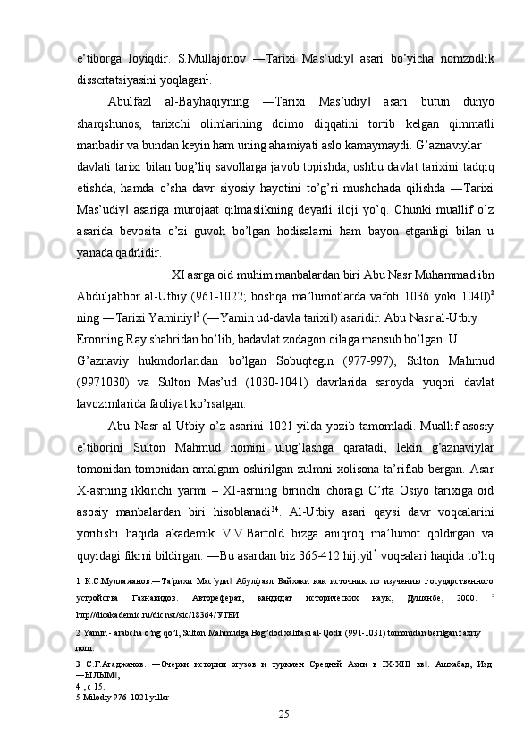 e’tiborga   loyiqdir.   S.Mullajonov   ―Tarixi   Mas’udiy   asari   bo’yicha   nomzodlik‖
dissertatsiyasini yoqlagan 1
. 
Abulfazl   al-Bayhaqiyning   ―Tarixi   Mas’udiy   asari   butun   dunyo	
‖
sharqshunos,   tarixchi   olimlarining   doimo   diqqatini   tortib   kelgan   qimmatli
manbadir va bundan keyin ham uning ahamiyati aslo kamaymaydi. G’aznaviylar 
davlati tarixi bilan bog’liq savollarga javob topishda, ushbu davlat  tarixini  tadqiq
etishda,   hamda   o’sha   davr   siyosiy   hayotini   to’g’ri   mushohada   qilishda   ―Tarixi
Mas’udiy   asariga   murojaat   qilmaslikning   deyarli   iloji   yo’q.   Chunki   muallif   o’z	
‖
asarida   bevosita   o’zi   guvoh   bo’lgan   hodisalarni   ham   bayon   etganligi   bilan   u
yanada qadrlidir.   
XI asrga oid muhim manbalardan biri Abu Nasr Muhammad ibn 
Abduljabbor   al-Utbiy   (961-1022;   boshqa   ma’lumotlarda   vafoti   1036   yoki   1040) 2
ning ―Tarixi Yaminiy	
‖ 2
 (―Yamin ud-davla tarixi ) asaridir. Abu Nasr al-Utbiy 	‖
Eronning Ray shahridan bo’lib, badavlat zodagon oilaga mansub bo’lgan. U 
G’aznaviy   hukmdorlaridan   bo’lgan   Sobuqtegin   (977-997),   Sulton   Mahmud
(9971030)   va   Sulton   Mas’ud   (1030-1041)   davrlarida   saroyda   yuqori   davlat
lavozimlarida faoliyat ko’rsatgan. 
Abu   Nasr   al-Utbiy   o’z   asarini   1021-yilda   yozib   tamomladi.   Muallif   asosiy
e’tiborini   Sulton   Mahmud   nomini   ulug’lashga   qaratadi,   lekin   g’aznaviylar
tomonidan  tomonidan   amalgam   oshirilgan   zulmni   xolisona   ta’riflab   bergan.   Asar
X-asrning   ikkinchi   yarmi   –   XI-asrning   birinchi   choragi   O’rta   Osiyo   tarixiga   oid
asosiy   manbalardan   biri   hisoblanadi 3 4
.   Al-Utbiy   asari   qaysi   davr   voqealarini
yoritishi   haqida   akademik   V.V.Bartold   bizga   aniqroq   ma’lumot   qoldirgan   va
quyidagi fikrni bildirgan: ―Bu asardan biz 365-412 hij.yil 5
 voqealari haqida to’liq
1   К.С.Мулажанов.―Та’рихи   Мас’уди   Абулфазл   Байхаки   как   источник   по   изучению   государственного	
‖
устройства   Газнавидов.   Автореферат,   кандидат   исторических   наук,   Душанбе,   2000.   2
http//dicakademic.ru/dic.nst/sic/18364/УТБИ. 
2   Yamin  -  arabcha   o ’ ng   qo ’ l ,  Sulton   Mahmudga   Bog ’ dod   xalifasi   al - Qodir  (991-1031)  tomonidan   berilgan   faxriy  
nom .  
3   С.Г.Агаджанов.   ―Очерки   истории   огузов   и   туркмен   Средней   Азии   в   IX-XIII   вв .   Ашхабад,   Изд.	
‖
―ЫЛЫМ , 	
‖
4  , с 15. 
5  Milodiy 976-1021 yillar 
  25   