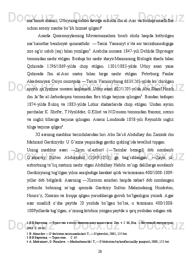 ma’lumot olamiz; Utbiyning ushbu davrga oid ishi Ibn al-Asir va boshqa mualliflar
uchun asosiy manba bo’lib hizmat qilgan‖ 1
 
          Asarda   Qoraxoniylarning   Movarounnahrni   bosib   olishi   haqida   keltirilgan
ma’lumotlar benihoyat qimmatlidir. ―Tarixi Yaminiy  o’rta asr tarixshunosligiga	
‖
xos og’ir uslub (saj) bilan yozilgan 2
. Arabcha nusxasi 1847-yili Dehlida Shprenger
tomonidan nashr etilgan. Boshqa bir nashr shayx Maninining filologik sharhi bilan
Qohirada   1296/1869-yilda   chop   etilgan.   1301/1883-yilda   Utbiy   asari   yana
Qohirada   Ibn   al-Asir   matni   bilan   birga   nashr   etilgan.   Peterburg   Fanlar
Akademiyasi Osiyo muzeyida ―Tarixi Yaminiy ning 663/1265-yilda ko’chirilgan	
‖
ajoyib qo’lyozma nusxasi saqlanadi. Utbiy asari 602/1205-yilda Abu Sharif Nosih
ibn Ja’far al-Jarbodaqoni tomonidan fors tiliga tarjima qilingan 3
. Bundan tashqari
1874-yilda   Buloq   va   1883-yilda   Lohur   shaharlarida   chop   etilgan.   Undan   ayrim
parchalar K. Shefer, T.Nyoldeke, G.Elliot va N.Douson tomonidan fransuz, nemis
va   ingliz   tillariga   tarjima   qilingan.   Asarni   Londonda   1858-yili   Reynolds   ingliz
tiliga tarjima qilgan 4
. 
XI asrning mashhur tarixchilaridan biri Abu Sa’id Abdulhay ibn Zaxxok ibn
Mahmud Gardiziydir. U G’azna yaqinidagi gardiz qishlog’ida tavallud topgan. 
Uning   mashhur   asari   ―Zayn   ul-axbor   (―Tarixlar   bezagi )   deb   nomlanib	
‖ ‖
G’aznaviy   Sulton   Abdurashid   (1049-1053)   ga   bag’ishlangan.   ―Zayn   ul-
axbor ning to’liq matnini nashr etgan Abdulhay Habibi so’ngi dalillarga asoslanib	
‖
Gardiziyning tug’ilgan yilini aniqlashga harakat qildi va taxminan 400/1008-1009-
yillar   deb   belgiladi.   Asarning   ―Xuroson   amirlari   haqida   xabar   deb   nomlangan	
‖
yettinchi   bobining   so’ngi   qismida   Gardiziy   Sulton   Mahmudning   Hindiston,
Nimro’z, Xorazm va Iroqqa qilgan yurushlariga guvoh bo’lganligini yozadi. Agar
asar   muallifi   o’sha   paytda   20   yoshda   bo’lgan   bo’lsa,   u   taxminan   400/1008-
1009yillarda tug’ilgan, o’zining kitobini yozgan paytda u qirq yoshdan oshgan edi.
1  В.В.Бартольд. ―Туркестан в эпоху монгольского нашествия . Соч. т. I. М, Изд. ―Восточной литературы ,	
‖ ‖
1963.  C. 64-65. 
2  B. Ahmedov ―O’zbekiston tarixi manbalari  T, ―O’qituvchi , 2001, 125-bet. 	
‖ ‖
3  В.В.Бартольд. ―Туркестан…  C. 65. 
4   A .  Madraimov ,  G .  Fuzailova . ― Manbashunoslik  	
‖ T , ― O ’ zbekiston   faylasuflari   milliy   jamiyati , 2008, 152-	‖ bet . 
 
  26   