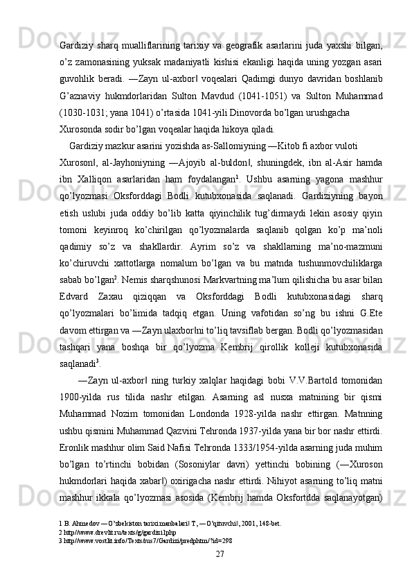 Gardiziy   sharq   mualliflarining   tarixiy   va   geografik   asarlarini   juda   yaxshi   bilgan,
o’z   zamonasining   yuksak   madaniyatli   kishisi   ekanligi   haqida   uning   yozgan   asari
guvohlik   beradi.   ―Zayn   ul-axbor   voqealari   Qadimgi   dunyo   davridan   boshlanib‖
G’aznaviy   hukmdorlaridan   Sulton   Mavdud   (1041-1051)   va   Sulton   Muhammad
(1030-1031; yana 1041) o’rtasida 1041-yili Dinovorda bo’lgan urushgacha 
Xurosonda sodir bo’lgan voqealar haqida hikoya qiladi. 
    Gardiziy mazkur asarini yozishda as-Sallomiyning ―Kitob fi axbor vuloti 
Xuroson ,   al-Jayhoniyning   ―Ajoyib   al-buldon ,   shuningdek,   ibn   al-Asir   hamda	
‖ ‖
ibn   Xalliqon   asarlaridan   ham   foydalangan 1
.   Ushbu   asarning   yagona   mashhur
qo’lyozmasi   Oksforddagi   Bodli   kutubxonasida   saqlanadi.   Gardiziyning   bayon
etish   uslubi   juda   oddiy   bo’lib   katta   qiyinchilik   tug’dirmaydi   lekin   asosiy   qiyin
tomoni   keyinroq   ko’chirilgan   qo’lyozmalarda   saqlanib   qolgan   ko’p   ma’noli
qadimiy   so’z   va   shakllardir.   Ayrim   so’z   va   shakllarning   ma’no-mazmuni
ko’chiruvchi   xattotlarga   nomalum   bo’lgan   va   bu   matnda   tushunmovchiliklarga
sabab bo’lgan 2
. Nemis sharqshunosi Markvartning ma’lum qilishicha bu asar bilan
Edvard   Zaxau   qiziqqan   va   Oksforddagi   Bodli   kutubxonasidagi   sharq
qo’lyozmalari   bo’limida   tadqiq   etgan.   Uning   vafotidan   so’ng   bu   ishni   G.Ete
davom ettirgan va ―Zayn ulaxbor ni to’liq tavsiflab bergan. Bodli qo’lyozmasidan	
‖
tashqari   yana   boshqa   bir   qo’lyozma   Kembrij   qirollik   kolleji   kutubxonasida
saqlanadi 3
.  
―Zayn   ul-axbor   ning   turkiy   xalqlar   haqidagi   bobi   V.V.Bartold   tomonidan	
‖
1900-yilda   rus   tilida   nashr   etilgan.   Asarning   asl   nusxa   matnining   bir   qismi
Muhammad   Nozim   tomonidan   Londonda   1928-yilda   nashr   ettirgan.   Matnning
ushbu qismini Muhammad Qazvini Tehronda 1937-yilda yana bir bor nashr ettirdi.
Eronlik mashhur olim Said Nafisi Tehronda 1333/1954-yilda asarning juda muhim
bo’lgan   to’rtinchi   bobidan   (Sosoniylar   davri)   yettinchi   bobining   (―Xuroson
hukmdorlari haqida xabar ) oxirigacha nashr ettirdi. Nihiyot asarning to’liq matni	
‖
mashhur   ikkala   qo’lyozmasi   asosida   (Kembrij   hamda   Oksfortdda   saqlanayotgan)
1  B. Ahmedov ―O’zbekiston tarixi manbalari  T, ―O’qituvchi , 2001, 148-bet. 	
‖ ‖
2  http//www.drevlit.ru/texts/g/gardizi1php 
3  http//www.vostlit.info/Texts/rus7/Gardizi/predphtm/?id=298 
  27   