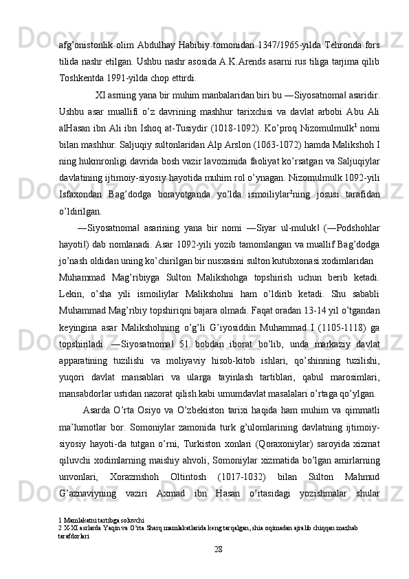 afg’onistonlik  olim  Abdulhay  Habibiy tomonidan  1347/1965-yilda  Tehronda  fors
tilida nashr etilgan. Ushbu nashr asosida A.K.Arends asarni rus tiliga tarjima qilib
Toshkentda 1991-yilda chop ettirdi.     
XI asrning yana bir muhim manbalaridan biri bu ―Siyosatnoma  asaridir. ‖
Ushbu   asar   muallifi   o’z   davrining   mashhur   tarixchisi   va   davlat   arbobi   Abu   Ali
alHasan ibn Ali ibn Ishoq at-Tusiydir (1018-1092). Ko’proq Nizomulmulk 1
  nomi
bilan mashhur. Saljuqiy sultonlaridan Alp Arslon (1063-1072) hamda Malikshoh I
ning hukmronligi davrida bosh vazir lavozimida faoliyat ko’rsatgan va Saljuqiylar
davlatining ijtimoiy-siyosiy hayotida muhim rol o’ynagan. Nizomulmulk 1092-yili
Isfaxondan   Bag’dodga   borayotganda   yo’lda   ismoiliylar 2
ning   josusi   tarafidan
o’ldirilgan. 
―Siyosatnoma   asarining   yana   bir   nomi   ―Siyar   ul-muluk   (―Podshohlar	
‖ ‖
hayoti ) dab nomlanadi. Asar 1092-yili yozib tamomlangan va muallif Bag’dodga	
‖
jo’nash oldidan uning ko’chirilgan bir nusxasini sulton kutubxonasi xodimlaridan 
Muhammad   Mag’ribiyga   Sulton   Malikshohga   topshirish   uchun   berib   ketadi.
Lekin,   o’sha   yili   ismoiliylar   Malikshohni   ham   o’ldirib   ketadi.   Shu   sababli
Muhammad Mag’ribiy topshiriqni bajara olmadi. Faqat oradan 13-14 yil o’tgandan
keyingina   asar   Malikshohning   o’g’li   G’iyosiddin   Muhammad   I   (1105-1118)   ga
topshiriladi.   ―Siyosatnoma   51   bobdan   iborat   bo’lib,   unda   markaziy   davlat	
‖
apparatining   tuzilishi   va   moliyaviy   hisob-kitob   ishlari,   qo’shinning   tuzilishi,
yuqori   davlat   mansablari   va   ularga   tayinlash   tartiblari,   qabul   marosimlari,
mansabdorlar ustidan nazorat qilish kabi umumdavlat masalalari o’rtaga qo’ylgan. 
Asarda   O’rta   Osiyo   va   O’zbekiston   tarixi   haqida   ham   muhim   va   qimmatli
ma’lumotlar   bor.   Somoniylar   zamonida   turk   g’ulomlarining   davlatning   ijtimoiy-
siyosiy   hayoti-da   tutgan   o’rni,   Turkiston   xonlari   (Qoraxoniylar)   saroyida   xizmat
qiluvchi  xodimlarning maishiy  ahvoli, Somoniylar  xizmatida bo’lgan amirlarning
unvonlari,   Xorazmshoh   Oltintosh   (1017-1032)   bilan   Sulton   Mahmud
G’aznaviyning   vaziri   Axmad   ibn   Hasan   o’rtasidagi   yozishmalar   shular
1  Mamlakatni tartibga soluvchi 
2  X-XI asrlarda Yaqin va O’rta Sharq mamlakatlarida keng tarqalgan, shia oqimadan ajralib chiqqan mazhab 
tarafdorlari 
  28   