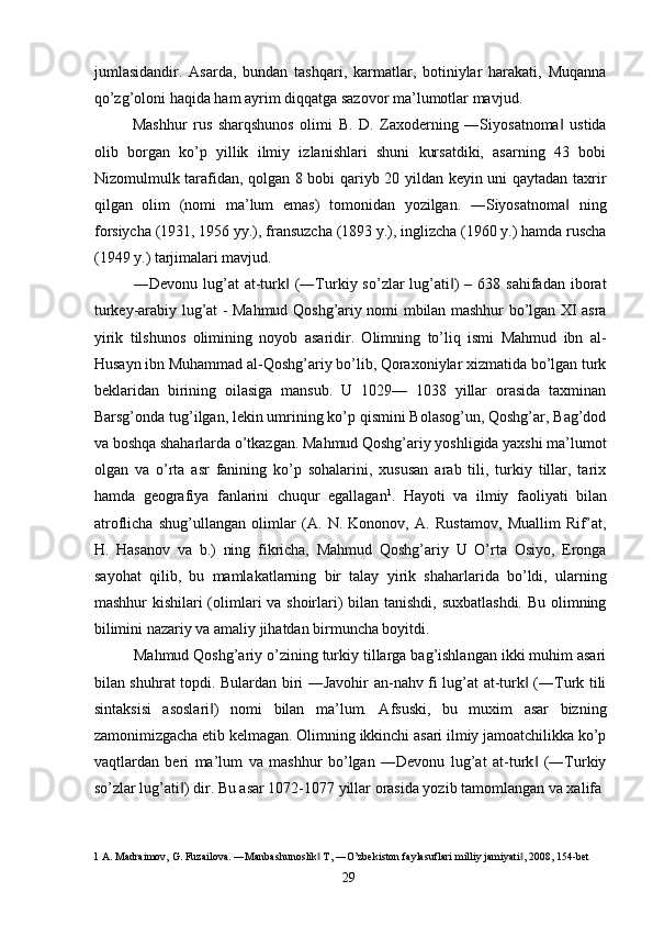 jumlasidandir.   Asarda,   bundan   tashqari,   karmatlar,   botiniylar   harakati,   Muqanna
qo’zg’oloni haqida ham ayrim diqqatga sazovor ma’lumotlar mavjud. 
Mashhur   rus   sharqshunos   olimi   B.   D.   Zaxoderning   ―Siyosatnoma   ustida‖
olib   borgan   ko’p   yillik   ilmiy   izlanishlari   shuni   kursatdiki,   asarning   43   bobi
Nizomulmulk tarafidan, qolgan 8 bobi qariyb 20 yildan keyin uni qaytadan taxrir
qilgan   olim   (nomi   ma’lum   emas)   tomonidan   yozilgan.   ―Siyosatnoma   ning
‖
forsiycha (1931, 1956 yy.), fransuzcha (1893 y.), inglizcha (1960 y.) hamda ruscha
(1949 y.) tarjimalari mavjud. 
―Devonu  lug’at   at-turk   (―Turkiy  so’zlar  lug’ati )  –  638 sahifadan  iborat	
‖ ‖
turkey-arabiy lug’at - Mahmud Qoshg’ariy nomi mbilan mashhur bo’lgan XI asra
yirik   tilshunos   olimining   noyob   asaridir.   Olimning   to’liq   ismi   Mahmud   ibn   al-
Husayn ibn Muhammad al-Qoshg’ariy bo’lib, Qoraxoniylar xizmatida bo’lgan turk
beklaridan   birining   oilasiga   mansub.   U   1029—   1038   yillar   orasida   taxminan
Barsg’onda tug’ilgan, lekin umrining ko’p qismini Bolasog’un, Qoshg’ar, Bag’dod
va boshqa shaharlarda o’tkazgan. Mahmud Qoshg’ariy yoshligida yaxshi ma’lumot
olgan   va   o’rta   asr   fanining   ko’p   sohalarini,   xususan   arab   tili,   turkiy   tillar,   tarix
hamda   geografiya   fanlarini   chuqur   egallagan 1
.   Hayoti   va   ilmiy   faoliyati   bilan
atroflicha   shug’ullangan   olimlar   (A.   N.   Kononov,   A.   Rustamov,   Muallim   Rif’at,
H.   Hasanov   va   b.)   ning   fikricha,   Mahmud   Qoshg’ariy   U   O’rta   Osiyo,   Eronga
sayohat   qilib,   bu   mamlakatlarning   bir   talay   yirik   shaharlarida   bo’ldi,   ularning
mashhur kishilari (olimlari va shoirlari)  bilan tanishdi, suxbatlashdi. Bu olimning
bilimini nazariy va amaliy jihatdan birmuncha boyitdi. 
Mahmud Qoshg’ariy o’zining turkiy tillarga bag’ishlangan ikki muhim asari
bilan shuhrat topdi. Bulardan biri ―Javohir an-nahv fi lug’at at-turk  (―Turk tili	
‖
sintaksisi   asoslari )   nomi   bilan   ma’lum.   Afsuski,   bu   muxim   asar   bizning	
‖
zamonimizgacha etib kelmagan. Olimning ikkinchi asari ilmiy jamoatchilikka ko’p
vaqtlardan   beri   ma’lum   va   mashhur   bo’lgan   ―Devonu   lug’at   at-turk   (―Turkiy	
‖
so’zlar lug’ati ) dir. Bu asar 1072-1077 yillar orasida yozib tamomlangan va xalifa 	
‖
1  A. Madraimov, G. Fuzailova. ―Manbashunoslik  T, ―O’zbekiston faylasuflari milliy jamiyati , 2008, 154-bet 	
‖ ‖
  29   