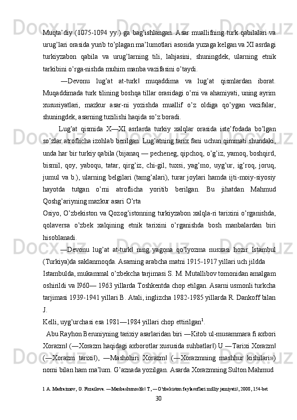 Muqta’diy  (1075-1094  yy.)   ga  bag’ishlangan.  Asar   muallifning  turk  qabilalari  va
urug’lari orasida yurib to’plagan ma’lumotlari asosida yuzaga kelgan va XI asrdagi
turkiyzabon   qabila   va   urug’larning   tili,   lahjasini,   shuningdek,   ularning   etnik
tarkibini o’rga-nishda muhim manba vazifasini o’taydi. 
―Devonu   lug’at   at-turk   muqaddima   va   lug’at   qismlardan   iborat.‖
Muqaddimada turk tilining boshqa tillar orasidagi o’rni va ahamiyati, uning ayrim
xususiyatlari,   mazkur   asar-ni   yozishda   muallif   o’z   oldiga   qo’ygan   vazifalar,
shuningdek, asarning tuzilishi haqida so’z boradi. 
Lug’at   qismida   X—XI   asrlarda   turkiy   xalqlar   orasida   iste’fodada   bo’lgan
so’zlar atroflicha izohlab berilgan. Lug’atning tarix fani uchun qimmati shundaki,
unda har bir turkiy qabila (bijanaq — pecheneg, qipchoq, o’g’iz, yamoq, boshqird,
bismil,   qoy,   yaboqu,   tatar,   qirg’iz,   chi-gil,   tuxsi,   yag’mo,   uyg’ur,   ig’roq,   joruq,
jumul   va   b.),   ularning   belgilari   (tamg’alari),   turar   joylari   hamda  ijti-moiy-siyosiy
hayotda   tutgan   o’rni   atroflicha   yoritib   berilgan.   Bu   jihatdan   Mahmud
Qoshg’ariyning mazkur asari O’rta 
Osiyo, O’zbekiston va Qozog’istonning turkiyzabon xalqla-ri tarixini o’rganishda,
qolaversa   o’zbek   xalqining   etnik   tarixini   o’rganishda   bosh   manbalardan   biri
hisoblanadi. 
―Devonu   lug’at   at-turk   ning   yagona   qo’lyozma   nusxasi   hozir   Istambul	
‖
(Turkiya)da saklanmoqda. Asarning arabcha matni 1915-1917 yillari uch jildda 
Istambulda, mukammal o’zbekcha tarjimasi S. M. Mutallibov tomonidan amalgam
oshirildi va I960— 1963 yillarda Toshkentda chop etilgan. Asarni usmonli turkcha
tarjimasi 1939-1941 yillari B. Atali, inglizcha 1982-1985 yillarda R. Dankoff bilan
J. 
Kelli, uyg’urchasi esa 1981—1984 yillari chop ettirilgan 1
. 
Abu Rayhon Beruniyning tarixiy asarlaridan biri ―Kitob ul-musammara fi axbori 
Xorazm  (―Xorazm haqidagi axborotlar xususida suhbatlar ) U ―Tarixi Xorazm	
‖ ‖ ‖
(―Xorazm   tarixi ),   ―Mashohiri   Xorazm   (―Xorazmning   mashhur   kishilari»)	
‖ ‖
nomi bilan ham ma’lum. G’aznada yozilgan. Asarda Xorazmning Sulton Mahmud 
1  A. Madraimov, G. Fuzailova. ―Manbashunoslik  T, ―O’zbekiston faylasuflari milliy jamiyati , 2008, 154-bet 	
‖ ‖
  30   