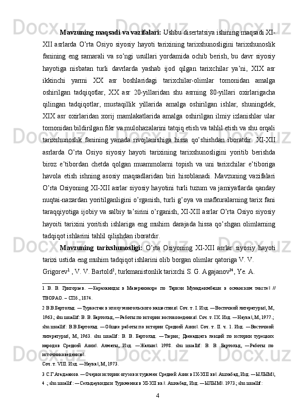 Mavzuning maqsadi va vazifalari:  Ushbu disertatsiya ishining maqsadi XI-
XII   asrlarda   O’rta   Osiyo   siyosiy   hayoti   tarixining   tarixshunosligini   tarixshunoslik
fanining   eng   samarali   va   so’ngi   usullari   yordamida   ochib   berish,   bu   davr   siyosiy
hayotiga   nisbatan   turli   davrlarda   yashab   ijod   qilgan   tarixchilar   ya’ni,   XIX   asr
ikkinchi   yarmi   XX   asr   boshlaridagi   tarixchilar-olimlar   tomonidan   amalga
oshirilgan   tadqiqotlar,   XX   asr   20-yillaridan   shu   asrning   80-yillari   oxirlarigacha
qilingan   tadqiqotlar,   mustaqillik   yillarida   amalga   oshirilgan   ishlar,   shuningdek,
XIX   asr   oxirlaridan   xorij   mamlakatlarida   amalga   oshirilgan   ilmiy   izlanishlar   ular
tomonidan bildirilgan fikr va mulohazalarini tatqiq etish va tahlil etish va shu orqali
tarixshunoslik   fanining   yanada   rivojlanishiga   hissa   qo’shishdan   iboratdir.   XI-XII
asrlarda   O’rta   Osiyo   siyosiy   hayoti   tarixining   tarixshunosligini   yoritib   berishda
biroz   e’tibordan   chetda   qolgan   muammolarni   topish   va   uni   tarixchilar   e’tiboriga
havola   etish   ishning   asosiy   maqsadlaridan   biri   hisoblanadi.   Mavzuning   vazifalari
O’rta Osiyoning XI-XII asrlar siyosiy hayotini turli tuzum va jamiyatlarda qanday
nuqtai-nazardan yoritilganligini o’rganish, turli g’oya va mafkuralarning tarix fani
taraqqiyotiga ijobiy va salbiy ta’sirini o’rganish, XI-XII asrlar O’rta Osiyo siyosiy
hayoiti   tarixini   yoritish   ishlariga   eng   muhim   darajada   hissa   qo’shgan   olimlarning
tadqiqot ishlarini tahlil qilishdan iboratdir.  
Mavzuning   tarixshunosligi:   O’rta   Osiyoning   XI-XII   asrlar   siyosiy   hayoti
tarixi ustida eng muhim tadqiqot ishlarini olib borgan olimlar qatoriga V. V. 
Grigorev 1
 , V. V. Bartold 2
, turkmanistonlik tarixchi S. G. Agajanov 3 4
, Ye. A. 
1   В.   В.   Григорьев.   ―Караханиды   в   Мавераннахре   по   Тарихи   Мунаджимбаши   в   османском   тексте   //‖
ТВОРАО. – СПб., 1874. 
2  В.В.Бартольд. ―Туркестан в эпоху монгольского нашествия . Соч. т. I. Изд. ―Восточной литературы , М,	
‖ ‖
1963.; shu muallif: В. В. Бартольд, ―Работы по истории востоковедения . Соч. т. IX. Изд. ―Наука , М, 1977.;	
‖ ‖
shu   muallif:   В.В.Бартольд.   ―Общие   работы   по   истории   Средней   Азии .   Соч.   т.   II.   ч.   1.   Изд.   ―Восточной
‖
литературы ,   М,   1963.   shu   muallif:   В.   В.   Бартольд.   ―Тюрки;   Двенадцать   лекций   по   истории   турецких	
‖
народов   Средней   Азии .   Алматы,   Изд.   ―Жалын .   1998.   shu   muallif:   В.   В.   Бартольд,   ―Работы   по	
‖ ‖
источниковедению . 	
‖
Соч. т. VIII. Изд. ―Наука , М, 1973. 	
‖
3  С.Г.Агаджанов. ―Очерки истории огузов и туркмен Средней Азии в IX-XIII вв . Ашхабад, Изд. ―ЫЛЫМ ,	
‖ ‖
4  .; shu muallif: ―Сельджукиды и Туркмения в XI-XII вв. . Ашхабад, Изд. ―ЫЛЫМ . 1973.; shu muallif: 	
‖ ‖
  4   