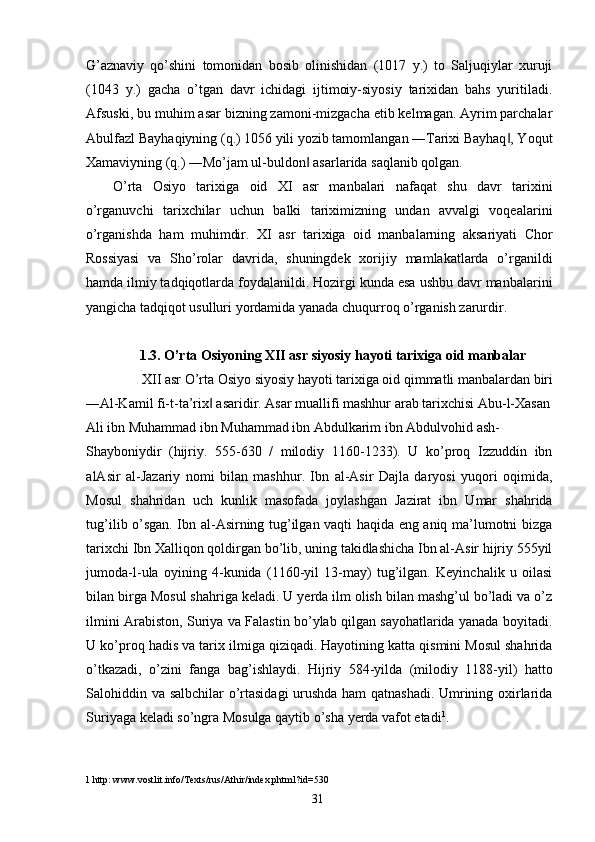 G’aznaviy   qo’shini   tomonidan   bosib   olinishidan   (1017   y.)   to   Saljuqiylar   xuruji
(1043   y.)   gacha   o’tgan   davr   ichidagi   ijtimoiy-siyosiy   tarixidan   bahs   yuritiladi.
Afsuski, bu muhim asar bizning zamoni-mizgacha etib kelmagan. Ayrim parchalar
Abulfazl Bayhaqiyning (q.) 1056 yili yozib tamomlangan ―Tarixi Bayhaq , Yoqut‖
Xamaviyning (q.) ―Mo’jam ul-buldon  asarlarida saqlanib qolgan. 	
‖
O’rta   Osiyo   tarixiga   oid   XI   asr   manbalari   nafaqat   shu   davr   tarixini
o’rganuvchi   tarixchilar   uchun   balki   tariximizning   undan   avvalgi   voqealarini
o’rganishda   ham   muhimdir.   XI   asr   tarixiga   oid   manbalarning   aksariyati   Chor
Rossiyasi   va   Sho’rolar   davrida,   shuningdek   xorijiy   mamlakatlarda   o’rganildi
hamda ilmiy tadqiqotlarda foydalanildi. Hozirgi kunda esa ushbu davr manbalarini
yangicha tadqiqot usulluri yordamida yanada chuqurroq o’rganish zarurdir.   
 
1.3. O’rta Osiyoning XII asr siyosiy hayoti tarixiga oid manbalar
XII asr O’rta Osiyo siyosiy hayoti tarixiga oid qimmatli manbalardan biri 
―Al-Kamil fi-t-ta’rix  asaridir. Asar muallifi mashhur arab tarixchisi Abu-l-Xasan	
‖
Ali ibn Muhammad ibn Muhammad ibn Abdulkarim ibn Abdulvohid ash-
Shayboniydir   (hijriy.   555-630   /   milodiy   1160-1233).   U   ko’proq   Izzuddin   ibn
alAsir   al-Jazariy   nomi   bilan   mashhur.   Ibn   al-Asir   Dajla   daryosi   yuqori   oqimida,
Mosul   shahridan   uch   kunlik   masofada   joylashgan   Jazirat   ibn   Umar   shahrida
tug’ilib o’sgan. Ibn al-Asirning tug’ilgan vaqti haqida eng aniq ma’lumotni bizga
tarixchi Ibn Xalliqon qoldirgan bo’lib, uning takidlashicha Ibn al-Asir hijriy 555yil
jumoda-l-ula   oyining   4-kunida   (1160-yil   13-may)   tug’ilgan.   Keyinchalik   u   oilasi
bilan birga Mosul shahriga keladi. U yerda ilm olish bilan mashg’ul bo’ladi va o’z
ilmini Arabiston, Suriya va Falastin bo’ylab qilgan sayohatlarida yanada boyitadi.
U ko’proq hadis va tarix ilmiga qiziqadi. Hayotining katta qismini Mosul shahrida
o’tkazadi,   o’zini   fanga   bag’ishlaydi.   Hijriy   584-yilda   (milodiy   1188-yil)   hatto
Salohiddin va salbchilar o’rtasidagi  urushda ham qatnashadi. Umrining oxirlarida
Suriyaga keladi so’ngra Mosulga qaytib o’sha yerda vafot etadi 1
.  
1  http: www.vostlit.info/Texts/rus/Athir/index.phtml?id=530 
  31   