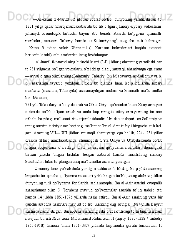 ―Al-kamil   fi-t-tarix   12   jilddan   iborat   bo’lib,   dunyoning   yaratilishidan   to‖
1231 yilga qadar  Sharq mamlakatlarida bo’lib o’tgan ijtimoiy-siyosiy  vokealarni
yilmayil,   xronologik   tartibda,   bayon   etib   beradi.   Asarda   ko’pgi-na   qimmatli
manbalar,   xususan   Tabariy   hamda   as-Sallomiyning 2
  bizgacha   etib   kelmagan
―Kitob   fi   axbor   vuloti   Xuroson   (―Xuroson   hukmdorlari   haqida   axborot	
‖
beruvchi kitob ) kabi asarlardan keng foydalangan. 	
‖
Al-kamil fi-t-tarix  ning birinchi kismi (I-II jildlari) olamning yaratilishi dan	
‖
to 931 yilgacha bo’lgan vokealarni o’z ichiga oladi; mustaqil ahamiyatga ega emas
— avval o’tgan olimlarning (Balazuriy, Tabariy, Ibn Misqavayx, as-Sallomiy va b.
q.)   asarlariga   tayanib   yozilgan.   Pekin   bu   qismda   ham,   ko’p   hollarda,   asosiy
manbada   (masalan,   Tabariyda)   uchramaydigan   muhim   va   kimmatli   ma’lu-motlar
bor. Masalan, 
751 yili Talas daryosi bo’yida arab va O’rta Osiyo qo’shinlari bilan Xitoy armiyasi
o’rtasida   bo’lib   o’tgan   urush   va   unda   kup   minglik   xitoy   armiyasining   tor-mor
etilishi   haqidagi   ma’lumot   shularjumlasidandir.   Un-dan   tashqari,   as-Sallomiy   va
uning muxim tarixiy asari haqidagi ma’lumot Ibn al-Asir tufayli bizgacha etib kel-
gan. Asarning VII— XII  jildlari  mustaqil  ahamiyatga  ega bo’lib, 924-1231 yillar
orasida   SHarq   mamlakatlarida,   shuningdek   O’rta   Osiyo   va   O’zbekistonda   bo’lib
o’tgan   voqea-larni   o’z   ichiga   oladi   va   asosan   qo’lyozma   manbalar,   shuningdek
tarixni   yaxshi   bilgan   kishilar   bergan   axborot   hamda   muallifning   shaxsiy
kuzatuvlari bilan to’plangan aniq ma’lumotlar asosida yozilgan. 
  Umumiy   tarix   yo’nalishida   yozilgan   ushbu   arab  tilidagi   ko’p   jildli   asarning
bizgacha bir qancha qo’lyozma nusxalari yetib kelgan bo’lib, uning alohida jildlari
dunyoning   turli   qo’lyozma   fondlarida   saqlanmoqda.   Ibn   al-Asir   asarini   evropalik
sharqshunos   olim   S.   Tornberg   mavjud   qo’lyozmalar   asosida   to’liq   tadqiq   etdi
hamda   14   jildda   1851-1876   yillarda   nashr   ettirdi.   Ibn   al-Asir   asarining   yana   bir
qancha   arabcha   nashrlari   mavjud   bo’lib,   ularning   eng   so’ngisi   1987-yilda   Bayrut
shahrida nashr etilgan. Ibn al-Asir asarining eski o’zbek tilidagi to’la tarjimasi ham
mavjud,   bu   ish   Xiva   xoni   Muhammad   Rahimxon   II   (hijriy   1282-1328   /   milodiy
1865-1910)   farmoni   bilan   1901-1907   yillarda   tarjimonlar   guruhi   tomonidan   12
  32   