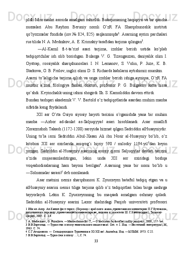 jildli Misr nashri asosida amalgam oshirildi. Butarjimaning haqiqiysi va bir qancha
nusxalari   Abu   Rayhon   Beruniy   nomli   O’zR   FA   Sharqshunoslik   instituti
qo’lyozmalar  fondida (inv.№ 824, 825) saqlanmoqda 1
. Asarning ayrim parchalari
rus tilida N. A. Mednikov, A. E. Krimskiy tarafidan tarjima qilingan 2
. 
  ―Al-Kamil   fi-t-ta’rix   asari   tarjima,   izohlar   berish   ustida   ko’plab‖
tadqiqotchilar   ish   olib   borishgan.   Bularga   V.   G.   Tizengauzen,   daniyalik   olim   I.
Oystrap,   rossiyalik   sharqshunoslari   I.   N.   Lemanov,   S.   Volin,   P.   Juze,   K.   B.
Starkova, O. B. Frolov, ingliz olimi D. S. Richards kabilarni aytishimiz mumkin. 
Asarni  to’laligicha  tarjima qilish  va unga izohlar  berish  ishiga ayniqsa,  O’zR FA
muxbir   a’zosi   filologiya   fanlari   doktori,   professor   P.   G.   Bulgakov   katta   hissa
qo’shdi. Keyinchalik uning ishini shogirdi Sh. S. Kamoliddin davom ettirdi. 
Bundan tashqari akademik V. V. Bartold o’z tadqiqotlarida asardan muhim manba
sifatida keng foydalandi.   
XII   asr   O’rta   Osiyo   siyosiy   hayoti   tarixini   o’rganishda   yana   bir   muhim
manba   ―Axbor   ad-daulat   as-Saljuqiyya   asari   hisoblanadi.   Asar   muallifi	
‖
Xorazmshoh Takash (1172-1200) saroyida hizmat qilgan Sadriddin alHusayniydir.
Uning   to’la   ismi   Sadriddin   Abul-Xasan   Ali   ibn   Nosir   al-Husayniy   bo’lib,   o’z
kitobini   XII   asr   oxirlarida   aniqrog’i   hijriy   590   /   milodiy   1194-yil 3
dan   keyin
yozgan.   Sadriddin   al-Husayniy   asarining   asosiy   qismi   Saljuqiylar   davlati   tarixini
o’zida   mujassamlashtirgan,   lekin   unda   XII   asr   oxiridagi   boshqa
voqeahodisalarning   ham   bayoni   berilgan 4
.   Asarning   yana   bir   nomi   bo’lib   u
―Solnomalar sarasi	
‖ 5
 deb nomlanadi. 
Asar   matnini   nemis   sharqshunosi   K.   Zyusxeym   batafsil   tadqiq   etgan   va   u
alHusayniy   asarini   nemis   tiliga   tarjima   qilib   o’z   tadqiqotlari   bilan   birga   nashrga
tayyorlaydi.   Lekin   K.   Zyusxeymning   bu   maqsadi   amalgam   oshmay   qoladi.
Sadriddin   al-Husayniy   asarini   Laxor   shahridagi   Panjob   universiteti   professori
1  Ибн ал-Асир. Ал-Камил фи-т-тарих. (Перевод с арабского языка, примечания и коментарии П.Г.Булгакова,
дополнения к переводу, примечаниям и комментариям, ввдение и указатели Ш.С.Камолиддин), Ташкент-
Цюрих, 2005. С. 3-4 
2  A. Madraimov, G. Fuzailova. ―Manbashunoslik  T, ―O’zbekiston faylasuflari milliy jamiyati , 2008, 157- bet. 	
‖ ‖
3  В.В.Бартольд. ―Туркестан в эпоху монгольского нашествия . Соч. т. I. Изд. ―Восточной литературы , М,	
‖ ‖
1963. С. 74. 
4  С.Г.Агаджанов. ― Сельджукиды и Туркмения в XI-XII вв . Ашхабад. Изд. ―ЫЛЫМ. 1973. С.22. 	
‖
5  В.В.Бартольд. ―Туркестан в эпоху … , С. 74. 	
‖
  33   