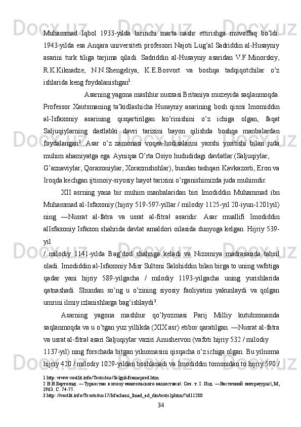 Muhammad   Iqbol   1933-yilda   birinchi   marta   nashr   ettirishga   muvoffaq   bo’ldi.
1943-yilda esa Anqara universiteti professori Najoti Lug’al Sadriddin al-Husayniy
asarini   turk   tiliga   tarjima   qiladi.   Sadriddin   al-Husayniy   asaridan   V.F.Minorskiy,
R.K.Kiknadze,   N.N.Shengeliya,   K.E.Bosvort   va   boshqa   tadqiqotchilar   o’z
ishlarida keng foydalanishgan 1
. 
Asarning yagona mashhur nusxasi Britaniya muzeyida saqlanmoqda. 
Professor   Xautsmaning   ta’kidlashicha   Husayniy   asarining   bosh   qismi   Imomiddin
al-Isfaxoniy   asarining   qisqartirilgan   ko’rinishini   o’z   ichiga   olgan,   faqat
Saljuqiylarning   dastlabki   davri   tarixini   bayon   qilishda   boshqa   manbalardan
foydalangan 2
.   Asar   o’z   zamonasi   voqea-hodisalarini   yaxshi   yoritishi   bilan   juda
muhim ahamiyatga ega. Ayniqsa O’rta Osiyo hududidagi davlatlar (Saljuqiylar, 
G’aznaviylar, Qoraxoniylar, Xorazmshohlar), bundan tashqari Kavkazorti, Eron va
Iroqda kechgan ijtimoiy-siyosiy hayot tarixini o’rganishimizda juda muhimdir.  
XII   asrning   yana   bir   muhim   manbalaridan   biri   Imodiddin   Muhammad   ibn
Muhammad al-Isfaxoniy (hijriy 519-597-yillar / milodiy 1125-yil 20-iyun-1201yil)
ning   ―Nusrat   al-fatra   va   usrat   al-fitra   asaridir.   Asar   muallifi   Imodiddin‖
alIsfaxoniy Isfaxon shahrida davlat amaldori oilasida dunyoga kelgan. Hijriy 539-
yil 
/   milodiy   1141-yilda   Bag’dod   shahriga   keladi   va   Nizomiya   madrasasida   tahsil
oladi. Imodiddin al-Isfaxoniy Misr Sultoni Salohiddin bilan birga to uning vafotiga
qadar   yani   hijriy   589-yilgacha   /   milodiy   1193-yilgacha   uning   yurishlarida
qatnashadi.   Shundan   so’ng   u   o’zining   siyosiy   faoliyatini   yakunlaydi   va   qolgan
umrini ilmiy izlanishlarga bag’ishlaydi 3
. 
Asarning   yagona   mashhur   qo’lyozmasi   Parij   Milliy   kutubxonasida
saqlanmoqda va u o’tgan yuz yillikda (XIX asr) etibor qaratilgan. ―Nusrat al-fatra
va usrat al-fitra  asari Saljuqiylar vaziri Anushervon (vafoti hijriy 532 / milodiy 	
‖
1137-yil) ning forschada bitgan yilnomasini qisqacha o’z ichiga olgan. Bu yilnoma
hijriy 420 / milodiy 1029-yildan boshlanadi va Imodiddin tomonidan to hijriy 590 /
1  http: www.vostlit.info/Texts/rus/Selguk/framepred.htm 
2  В.В.Бартольд. ―Туркестан в эпоху монгольского нашествия . Соч. т. I. Изд. ―Восточной литературы , М,	
‖ ‖
1963. С . 74-75. 
3  http: //vostlit.info/Texsts/rus17/Isfachani_Imad_ad_din/texts1phtm/?id11280 
  34   