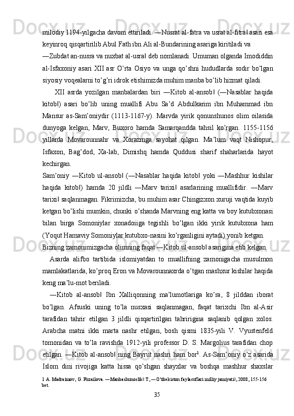 milodiy 1194-yilgacha davom ettiriladi. ―Nusrat al-fatra va usrat al-fitra  asari esa‖
keyinroq qisqartirilib Abul Fath ibn Ali al-Bundarining asariga kiritiladi va 
―Zubdat an-nusra va nuxbat al-usra  deb nomlanadi. Umuman olganda Imodiddin	
‖
al-Isfaxoniy   asari   XII   asr   O’rta   Osiyo   va   unga   qo’shni   hududlarda   sodir   bo’lgan
siyosiy voqealarni to’g’ri idrok etishimizda muhim manba bo’lib hizmat qiladi. 
XII   asrda   yozilgan   manbalardan   biri   ―Kitob   al-ansob   (―Nasablar   haqida	
‖
kitob )   asari   bo’lib   uning   muallifi   Abu   Sa’d   Abdulkarim   ibn   Muhammad   ibn	
‖
Mansur   as-Sam’oniydir   (1113-1167-y).   Marvda   yirik   qonunshunos   olim   oilasida
dunyoga   kelgan,   Marv,   Buxoro   hamda   Samarqandda   tahsil   ko’rgan.   1155-1156
yillarda   Movarounnahr   va   Xorazmga   sayohat   qilgan.   Ma’lum   vaqt   Nishopur,
Isfaxon,   Bag’dod,   Xa-lab,   Dimishq   hamda   Quddusi   sharif   shaharlarida   hayot
kechirgan. 
Sam’oniy   ―Kitob   ul-ansob   (―Nasablar   haqida   kitob   yoki   ―Mashhur   kishilar	
‖ ‖
haqida   kitob )   hamda   20   jildli   ―Marv   tarixi   asarlarining   muallifidir.   ―Marv	
‖ ‖
tarixi  saqlanmagan. Fikrimizcha, bu muhim asar Chingizxon xuruji vaqtida kuyib	
‖
ketgan bo’lishi mumkin, chunki o’shanda Marvning eng katta va boy kutubxonasi
bilan   birga   Somoniylar   xonadoiiga   tegishli   bo’lgan   ikki   yirik   kutubxona   ham
(Yoqut Hamaviy Somoniylar kutubxo-nasini ko’rganligini aytadi) yonib ketgan. 
Bizning zamonimizgacha olimning faqat ―Kitob ul-ansob  asarigina etib kelgan. 	
‖
Asarda   alifbo   tartibida   islomiyatdan   to   muallifning   zamonigacha   musulmon
mamlakatlarida, ko’proq Eron va Movarounnaxrda o’tgan mashxur kishilar haqida
keng ma’lu-mot beriladi. 
―Kitob   al-ansob   Ibn   Xalliqonning   ma’lumotlariga   ko’ra,   8   jilddan   iborat	
‖
bo’lgan.   Afsuski   uning   to’la   nusxasi   saqlanmagan,   faqat   tarixchi   Ibn   al-Asir
tarafidan   tahrir   etilgan   3   jildli   qisqartirilgan   tahririgina   saqlanib   qolgan   xolos.
Arabcha   matni   ikki   marta   nashr   etilgan,   bosh   qismi   1835-yili   V.   Vyustenfeld
tomonidan   va   to’la   ravishda   1912-yili   professor   D.   S.   Margolius   tarafidan   chop
etilgan. ―Kitob al-ansob  ning Bayrut  nashri  ham bor	
‖ 1
. As-Sam’oniy o’z asarida
Islom   dini   rivojiga   katta   hissa   qo’shgan   shayxlar   va   boshqa   mashhur   shaxslar
1  A. Madraimov, G. Fuzailova. ―Manbashunoslik  T, ―O’zbekiston faylasuflari milliy jamiyati , 2008, 155-156 	
‖ ‖
bet. 
  35   