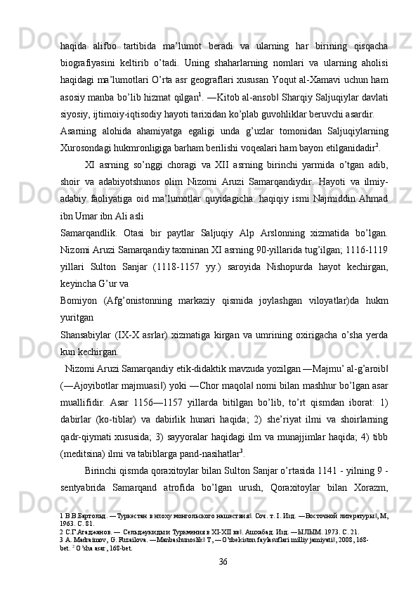 haqida   alifbo   tartibida   ma’lumot   beradi   va   ularning   har   birining   qisqacha
biografiyasini   keltirib   o’tadi.   Uning   shaharlarning   nomlari   va   ularning   aholisi
haqidagi ma’lumotlari O’rta asr geograflari xususan Yoqut al-Xamavi uchun ham
asosiy manba bo’lib hizmat qilgan 1
. ―Kitob al-ansob  Sharqiy Saljuqiylar davlati‖
siyosiy, ijtimoiy-iqtisodiy hayoti tarixidan ko’plab guvohliklar beruvchi asardir. 
Asarning   alohida   ahamiyatga   egaligi   unda   g’uzlar   tomonidan   Saljuqiylarning
Xurosondagi hukmronligiga barham berilishi voqealari ham bayon etilganidadir 2
.  
XI   asrning   so’nggi   choragi   va   XII   asrning   birinchi   yarmida   o’tgan   adib,
shoir   va   adabiyotshunos   olim   Nizomi   Aruzi   Samarqandiydir.   Hayoti   va   ilmiy-
adabiy   faoliyatiga   oid   ma’lumotlar   quyidagicha:   haqiqiy   ismi   Najmiddin   Ahmad
ibn Umar ibn Ali asli 
Samarqandlik.   Otasi   bir   paytlar   Saljuqiy   Alp   Arslonning   xizmatida   bo’lgan.
Nizomi Aruzi Samarqandiy taxminan XI asrning 90-yillarida tug’ilgan; 1116-1119
yillari   Sulton   Sanjar   (1118-1157   yy.)   saroyida   Nishopurda   hayot   kechirgan,
keyincha G’ur va 
Bomiyon   (Afg’onistonning   markaziy   qismida   joylashgan   viloyatlar)da   hukm
yuritgan 
Shansabiylar   ( І X-X   asrlar)   xizmatiga   kirgan   va   umrining   oxirigacha   o’sha   yerda
kun kechirgan. 
Nizomi Aruzi Samarqandiy etik-didaktik mavzuda yozilgan ―Majmu’ al-g’aroib  	
‖
(―Ajoyibotlar majmuasi ) yoki ―Chor maqola  nomi bilan mashhur bo’lgan asar	
‖ ‖
muallifidir.   Asar   1156—1157   yillarda   bitilgan   bo’lib,   to’rt   qismdan   iborat:   1)
dabirlar   (ko-tiblar)   va   dabirlik   hunari   haqida;   2)   she’riyat   ilmi   va   shoirlarning
qadr-qiymati xususida;  3) sayyoralar haqidagi ilm va munajjimlar  haqida;  4) tibb
(meditsina) ilmi va tabiblarga pand-nasihatlar 3
. 
Birinchi qismda qoraxitoylar bilan Sulton Sanjar o’rtasida 1141 - yilning 9 -
sentyabrida   Samarqand   atrofida   bo’lgan   urush,   Qoraxitoylar   bilan   Xorazm,
1  В.В.Бартольд. ―Туркестан в эпоху монгольского нашествия . Соч. т. I. Изд. ―Восточной литературы , М,	
‖ ‖
1963. С. 81. 
2  С.Г.Агаджанов. ― Сельджукиды и Туркмения в XI-XII вв . Ашхабад. Изд. ―ЫЛЫМ. 1973. С. 21. 	
‖
3  A. Madraimov, G. Fuzailova. ―Manbashunoslik  T, ―O’zbekiston faylasuflari milliy jamiyati , 2008, 168-	
‖ ‖
bet.  2
  O ’ sha   asar , 168- bet . 
  36   