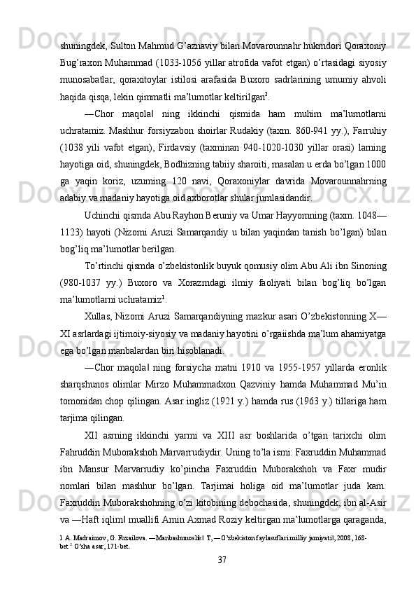 shuningdek, Sulton Mahmud G’aznaviy bilan Movarounnahr hukmdori Qoraxoniy
Bug’raxon Muhammad (1033-1056 yillar atrofida vafot etgan) o’rtasidagi  siyosiy
munosabatlar,   qoraxitoylar   istilosi   arafasida   Buxoro   sadrlarining   umumiy   ahvoli
haqida qisqa, lekin qimmatli ma’lumotlar keltirilgan 2
. 
―Chor   maqola   ning   ikkinchi   qismida   ham   muhim   ma’lumotlarni‖
uchratamiz. Mashhur  forsiyzabon shoirlar Rudakiy (taxm. 860-941 yy.), Farruhiy
(1038   yili   vafot   etgan),   Firdavsiy   (taxminan   940-1020-1030   yillar   orasi)   larning
hayotiga oid, shuningdek, Bodhizning tabiiy sharoiti, masalan u erda bo’lgan 1000
ga   yaqin   koriz,   uzuming   120   navi,   Qoraxoniylar   davrida   Movarounnahrning
adabiy va madaniy hayotiga oid axborotlar shular jumlasidandir. 
Uchinchi qismda Abu Rayhon Beruniy va Umar Hayyomning (taxm. 1048—
1123)   hayoti   (Nizomi   Aruzi   Samarqandiy   u   bilan   yaqindan   tanish   bo’lgan)   bilan
bog’liq ma’lumotlar berilgan. 
To’rtinchi qismda o’zbekistonlik buyuk qomusiy olim Abu Ali ibn Sinoning
(980-1037   yy.)   Buxoro   va   Xorazmdagi   ilmiy   faoliyati   bilan   bog’liq   bo’lgan
ma’lumotlarni uchratamiz 1
. 
Xullas, Nizomi Aruzi  Samarqandiyning mazkur asari  O’zbekistonning X—
XI asrlardagi ijtimoiy-siyosiy va madaniy hayotini o’rgaiishda ma’lum ahamiyatga
ega bo’lgan manbalardan biri hisoblanadi. 
―Chor   maqola   ning   forsiycha   matni   1910   va   1955-1957   yillarda   eronlik
‖
sharqshunos   olimlar   Mirzo   Muhammadxon   Qazviniy   hamda   Muhammad   Mu’in
tomonidan chop qilingan. Asar ingliz (1921 y.) hamda rus (1963 y.) tillariga ham
tarjima qilingan. 
XII   asrning   ikkinchi   yarmi   va   XIII   asr   boshlarida   o’tgan   tarixchi   olim
Fahruddin Muborakshoh Marvarrudiydir. Uning to’la ismi: Faxruddin Muhammad
ibn   Mansur   Marvarrudiy   ko’pincha   Faxruddin   Muborakshoh   va   Faxr   mudir
nomlari   bilan   mashhur   bo’lgan.   Tarjimai   holiga   oid   ma’lumotlar   juda   kam.
Faxruddin Muborakshohning o’zi kitobining debochasida, shuningdek, ibn al-Asir
va ―Haft iqlim  muallifi Amin Axmad Roziy keltirgan ma’lumotlarga qaraganda,	
‖
1   A .  Madraimov ,  G .  Fuzailova . ― Manbashunoslik  	
‖ T , ― O ’ zbekiston   faylasuflari   milliy   jamiyati , 2008, 168-	‖
bet   2
  O ’ sha   asar , 171- bet . 
  37   