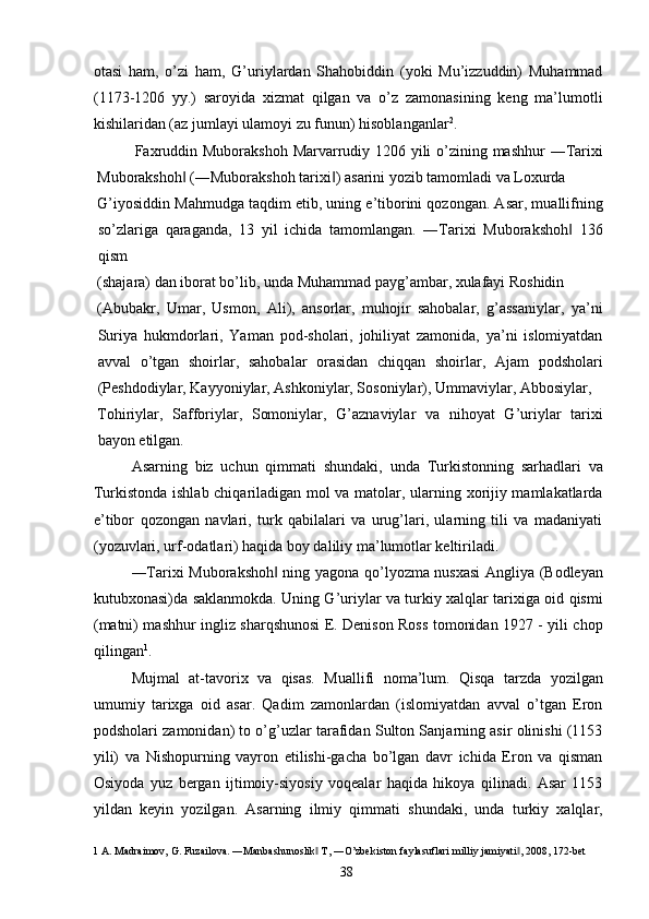 otasi   ham,   o’zi   ham,   G’uriylardan   Shahobiddin   (yoki   Mu’izzuddin)   Muhammad
(1173-1206   yy.)   saroyida   xizmat   qilgan   va   o’z   zamonasining   keng   ma’lumotli
kishilaridan (az jumlayi ulamoyi zu funun) hisoblanganlar 2
. 
Faxruddin Muborakshoh  Marvarrudiy 1206 yili  o’zining mashhur  ―Tarixi
Muborakshoh  (―Muborakshoh tarixi ) asarini yozib tamomladi va Loxurda ‖ ‖
G’iyosiddin Mahmudga taqdim etib, uning e’tiborini qozongan. Asar, muallifning
so’zlariga   qaraganda,   13   yil   ichida   tamomlangan.   ―Tarixi   Muborakshoh   136	
‖
qism 
(shajara) dan iborat bo’lib, unda Muhammad payg’ambar, xulafayi Roshidin 
(Abubakr,   Umar,   Usmon,   Ali),   ansorlar,   muhojir   sahobalar,   g’assaniylar,   ya’ni
Suriya   hukmdorlari,   Yaman   pod-sholari,   johiliyat   zamonida,   ya’ni   islomiyatdan
avval   o’tgan   shoirlar,   sahobalar   orasidan   chiqqan   shoirlar,   Ajam   podsholari
(Peshdodiylar, Kayyoniylar, Ashkoniylar, Sosoniylar), Ummaviylar, Abbosiylar, 
Tohiriylar,   Safforiylar,   Somoniylar,   G’aznaviylar   va   nihoyat   G’uriylar   tarixi
bayon etilgan. 
Asarning   biz   uchun   qimmati   shundaki,   unda   Turkistonning   sarhadlari   va
Turkistonda ishlab chiqariladigan mol va matolar, ularning xorijiy mamlakatlarda
e’tibor   qozongan   navlari,   turk   qabilalari   va   urug’lari,   ularning   tili   va   madaniyati
(yozuvlari, urf-odatlari) haqida boy daliliy ma’lumotlar keltiriladi. 
―Tarixi Muborakshoh  ning yagona qo’lyozma nusxasi  Angliya (Bodleyan	
‖
kutubxonasi)da saklanmokda. Uning G’uriylar va turkiy xalqlar tarixiga oid qismi
(matni) mashhur ingliz sharqshunosi E. Denison Ross tomonidan 1927 - yili chop
qilingan 1
. 
Mujmal   at-tavorix   va   qisas.   Muallifi   noma’lum.   Qisqa   tarzda   yozilgan
umumiy   tarixga   oid   asar.   Qadim   zamonlardan   (islomiyatdan   avval   o’tgan   Eron
podsholari zamonidan) to o’g’uzlar tarafidan Sulton Sanjarning asir olinishi (1153
yili)   va   Nishopurning   vayron   etilishi-gacha   bo’lgan   davr   ichida   Eron   va   qisman
Osiyoda   yuz   bergan   ijtimoiy-siyosiy   voqealar   haqida   hikoya   qilinadi.   Asar   1153
yildan   keyin   yozilgan.   Asarning   ilmiy   qimmati   shundaki,   unda   turkiy   xalqlar,
1  A. Madraimov, G. Fuzailova. ―Manbashunoslik  T, ―O’zbekiston faylasuflari milliy jamiyati , 2008, 172-bet 	
‖ ‖
  38   