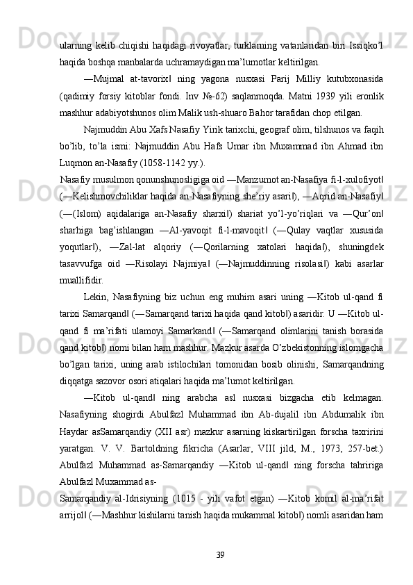 ularning   kelib   chiqishi   haqidagi   rivoyatlar,   turklarning   vatanlaridan   biri   Issiqko’l
haqida boshqa manbalarda uchramaydigan ma’lumotlar keltirilgan. 
―Mujmal   at-tavorix   ning   yagona   nusxasi   Parij   Milliy   kutubxonasida‖
(qadimiy   forsiy   kitoblar   fondi.   Inv   №-62)   saqlanmoqda.   Matni   1939   yili   eronlik
mashhur adabiyotshunos olim Malik ush-shuaro Bahor tarafidan chop etilgan. 
Najmuddin Abu Xafs Nasafiy   Yirik tarixchi, geograf olim, tilshunos va faqih
bo’lib,   to’la   ismi:   Najmuddin   Abu   Hafs   Umar   ibn   Muxammad   ibn   Ahmad   ibn
Luqmon an-Nasafiy (1058-1142 yy.). 
Nasafiy musulmon qonunshunosligiga oid ―Manzumot an-Nasafiya fi-l-xulofiyot  	
‖
(―Kelishmovchiliklar haqida an-Nasafiyning she’riy asari ), ―Aqrid an-Nasafiy	
‖ ‖
(―(Islom)   aqidalariga   an-Nasafiy   sharxi )   shariat   yo’l-yo’riqlari   va   ―Qur’on	
‖ ‖
sharhiga   bag’ishlangan   ―Al-yavoqit   fi-l-mavoqit   (―Qulay   vaqtlar   xususida	
‖
yoqutlar ),   ―Zal-lat   alqoriy   (―Qorilarning   xatolari   haqida ),   shuningdek	
‖ ‖
tasavvufga   oid   ―Risolayi   Najmiya   (―Najmuddinning   risolasi )   kabi   asarlar	
‖ ‖
muallifidir. 
Lekin,   Nasafiyning   biz   uchun   eng   muhim   asari   uning   ―Kitob   ul-qand   fi
tarixi Samarqand  (―Samarqand tarixi haqida qand kitob ) asaridir. U ―Kitob ul-	
‖ ‖
qand   fi   ma’rifati   ulamoyi   Samarkand   (―Samarqand   olimlarini   tanish   borasida	
‖
qand kitob ) nomi bilan ham mashhur. Mazkur asarda O’zbekistonning islomgacha	
‖
bo’lgan   tarixi,   uning   arab   istilochilari   tomonidan   bosib   olinishi,   Samarqandning
diqqatga sazovor osori atiqalari haqida ma’lumot keltirilgan. 
―Kitob   ul-qand   ning   arabcha   asl   nusxasi   bizgacha   etib   kelmagan.	
‖
Nasafiyning   shogirdi   Abulfazl   Muhammad   ibn   Ab-dujalil   ibn   Abdumalik   ibn
Haydar   asSamarqandiy   (XII   asr)   mazkur   asarning   kiskartirilgan   forscha   taxririni
yaratgan.   V.   V.   Bartoldning   fikricha   (Asarlar,   VIII   jild,   M.,   1973,   257-bet.)
Abulfazl   Muhammad   as-Samarqandiy   ―Kitob   ul-qand   ning   forscha   tahririga	
‖
Abulfazl Muxammad as-
Samarqandiy   al-Idrisiyning   (1015   -   yili   vafot   etgan)   ―Kitob   komil   al-ma’rifat
arrijol  (―Mashhur kishilarni tanish haqida mukammal kitob ) nomli asaridan ham	
‖ ‖
  39   