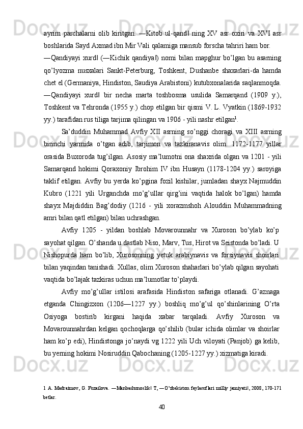 ayrim   parchalarni   olib   kiritgan.   ―Kitob   ul-qand   ning   XV   asr   oxiri   va   XVI   asr‖
boshlarida Sayd Axmad ibn Mir Vali qalamiga mansub forscha tahriri ham bor. 
―Qandiyayi   xurd   (―Kichik qandiya )   nomi  bilan  mapghur   bo’lgan  bu asarning	
‖ ‖
qo’lyozma   nusxalari   Sankt-Peterburg,   Toshkent,   Dushanbe   shaxarlari-da   hamda
chet el (Germaniya, Hindiston, Saudiya Arabistoni) kutubxonalarida saqlanmoqda.
―Qandiyayi   xurd   bir   necha   marta   toshbosma   usulida   Samarqand   (1909   y.),
‖
Toshkent va Tehronda (1955 y.) chop etilgan bir qismi V. L. Vyatkin (1869-1932
yy.) tarafidan rus tiliga tarjima qilingan va 1906 - yili nashr etilgan 1
. 
Sa’duddin   Muhammad   Avfiy   XII   asrning   so’nggi   choragi   va   XIII   asrning
birinchi   yarmida   o’tgan   adib,   tarjimon   va   tazkiranavis   olim.   1172-1177   yillar
orasida Buxoroda tug’ilgan. Asosiy ma’lumotni ona shaxrida olgan va 1201 - yili
Samarqand   hokimi   Qoraxoniy   Ibrohim   IV   ibn   Husayn   (1178-1204   yy.)   saroyiga
taklif   etilgan. Avfiy bu  yerda ko’pgina  fozil   kishilar, jumladan  shayx  Najmuddin
Kubro   (1221   yili   Urganchda   mo’g’ullar   qirg’ini   vaqtida   halok   bo’lgan)   hamda
shayx   Majdiddin   Bag’dodiy   (1216   -   yili   xorazmshoh   Alouddin   Muhammadning
amri bilan qatl etilgan) bilan uchrashgan. 
Avfiy   1205   -   yildan   boshlab   Movarounnahr   va   Xuroson   bo’ylab   ko’p
sayohat qilgan. O’shanda u dastlab Niso, Marv, Tus, Hirot va Seistonda bo’ladi. U
Nishopurda   ham   bo’lib,   Xurosonning   yetuk   arabiynavis   va   forsiynavis   shoirlari
bilan yaqindan tanishadi. Xullas, olim Xuroson shaharlari bo’ylab qilgan sayohati
vaqtida bo’lajak tazkiras uchun ma’lumotlar to’playdi. 
Avfiy   mo’g’ullar   istilosi   arafasida   Hindiston   safariga   otlanadi.   G’aznaga
etganda   Chingizxon   (1206—1227   yy.)   boshliq   mo’g’ul   qo’shinlarining   O’rta
Osiyoga   bostirib   kirgani   haqida   xabar   tarqaladi.   Avfiy   Xuroson   va
Movarounnahrdan kelgan  qochoqlarga  qo’shilib  (bular   ichida olimlar  va  shoirlar
ham ko’p edi), Hindistonga jo’naydi vg 1222 yili Uch viloyati (Panjob) ga kelib,
bu yerning hokimi Nosiruddin Qabochaning (1205-1227 yy.) xizmatiga kiradi. 
1   A.  Madraimov,   G.  Fuzailova.  ―Manbashunoslik  T,  ―O’zbekiston  faylasuflari   milliy  jamiyati ,  2008,  170-171	
‖ ‖
betlar. 
  40