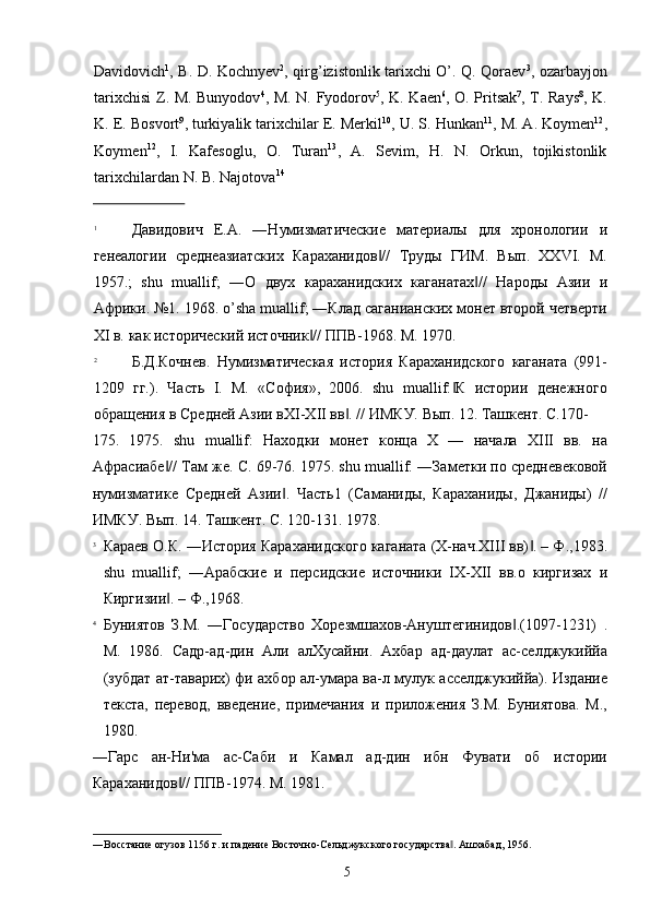 Davidovich 1
, B. D. Kochnyev 2
, qirg’izistonlik tarixchi O’. Q. Qoraev 3
, ozarbayjon
tarixchisi Z. M. Bunyodov 4
, M. N. Fyodorov 5
, K. Kaen 6
, O. Pritsak 7
, T. Rays 8
, K.
K. E. Bosvort 9
, turkiyalik tarixchilar E. Merkil 10
, U. S. Hunkan 11
, M. A. Koymen 12
,
Koymen 12
,   I.   Kafesoglu,   O.   Turan 13
,   A.   Sevim,   H.   N.   Orkun,   tojikistonlik
tarixchilardan N. B. Najotova 14
 
                          
1
Давидович   Е.А.   ―Нумизматические   материалы   для   хронологии   и
генеалогии   среднеазиатских   Караханидов //   Труды   ГИМ.   Вып.   XXVI.   М.‖
1957.;   shu   muallif;   ―О   двух   караханидских   каганатах //   Народы   Азии   и	
‖
Африки. №1. 1968. o’sha muallif; ―Клад саганианских монет второй четверти
XI в. как исторический источник // ППВ-1968. М. 1970. 	
‖
2
Б.Д.Кочнев.   Нумизматическая   история   Караханидского   каганата   (991-
1209   гг.).   Часть   I.   М.   «София»,   2006.   shu   muallif: К   истории   денежного	
‖
обращения в Средней Азии вXI-XII вв . // ИМКУ. Вып. 12. Ташкент. С.170-	
‖
175.   1975.   shu   muallif:   Находки   монет   конца   X   —   начала   XIII   вв.   на
Афрасиабе // Там же. С. 69-76. 1975. shu muallif: ―Заметки по средневековой	
‖
нумизматике   Средней   Азии .   Часть1   (Саманиды,   Караханиды,   Джаниды)   //	
‖
ИМКУ. Вып. 14. Ташкент. С. 120-131. 1978. 
3
Караев О.К. ―История Караханидского каганата (X-нач.XIII вв) . – Ф.,1983.	
‖
shu   muallif;   ―Арабские   и   персидские   источники   IX-XII   вв.о   киргизах   и
Киргизии . – Ф.,1968. 	
‖
4
Буниятов   З.М.   ―Государство   Хорезмшахов-Ануштегинидов .(1097-1231)   .	
‖
М.   1986.   Садр-ад-дин   Али   алХусайни.   Ахбар   ад-даулат   ас-селджукиййа
(зубдат ат-таварих) фи ахбор ал-умара ва-л мулук асселджукиййа). Издание
текста,   перевод,   введение,   примечания   и   приложения   З.М.   Буниятова.   М.,
1980. 
―Гарс   ан-Ни'ма   ас-Саби   и   Камал   ад-дин   ибн   Фувати   об   истории
Караханидов // ППВ-1974. М. 1981. 	
‖
―Восстание огузов 1156 г. и падение Восточно-Сельджукского государства . Ашхабад, 1956. 	
‖
  5   