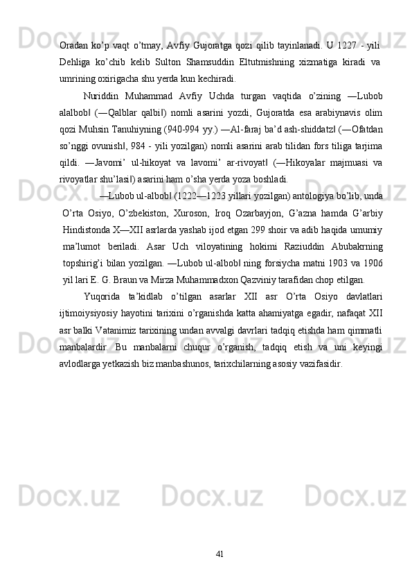 Oradan   ko’p   vaqt   o’tmay,   Avfiy   Gujoratga   qoz і   qilib   tayinlanadi.   U   1227   -   yili
Dehliga   ko’chib   kelib   Sulton   Shamsuddin   Eltutmishning   xizmatiga   kiradi   va
umrining oxirigacha shu yerda kun kechiradi. 
Nuriddin   Muhammad   Avfiy   Uchda   turgan   vaqtida   o’zining   ―Lubob
alalbob   (―Qalblar   qalbi )   nomli   asarini   yozdi,   Gujoratda   esa   arabiynavis   olim‖ ‖
qozi Muhsin Tanuhiyning (940-994 yy.) ―Al-faraj ba’d ash-shiddatz  (―Ofatdan	
‖
so’nggi ovunish , 984 - yili yozilgan) nomli asarini arab tilidan fors tiliga tarjima	
‖
qildi.   ―Javomi’   ul-hikoyat   va   lavomi’   ar-rivoyat   (―Hikoyalar   majmuasi   va	
‖
rivoyatlar shu’lasi ) asarini ham o’sha yerda yoza boshladi. 	
‖
―Lubob ul-albob  (1222—1223 yillari yozilgan) antologiya bo’lib, unda 	
‖
O’rta   Osiyo,   O’zbekiston,   Xuroson,   Iroq   Ozarbayjon,   G’azna   hamda   G’arbiy
Hindistonda X—XII asrlarda yashab ijod etgan 299 shoir va adib haqida umumiy
ma’lumot   beriladi.   Asar   Uch   viloyatining   hokimi   Raziuddin   Abubakrning
topshirig’i bilan yozilgan. ―Lubob ul-albob  ning forsiycha matni 1903 va 1906	
‖
yil lari E. G. Braun va Mirza Muhammadxon Qazviniy tarafidan chop etilgan. 
Yuqorida   ta’kidlab   o’tilgan   asarlar   XII   asr   O’rta   Osiyo   davlatlari
ijtimoiysiyosiy   hayotini  tarixini   o’rganishda  katta  ahamiyatga  egadir, nafaqat   XII
asr balki Vatanimiz tarixining undan avvalgi davrlari tadqiq etishda ham qimmatli
manbalardir.   Bu   manbalarni   chuqur   o’rganish,   tadqiq   etish   va   uni   keyingi
avlodlarga yetkazish biz manbashunos, tarixchilarning asosiy vazifasidir. 
 
 
 
 
 
 
 
 
 
 
  41   