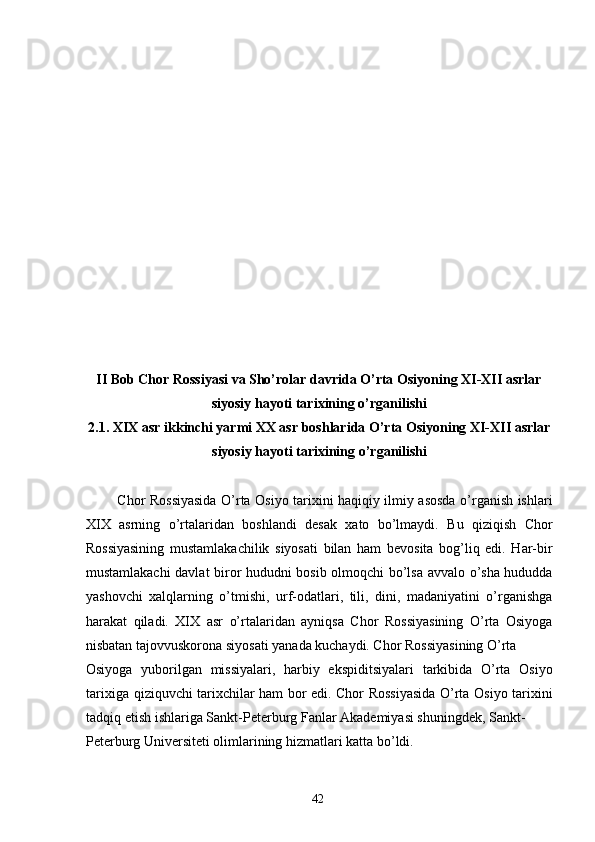  
 
 
 
 
 
 
 
 
 
 
 
 
II Bob Chor Rossiyasi va Sho’rolar davrida O’rta Osiyoning XI-XII asrlar
siyosiy hayoti tarixining o’rganilishi 
2.1. XIX asr ikkinchi yarmi XX asr boshlarida O’rta Osiyoning XI-XII asrlar
siyosiy hayoti tarixining o’rganilishi 
 
  Chor Rossiyasida O’rta Osiyo tarixini haqiqiy ilmiy asosda o’rganish ishlari
XIX   asrning   o’rtalaridan   boshlandi   desak   xato   bo’lmaydi.   Bu   qiziqish   Chor
Rossiyasining   mustamlakachilik   siyosati   bilan   ham   bevosita   bog’liq   edi.   Har-bir
mustamlakachi davlat biror hududni bosib olmoqchi bo’lsa avvalo o’sha hududda
yashovchi   xalqlarning   o’tmishi,   urf-odatlari,   tili,   dini,   madaniyatini   o’rganishga
harakat   qiladi.   XIX   asr   o’rtalaridan   ayniqsa   Chor   Rossiyasining   O’rta   Osiyoga
nisbatan tajovvuskorona siyosati yanada kuchaydi. Chor Rossiyasining O’rta 
Osiyoga   yuborilgan   missiyalari,   harbiy   ekspiditsiyalari   tarkibida   O’rta   Osiyo
tarixiga qiziquvchi tarixchilar ham bor edi. Chor Rossiyasida O’rta Osiyo tarixini
tadqiq etish ishlariga Sankt-Peterburg Fanlar Akademiyasi shuningdek, Sankt-
Peterburg Universiteti olimlarining hizmatlari katta bo’ldi. 
  42   