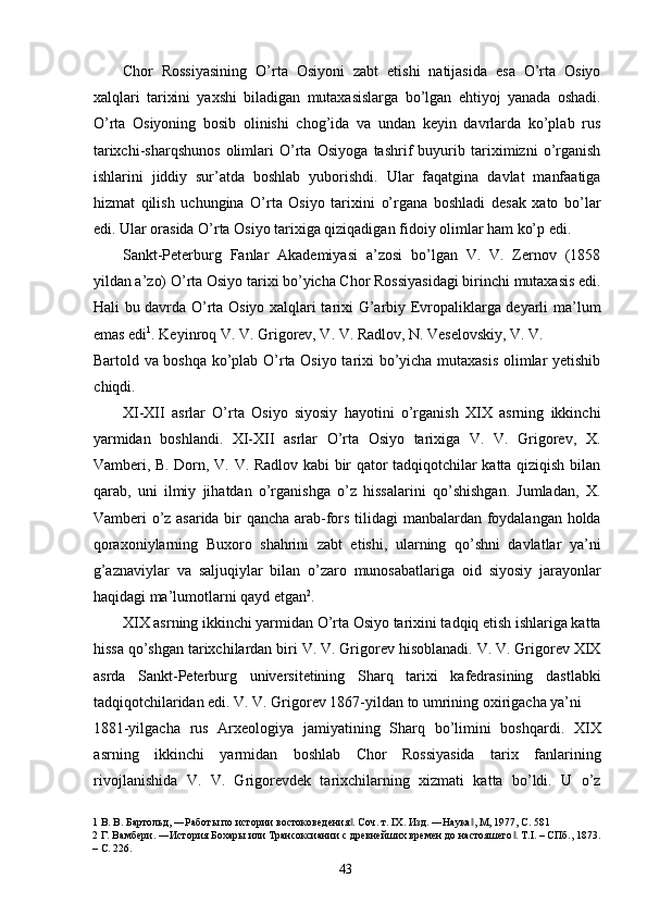 Chor   Rossiyasining   O’rta   Osiyoni   zabt   etishi   natijasida   esa   O’rta   Osiyo
xalqlari   tarixini   yaxshi   biladigan   mutaxasislarga   bo’lgan   ehtiyoj   yanada   oshadi.
O’rta   Osiyoning   bosib   olinishi   chog’ida   va   undan   keyin   davrlarda   ko’plab   rus
tarixchi-sharqshunos   olimlari   O’rta   Osiyoga   tashrif   buyurib   tariximizni   o’rganish
ishlarini   jiddiy   sur’atda   boshlab   yuborishdi.   Ular   faqatgina   davlat   manfaatiga
hizmat   qilish   uchungina   O’rta   Osiyo   tarixini   o’rgana   boshladi   desak   xato   bo’lar
edi. Ular orasida O’rta Osiyo tarixiga qiziqadigan fidoiy olimlar ham ko’p edi.   
Sankt-Peterburg   Fanlar   Akademiyasi   a’zosi   bo’lgan   V.   V.   Zernov   (1858
yildan a’zo) O’rta Osiyo tarixi bo’yicha Chor Rossiyasidagi birinchi mutaxasis edi.
Hali bu davrda O’rta Osiyo xalqlari tarixi G’arbiy Evropaliklarga deyarli ma’lum
emas edi 1
. Keyinroq V. V. Grigorev, V. V. Radlov, N. Veselovskiy, V. V. 
Bartold va boshqa ko’plab O’rta Osiyo tarixi bo’yicha mutaxasis  olimlar yetishib
chiqdi.    
XI-XII   asrlar   O’rta   Osiyo   siyosiy   hayotini   o’rganish   XIX   asrning   ikkinchi
yarmidan   boshlandi.   XI-XII   asrlar   O’rta   Osiyo   tarixiga   V.   V.   Grigorev,   X.
Vamberi, B. Dorn, V. V. Radlov kabi bir qator tadqiqotchilar katta qiziqish bilan
qarab,   uni   ilmiy   jihatdan   o’rganishga   o’z   hissalarini   qo’shishgan.   Jumladan,   X.
Vamberi o’z asarida bir qancha arab-fors tilidagi manbalardan foydalangan holda
qoraxoniylarning   Buxoro   shahrini   zabt   etishi,   ularning   qo’shni   davlatlar   ya’ni
g’aznaviylar   va   saljuqiylar   bilan   o’zaro   munosabatlariga   oid   siyosiy   jarayonlar
haqidagi ma’lumotlarni qayd etgan 2
. 
XIX asrning ikkinchi yarmidan O’rta Osiyo tarixini tadqiq etish ishlariga katta
hissa qo’shgan tarixchilardan biri V. V. Grigorev hisoblanadi. V. V. Grigorev XIX
asrda   Sankt-Peterburg   universitetining   Sharq   tarixi   kafedrasining   dastlabki
tadqiqotchilaridan edi. V. V. Grigorev 1867-yildan to umrining oxirigacha ya’ni 
1881-yilgacha   rus   Arxeologiya   jamiyatining   Sharq   bo’limini   boshqardi.   XIX
asrning   ikkinchi   yarmidan   boshlab   Chor   Rossiyasida   tarix   fanlarining
rivojlanishida   V.   V.   Grigorevdek   tarixchilarning   xizmati   katta   bo’ldi.   U   o’z
1  В. В. Бартольд, ―Работы по истории востоковедения . Соч. т. IX. Изд. ―Наука , М, 1977, С. 581 ‖ ‖
2  Г. Вамбери. ―История Бохары или Трансоксиании с древнейших времен до настояшего . Т.I. – СПб., 1873.	
‖
– С. 226. 
  43   