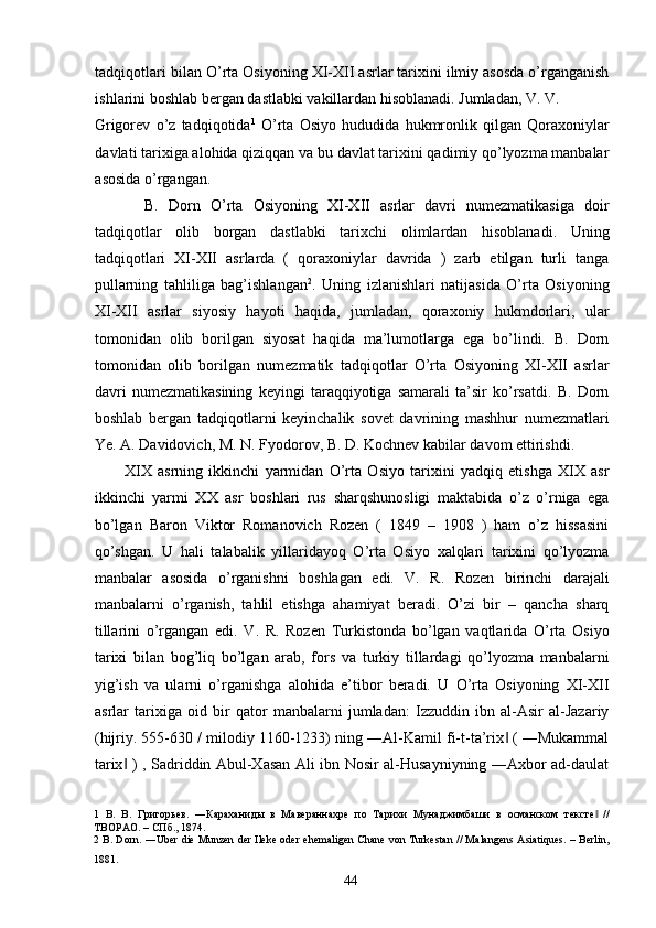 tadqiqotlari bilan O’rta Osiyoning XI-XII asrlar tarixini ilmiy asosda o’rganganish
ishlarini boshlab bergan dastlabki vakillardan hisoblanadi. Jumladan, V. V. 
Grigorev   o’z   tadqiqotida 1
  O’rta   Osiyo   hududida   hukmronlik   qilgan   Qoraxoniylar
davlati tarixiga alohida qiziqqan va bu davlat tarixini qadimiy qo’lyozma manbalar
asosida o’rgangan.   
    B.   Dorn   O’rta   Osiyoning   XI-XII   asrlar   davri   numezmatikasiga   doir
tadqiqotlar   olib   borgan   dastlabki   tarixchi   olimlardan   hisoblanadi.   Uning
tadqiqotlari   XI-XII   asrlarda   (   qoraxoniylar   davrida   )   zarb   etilgan   turli   tanga
pullarning   tahliliga   bag’ishlangan 2
.   Uning   izlanishlari   natijasida   O’rta   Osiyoning
XI-XII   asrlar   siyosiy   hayoti   haqida,   jumladan,   qoraxoniy   hukmdorlari,   ular
tomonidan   olib   borilgan   siyosat   haqida   ma’lumotlarga   ega   bo’lindi.   B.   Dorn
tomonidan   olib   borilgan   numezmatik   tadqiqotlar   O’rta   Osiyoning   XI-XII   asrlar
davri   numezmatikasining   keyingi   taraqqiyotiga   samarali   ta’sir   ko’rsatdi.   B.   Dorn
boshlab   bergan   tadqiqotlarni   keyinchalik   sovet   davrining   mashhur   numezmatlari
Ye. A. Davidovich, M. N. Fyodorov, B. D. Kochnev kabilar davom ettirishdi. 
XIX   asrning   ikkinchi   yarmidan   O’rta   Osiyo   tarixini   yadqiq   etishga   XIX   asr
ikkinchi   yarmi   XX   asr   boshlari   rus   sharqshunosligi   maktabida   o’z   o’rniga   ega
bo’lgan   Baron   Viktor   Romanovich   Rozen   (   1849   –   1908   )   ham   o’z   hissasini
qo’shgan.   U   hali   talabalik   yillaridayoq   O’rta   Osiyo   xalqlari   tarixini   qo’lyozma
manbalar   asosida   o’rganishni   boshlagan   edi.   V.   R.   Rozen   birinchi   darajali
manbalarni   o’rganish,   tahlil   etishga   ahamiyat   beradi.   O’zi   bir   –   qancha   sharq
tillarini   o’rgangan   edi.   V.   R.   Rozen   Turkistonda   bo’lgan   vaqtlarida   O’rta   Osiyo
tarixi   bilan   bog’liq   bo’lgan   arab,   fors   va   turkiy   tillardagi   qo’lyozma   manbalarni
yig’ish   va   ularni   o’rganishga   alohida   e’tibor   beradi.   U   O’rta   Osiyoning   XI-XII
asrlar   tarixiga   oid   bir   qator   manbalarni   jumladan:   Izzuddin   ibn   al-Asir   al-Jazariy
(hijriy. 555-630 / milodiy 1160-1233) ning ―Al-Kamil fi-t-ta’rix  ( ―Mukammal‖
tarix  ) , Sadriddin Abul-Xasan Ali ibn Nosir al-Husayniyning ―Axbor ad-daulat	
‖
1   В.   В.   Григорьев.   ―Караханиды   в   Мавераннахре   по   Тарихи   Мунаджимбаши   в   османском   тексте   //	
‖
ТВОРАО. – СПб., 1874. 
2  B. Dorn. ―Uber die Munzen der Ileke oder ehemaligen Chane von Turkestan // Malangens Asiatiques. – Berlin,
1881. 
  44   