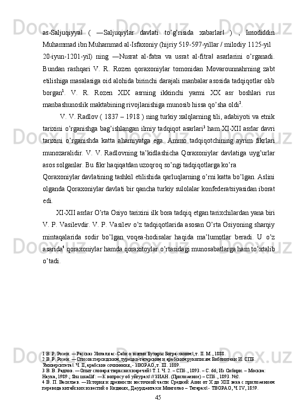 as-Saljuqiyya   (   ―Saljuqiylar   davlati   to’g’risida   xabarlar   )   ,   Imodiddin‖ ‖
Muhammad ibn Muhammad al-Isfaxoniy (hijriy 519-597-yillar / milodiy 1125-yil 
20-iyun-1201-yil)   ning   ―Nusrat   al-fatra   va   usrat   al-fitra   asarlarini   o’rganadi.	
‖
Bundan   rashqari   V.   R.   Rozen   qoraxoniylar   tomonidan   Movarounnahrning   zabt
etilishiga masalasiga oid alohida birinchi darajali manbalar asosida tadqiqotlar olib
borgan 1
.   V.   R.   Rozen   XIX   asrning   ikkinchi   yarmi   XX   asr   boshlari   rus
manbashunoslik maktabining rivojlanishiga munosib hissa qo’sha oldi 2
.     
   V. V. Radlov ( 1837 – 1918 ) ning turkiy xalqlarning tili, adabiyoti va etnik
tarixini o’rganishga bag’ishlangan ilmiy tadqiqot asarlari 3
  ham XI-XII asrlar davri
tarixini   o’rganishda   katta   ahamiyatga   ega.   Ammo   tadqiqotchining   ayrim   fikrlari
munozaralidir.   V.   V.   Radlovning   ta’kidlashicha   Qoraxoniylar   davlatiga   uyg’urlar
asos solganlar. Bu fikr haqiqatdan uzoqroq so’ngi tadqiqotlarga ko’ra 
Qoraxoniylar davlatining tashkil etilishida qarluqlarning o’rni katta bo’lgan. Aslini
olganda Qoraxoniylar davlati bir qancha turkiy sulolalar konfederatsiyasidan iborat
edi. 
XI-XII asrlar O’rta Osiyo tarixini ilk bora tadqiq etgan tarixchilardan yana biri 
V. P. Vasilevdir. V. P. Vasilev o’z tadqiqotlarida asosan O’rta Osiyoning sharqiy
mintaqalarida   sodir   bo’lgan   voqea-hodisalar   haqida   ma’lumotlar   beradi.   U   o’z
asarida 4
 qoraxoniylar hamda qoraxitoylar o’rtasidagi munosabatlarga ham to’xtalib
o’tadi.  
 
 
 
 
 
 
1  В. Р. Розен. ―Рассказ Хилаля ас-Саби о взятии Бухары Богра-ханом , т. II. M., 1888. 	
‖
2  В. Р. Розен. ―Список персидским, турецко-татарским и арабским рукописям Библиотеки И. СПБ. 
Университета . Ч. II, арабские сочинения, - ЗВОРАО, т. III. 1889. 	
‖
3  В. В. Радлов. ―Опыт словаря тюркских наречей  Т. I. Ч. 2. – СПб., 1893. – С. 66; Из Сибири. – Москва: 	
‖
Наука, 1989.; Shu muallif: ―К вопросу об уйгурах  // ЗИАН. (Приложение) – СПб., 1893. №2.  
‖
4   В. П. Васильев. ―История и древности восточной части Средней Азии от Х до ХIII века с приложением
перевода китайских известий о Киданях, Джурджитах и Монголао – Татарах .- ТВОРАО, Ч. IV, 1859. 	
‖
  45