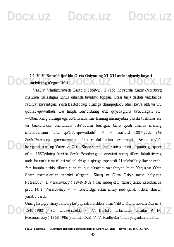  
 
 
 
 
 
 
 
2.2.   V. V. Bartold ijodida O’rta Osiyoning XI-XII asrlar siyosiy hayoti 
tarixining o’rganilishi 
Vasiliy   Vladimirovich   Bartold   1869-yil   3   (15)   noyabrda   Sankt-Peterburg
shahrida   ruslashgan   nemis   oilasida   tavallud   topgan.   Otasi   birja   dalloli   vazifasida
faoliyat ko’rsatgan. Yosh Bartolddagi bilimga chanqoqlikni otasi ko’ra oldi va uni
qo’llab-quvvatladi.   Bu   haqda   Bartoldning   o’zi   quyidagicha   ta’kidlagan   edi:
―Otam keng bilimga ega bo’lmasada ilm-fanning ahamiyatini yaxshi tushunar edi
va   tarixchilkka   birmuncha   iste’dodim   borligini   bilib   qoldi   hamda   mening
intilishlarimni   to’la   qo’llab-quvvatladi‖ 1
.   V.   V.   Bartold   1887-yilda   8№
SanktPeterburg   gimnaziyasini   oltin   medal   bilan   tamomladi.   Biroz   o’ylab
ko’rgandan so’ng Yaqin va O’rta Sharq mamlakatlarining tarixi o’rganishga qaror
qildi.   1887yilning   kuzida   Sankt-Peterburg   universiteti   sharq   tillari   fakultetining
arab-forsturk-tatar tillari yo’nalishiga o’qishga topshirdi. U talabalik yillarida arab,
fors   hamda   turkiy   tillarni   juda   chuqur   o’rgandi   va   ishtiyoq   bilan   Yaqin   va   O’rta
Sharq   mamlakatlari   tarixini   o’rgandi.   Sharq   va   O’rta   Osiyo   tarixi   bo’yicha
Pofessor N. I. Veselovskiy ( 1848-1918 ) dan saboq oldi. Sharq tarixi kafedrasida
prof.   N.   I.   Veselovskiy   V.   V.   Bartoldga   erkin   ilmiy   ijod   qilish   uchun   sharoit
yaratib berdi. 
Uning haqiqiy ilmiy rahbari ko’pqirrali mashhur olim Viktor Romanovich Rozen  (
1849-1908   )   edi.   Universitetda   V.   V.   Bartold   turkshunos   olimlar   P.   M.
Melioranskiy ( 1868-1906 ) hamda akad. V. V. Radlovlar bilan yaqindan tanishdi. 
1  В. В. Бартольд, ―Работы по истории востоковедения . Соч. т. IX. Изд. ―Наука , М, 1977, С. 789. 
‖ ‖
  46   