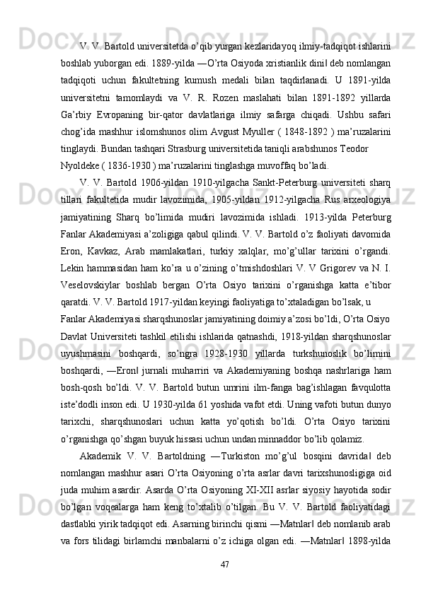 V. V. Bartold universitetda o’qib yurgan kezlaridayoq ilmiy-tadqiqot ishlarini
boshlab yuborgan edi. 1889-yilda ―O’rta Osiyoda xristianlik dini  deb nomlangan‖
tadqiqoti   uchun   fakultetning   kumush   medali   bilan   taqdirlanadi.   U   1891-yilda
universitetni   tamomlaydi   va   V.   R.   Rozen   maslahati   bilan   1891-1892   yillarda
Ga’rbiy   Evropaning   bir-qator   davlatlariga   ilmiy   safarga   chiqadi.   Ushbu   safari
chog’ida mashhur islomshunos  olim Avgust  Myuller  ( 1848-1892 ) ma’ruzalarini
tinglaydi. Bundan tashqari Strasburg universitetida taniqli arabshunos Teodor 
Nyoldeke ( 1836-1930 ) ma’ruzalarini tinglashga muvoffaq bo’ladi. 
V.   V.   Bartold   1906-yildan   1910-yilgacha   Sankt-Peterburg   universiteti   sharq
tillari   fakultetida   mudir   lavozimida,   1905-yildan   1912-yilgacha   Rus   arxeologiya
jamiyatining   Sharq   bo’limida   mudiri   lavozimida   ishladi.   1913-yilda   Peterburg
Fanlar Akademiyasi a’zoligiga qabul qilindi. V. V. Bartold o’z faoliyati davomida
Eron,   Kavkaz,   Arab   mamlakatlari,   turkiy   xalqlar,   mo’g’ullar   tarixini   o’rgandi.
Lekin  hammasidan  ham   ko’ra  u o’zining o’tmishdoshlari   V. V  Grigorev  va N.  I.
Veselovskiylar   boshlab   bergan   O’rta   Osiyo   tarixini   o’rganishga   katta   e’tibor
qaratdi. V. V. Bartold 1917-yildan keyingi faoliyatiga to’xtaladigan bo’lsak, u 
Fanlar Akademiyasi sharqshunoslar jamiyatining doimiy a’zosi bo’ldi, O’rta Osiyo
Davlat Universiteti tashkil etilishi ishlarida qatnashdi, 1918-yildan sharqshunoslar
uyushmasini   boshqardi,   so’ngra   1928-1930   yillarda   turkshunoslik   bo’limini
boshqardi,   ―Eron   jurnali   muharriri   va   Akademiyaning   boshqa   nashrlariga   ham	
‖
bosh-qosh   bo’ldi.   V.   V.   Bartold   butun   umrini   ilm-fanga   bag’ishlagan   favqulotta
iste’dodli inson edi. U 1930-yilda 61 yoshida vafot etdi. Uning vafoti butun dunyo
tarixchi,   sharqshunoslari   uchun   katta   yo’qotish   bo’ldi.   O’rta   Osiyo   tarixini
o’rganishga qo’shgan buyuk hissasi uchun undan minnaddor bo’lib qolamiz.
Akademik   V.   V.   Bartoldning   ―Turkiston   mo’g’ul   bosqini   davrida   deb	
‖
nomlangan mashhur asari O’rta Osiyoning o’rta asrlar davri tarixshunosligiga oid
juda muhim  asardir. Asarda O’rta Osiyoning XI-XII  asrlar siyosiy  hayotida sodir
bo’lgan   voqealarga   ham   keng   to’xtalib   o’tilgan.   Bu   V.   V.   Bartold   faoliyatidagi
dastlabki yirik tadqiqot edi. Asarning birinchi qismi ―Matnlar  deb nomlanib arab	
‖
va fors  tilidagi  birlamchi  manbalarni  o’z  ichiga olgan edi. ―Matnlar  1898-yilda	
‖
  47   