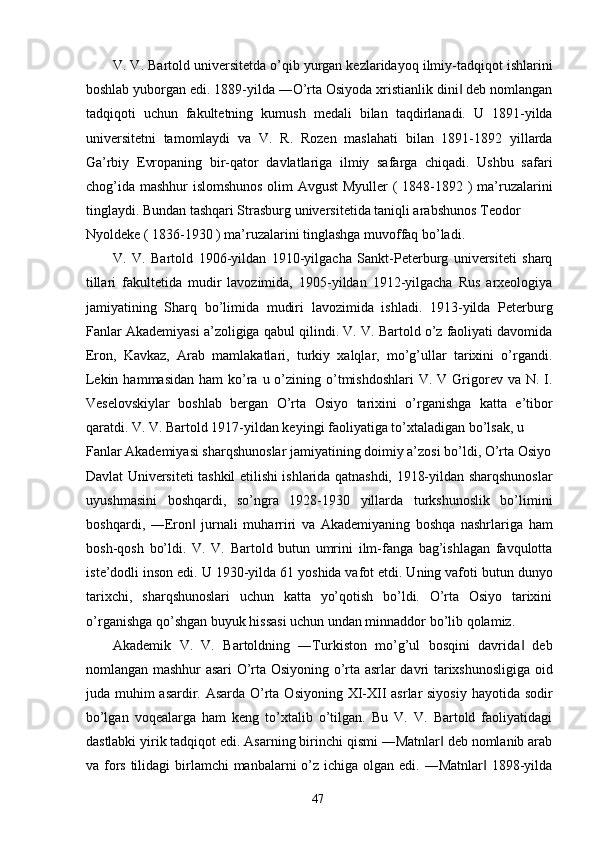 V. V. Bartold universitetda o’qib yurgan kezlaridayoq ilmiy-tadqiqot ishlarini
boshlab yuborgan edi. 1889-yilda ―O’rta Osiyoda xristianlik dini  deb nomlangan‖
tadqiqoti   uchun   fakultetning   kumush   medali   bilan   taqdirlanadi.   U   1891-yilda
universitetni   tamomlaydi   va   V.   R.   Rozen   maslahati   bilan   1891-1892   yillarda
Ga’rbiy   Evropaning   bir-qator   davlatlariga   ilmiy   safarga   chiqadi.   Ushbu   safari
chog’ida mashhur islomshunos  olim Avgust  Myuller  ( 1848-1892 ) ma’ruzalarini
tinglaydi. Bundan tashqari Strasburg universitetida taniqli arabshunos Teodor 
Nyoldeke ( 1836-1930 ) ma’ruzalarini tinglashga muvoffaq bo’ladi. 
V.   V.   Bartold   1906-yildan   1910-yilgacha   Sankt-Peterburg   universiteti   sharq
tillari   fakultetida   mudir   lavozimida,   1905-yildan   1912-yilgacha   Rus   arxeologiya
jamiyatining   Sharq   bo’limida   mudiri   lavozimida   ishladi.   1913-yilda   Peterburg
Fanlar Akademiyasi a’zoligiga qabul qilindi. V. V. Bartold o’z faoliyati davomida
Eron,   Kavkaz,   Arab   mamlakatlari,   turkiy   xalqlar,   mo’g’ullar   tarixini   o’rgandi.
Lekin  hammasidan  ham   ko’ra  u o’zining o’tmishdoshlari   V. V  Grigorev  va N.  I.
Veselovskiylar   boshlab   bergan   O’rta   Osiyo   tarixini   o’rganishga   katta   e’tibor
qaratdi. V. V. Bartold 1917-yildan keyingi faoliyatiga to’xtaladigan bo’lsak, u 
Fanlar Akademiyasi sharqshunoslar jamiyatining doimiy a’zosi bo’ldi, O’rta Osiyo
Davlat Universiteti tashkil etilishi ishlarida qatnashdi, 1918-yildan sharqshunoslar
uyushmasini   boshqardi,   so’ngra   1928-1930   yillarda   turkshunoslik   bo’limini
boshqardi,   ―Eron   jurnali   muharriri   va   Akademiyaning   boshqa   nashrlariga   ham	
‖
bosh-qosh   bo’ldi.   V.   V.   Bartold   butun   umrini   ilm-fanga   bag’ishlagan   favqulotta
iste’dodli inson edi. U 1930-yilda 61 yoshida vafot etdi. Uning vafoti butun dunyo
tarixchi,   sharqshunoslari   uchun   katta   yo’qotish   bo’ldi.   O’rta   Osiyo   tarixini
o’rganishga qo’shgan buyuk hissasi uchun undan minnaddor bo’lib qolamiz.
Akademik   V.   V.   Bartoldning   ―Turkiston   mo’g’ul   bosqini   davrida   deb	
‖
nomlangan mashhur asari O’rta Osiyoning o’rta asrlar davri tarixshunosligiga oid
juda muhim  asardir. Asarda O’rta Osiyoning XI-XII  asrlar siyosiy  hayotida sodir
bo’lgan   voqealarga   ham   keng   to’xtalib   o’tilgan.   Bu   V.   V.   Bartold   faoliyatidagi
dastlabki yirik tadqiqot edi. Asarning birinchi qismi ―Matnlar  deb nomlanib arab	
‖
va fors  tilidagi  birlamchi  manbalarni  o’z  ichiga olgan edi. ―Matnlar  1898-yilda	
‖
  47