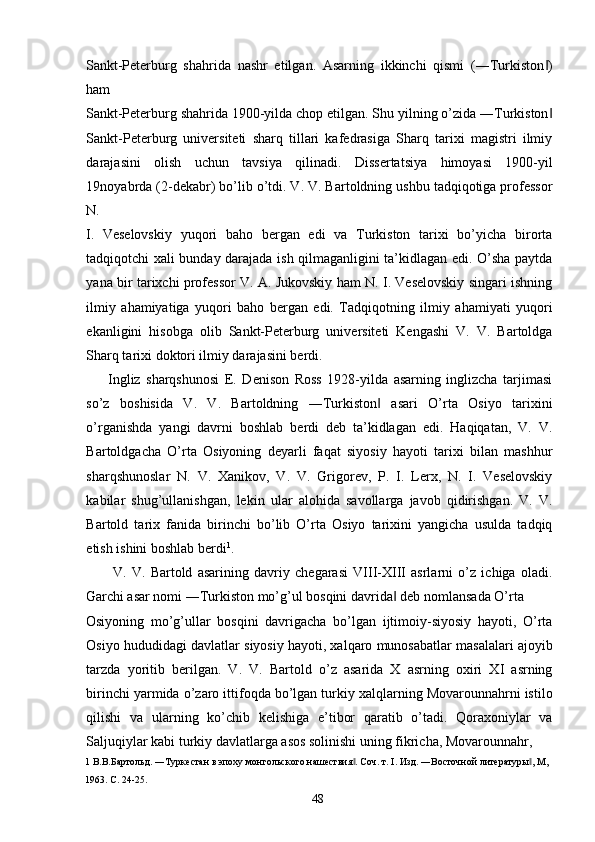 Sankt-Peterburg   shahrida   nashr   etilgan.   Asarning   ikkinchi   qismi   (―Turkiston )‖
ham 
Sankt-Peterburg shahrida 1900-yilda chop etilgan. Shu yilning o’zida ―Turkiston
‖
Sankt-Peterburg   universiteti   sharq   tillari   kafedrasiga   Sharq   tarixi   magistri   ilmiy
darajasini   olish   uchun   tavsiya   qilinadi.   Dissertatsiya   himoyasi   1900-yil
19noyabrda (2-dekabr) bo’lib o’tdi. V. V. Bartoldning ushbu tadqiqotiga professor
N. 
I.   Veselovskiy   yuqori   baho   bergan   edi   va   Turkiston   tarixi   bo’yicha   birorta
tadqiqotchi xali bunday darajada ish qilmaganligini ta’kidlagan edi. O’sha paytda
yana bir tarixchi professor V. A. Jukovskiy ham N. I. Veselovskiy singari ishning
ilmiy   ahamiyatiga   yuqori   baho   bergan   edi.   Tadqiqotning   ilmiy   ahamiyati   yuqori
ekanligini   hisobga   olib   Sankt-Peterburg   universiteti   Kengashi   V.   V.   Bartoldga
Sharq tarixi doktori ilmiy darajasini berdi. 
        Ingliz   sharqshunosi   E.   Denison   Ross   1928-yilda   asarning   inglizcha   tarjimasi
so’z   boshisida   V.   V.   Bartoldning   ―Turkiston   asari   O’rta   Osiyo   tarixini	
‖
o’rganishda   yangi   davrni   boshlab   berdi   deb   ta’kidlagan   edi.   Haqiqatan,   V.   V.
Bartoldgacha   O’rta   Osiyoning   deyarli   faqat   siyosiy   hayoti   tarixi   bilan   mashhur
sharqshunoslar   N.   V.   Xanikov,   V.   V.   Grigorev,   P.   I.   Lerx,   N.   I.   Veselovskiy
kabilar   shug’ullanishgan,   lekin   ular   alohida   savollarga   javob   qidirishgan.   V.   V.
Bartold   tarix   fanida   birinchi   bo’lib   O’rta   Osiyo   tarixini   yangicha   usulda   tadqiq
etish ishini boshlab berdi 1
. 
V.   V.   Bartold   asarining   davriy   chegarasi   VIII-XIII   asrlarni   o’z   ichiga   oladi.
Garchi asar nomi ―Turkiston mo’g’ul bosqini davrida  deb nomlansada O’rta 	
‖
Osiyoning   mo’g’ullar   bosqini   davrigacha   bo’lgan   ijtimoiy-siyosiy   hayoti,   O’rta
Osiyo hududidagi davlatlar siyosiy hayoti, xalqaro munosabatlar masalalari ajoyib
tarzda   yoritib   berilgan.   V.   V.   Bartold   o’z   asarida   X   asrning   oxiri   XI   asrning
birinchi yarmida o’zaro ittifoqda bo’lgan turkiy xalqlarning Movarounnahrni istilo
qilishi   va   ularning   ko’chib   kelishiga   e’tibor   qaratib   o’tadi.   Qoraxoniylar   va
Saljuqiylar kabi turkiy davlatlarga asos solinishi uning fikricha, Movarounnahr, 
1  В.В.Бартольд. ―Туркестан в эпоху монгольского нашествия . Соч. т. I. Изд. ―Восточной литературы , М, 	
‖ ‖
1963. C. 24-25. 
  48   