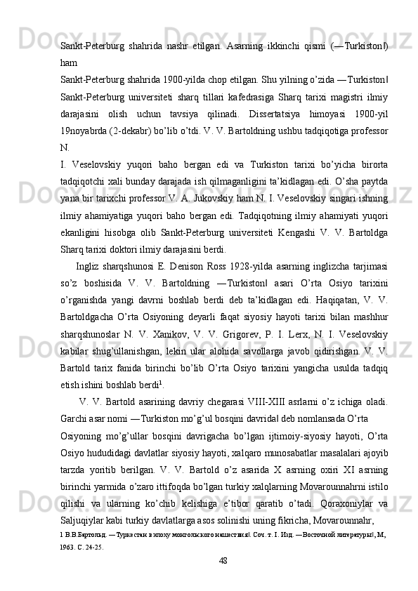 Sankt-Peterburg   shahrida   nashr   etilgan.   Asarning   ikkinchi   qismi   (―Turkiston )‖
ham 
Sankt-Peterburg shahrida 1900-yilda chop etilgan. Shu yilning o’zida ―Turkiston
‖
Sankt-Peterburg   universiteti   sharq   tillari   kafedrasiga   Sharq   tarixi   magistri   ilmiy
darajasini   olish   uchun   tavsiya   qilinadi.   Dissertatsiya   himoyasi   1900-yil
19noyabrda (2-dekabr) bo’lib o’tdi. V. V. Bartoldning ushbu tadqiqotiga professor
N. 
I.   Veselovskiy   yuqori   baho   bergan   edi   va   Turkiston   tarixi   bo’yicha   birorta
tadqiqotchi xali bunday darajada ish qilmaganligini ta’kidlagan edi. O’sha paytda
yana bir tarixchi professor V. A. Jukovskiy ham N. I. Veselovskiy singari ishning
ilmiy   ahamiyatiga   yuqori   baho   bergan   edi.   Tadqiqotning   ilmiy   ahamiyati   yuqori
ekanligini   hisobga   olib   Sankt-Peterburg   universiteti   Kengashi   V.   V.   Bartoldga
Sharq tarixi doktori ilmiy darajasini berdi. 
        Ingliz   sharqshunosi   E.   Denison   Ross   1928-yilda   asarning   inglizcha   tarjimasi
so’z   boshisida   V.   V.   Bartoldning   ―Turkiston   asari   O’rta   Osiyo   tarixini	
‖
o’rganishda   yangi   davrni   boshlab   berdi   deb   ta’kidlagan   edi.   Haqiqatan,   V.   V.
Bartoldgacha   O’rta   Osiyoning   deyarli   faqat   siyosiy   hayoti   tarixi   bilan   mashhur
sharqshunoslar   N.   V.   Xanikov,   V.   V.   Grigorev,   P.   I.   Lerx,   N.   I.   Veselovskiy
kabilar   shug’ullanishgan,   lekin   ular   alohida   savollarga   javob   qidirishgan.   V.   V.
Bartold   tarix   fanida   birinchi   bo’lib   O’rta   Osiyo   tarixini   yangicha   usulda   tadqiq
etish ishini boshlab berdi 1
. 
V.   V.   Bartold   asarining   davriy   chegarasi   VIII-XIII   asrlarni   o’z   ichiga   oladi.
Garchi asar nomi ―Turkiston mo’g’ul bosqini davrida  deb nomlansada O’rta 	
‖
Osiyoning   mo’g’ullar   bosqini   davrigacha   bo’lgan   ijtimoiy-siyosiy   hayoti,   O’rta
Osiyo hududidagi davlatlar siyosiy hayoti, xalqaro munosabatlar masalalari ajoyib
tarzda   yoritib   berilgan.   V.   V.   Bartold   o’z   asarida   X   asrning   oxiri   XI   asrning
birinchi yarmida o’zaro ittifoqda bo’lgan turkiy xalqlarning Movarounnahrni istilo
qilishi   va   ularning   ko’chib   kelishiga   e’tibor   qaratib   o’tadi.   Qoraxoniylar   va
Saljuqiylar kabi turkiy davlatlarga asos solinishi uning fikricha, Movarounnahr, 
1  В.В.Бартольд. ―Туркестан в эпоху монгольского нашествия . Соч. т. I. Изд. ―Восточной литературы , М, 	
‖ ‖
1963. C. 24-25. 
  48