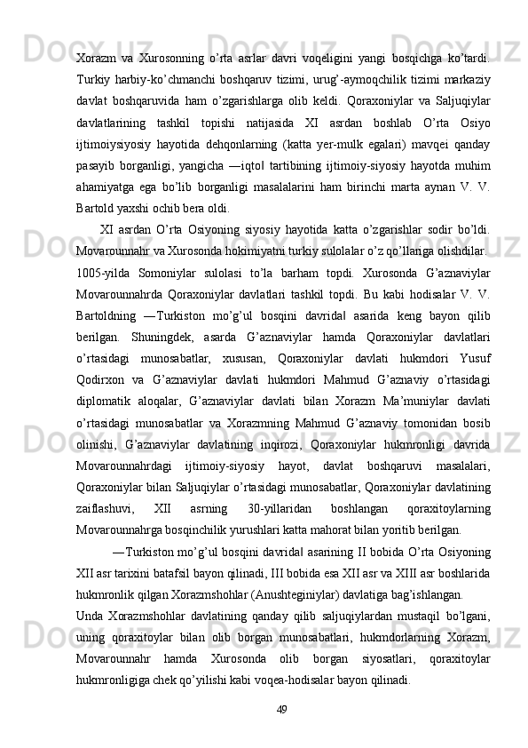 Xorazm   va   Xurosonning   o’rta   asrlar   davri   voqeligini   yangi   bosqichga   ko’tardi.
Turkiy   harbiy-ko’chmanchi   boshqaruv   tizimi,   urug’-aymoqchilik   tizimi   markaziy
davlat   boshqaruvida   ham   o’zgarishlarga   olib   keldi.   Qoraxoniylar   va   Saljuqiylar
davlatlarining   tashkil   topishi   natijasida   XI   asrdan   boshlab   O’rta   Osiyo
ijtimoiysiyosiy   hayotida   dehqonlarning   (katta   yer-mulk   egalari)   mavqei   qanday
pasayib   borganligi,   yangicha   ―iqto   tartibining   ijtimoiy-siyosiy   hayotda   muhim‖
ahamiyatga   ega   bo’lib   borganligi   masalalarini   ham   birinchi   marta   aynan   V.   V.
Bartold yaxshi ochib bera oldi.      
XI   asrdan   O’rta   Osiyoning   siyosiy   hayotida   katta   o’zgarishlar   sodir   bo’ldi.
Movarounnahr va Xurosonda hokimiyatni turkiy sulolalar o’z qo’llariga olishdilar.
1005-yilda   Somoniylar   sulolasi   to’la   barham   topdi.   Xurosonda   G’aznaviylar
Movarounnahrda   Qoraxoniylar   davlatlari   tashkil   topdi.   Bu   kabi   hodisalar   V.   V.
Bartoldning   ―Turkiston   mo’g’ul   bosqini   davrida   asarida   keng   bayon   qilib	
‖
berilgan.   Shuningdek,   asarda   G’aznaviylar   hamda   Qoraxoniylar   davlatlari
o’rtasidagi   munosabatlar,   xususan,   Qoraxoniylar   davlati   hukmdori   Yusuf
Qodirxon   va   G’aznaviylar   davlati   hukmdori   Mahmud   G’aznaviy   o’rtasidagi
diplomatik   aloqalar,   G’aznaviylar   davlati   bilan   Xorazm   Ma’muniylar   davlati
o’rtasidagi   munosabatlar   va   Xorazmning   Mahmud   G’aznaviy   tomonidan   bosib
olinishi,   G’aznaviylar   davlatining   inqirozi,   Qoraxoniylar   hukmronligi   davrida
Movarounnahrdagi   ijtimoiy-siyosiy   hayot,   davlat   boshqaruvi   masalalari,
Qoraxoniylar bilan Saljuqiylar o’rtasidagi munosabatlar, Qoraxoniylar davlatining
zaiflashuvi,   XII   asrning   30-yillaridan   boshlangan   qoraxitoylarning
Movarounnahrga bosqinchilik yurushlari katta mahorat bilan yoritib berilgan. 
     ―Turkiston mo’g’ul  bosqini  davrida  asarining II  bobida O’rta Osiyoning	
‖
XII asr tarixini batafsil bayon qilinadi, III bobida esa XII asr va XIII asr boshlarida
hukmronlik qilgan Xorazmshohlar (Anushteginiylar) davlatiga bag’ishlangan. 
Unda   Xorazmshohlar   davlatining   qanday   qilib   saljuqiylardan   mustaqil   bo’lgani,
uning   qoraxitoylar   bilan   olib   borgan   munosabatlari,   hukmdorlarning   Xorazm,
Movarounnahr   hamda   Xurosonda   olib   borgan   siyosatlari,   qoraxitoylar
hukmronligiga chek qo’yilishi kabi voqea-hodisalar bayon qilinadi. 
  49   