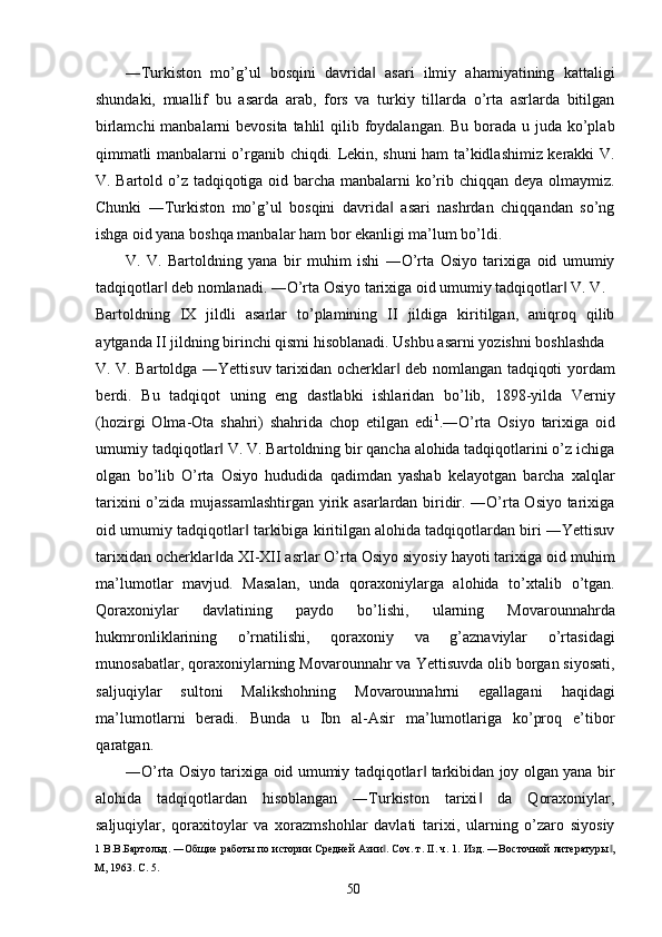 ―Turkiston   mo’g’ul   bosqini   davrida   asari   ilmiy   ahamiyatining   kattaligi‖
shundaki,   muallif   bu   asarda   arab,   fors   va   turkiy   tillarda   o’rta   asrlarda   bitilgan
birlamchi  manbalarni bevosita tahlil  qilib foydalangan. Bu borada u juda ko’plab
qimmatli manbalarni o’rganib chiqdi. Lekin, shuni ham ta’kidlashimiz kerakki V.
V. Bartold o’z tadqiqotiga oid barcha manbalarni  ko’rib chiqqan deya olmaymiz.
Chunki   ―Turkiston   mo’g’ul   bosqini   davrida   asari   nashrdan   chiqqandan   so’ng	
‖
ishga oid yana boshqa manbalar ham bor ekanligi ma’lum bo’ldi. 
V.   V.   Bartoldning   yana   bir   muhim   ishi   ―O’rta   Osiyo   tarixiga   oid   umumiy
tadqiqotlar  deb nomlanadi. ―O’rta Osiyo tarixiga oid umumiy tadqiqotlar  V. V. 	
‖ ‖
Bartoldning   IX   jildli   asarlar   to’plamining   II   jildiga   kiritilgan,   aniqroq   qilib
aytganda II jildning birinchi qismi hisoblanadi. Ushbu asarni yozishni boshlashda 
V. V. Bartoldga ―Yettisuv tarixidan ocherklar  deb nomlangan tadqiqoti yordam	
‖
berdi.   Bu   tadqiqot   uning   eng   dastlabki   ishlaridan   bo’lib,   1898-yilda   Verniy
(hozirgi   Olma-Ota   shahri)   shahrida   chop   etilgan   edi 1
.―O’rta   Osiyo   tarixiga   oid
umumiy tadqiqotlar  V. V. Bartoldning bir qancha alohida tadqiqotlarini o’z ichiga	
‖
olgan   bo’lib   O’rta   Osiyo   hududida   qadimdan   yashab   kelayotgan   barcha   xalqlar
tarixini o’zida mujassamlashtirgan yirik asarlardan biridir. ―O’rta Osiyo tarixiga
oid umumiy tadqiqotlar  tarkibiga kiritilgan alohida tadqiqotlardan biri ―Yettisuv	
‖
tarixidan ocherklar da XI-XII asrlar O’rta Osiyo siyosiy hayoti tarixiga oid muhim	
‖
ma’lumotlar   mavjud.   Masalan,   unda   qoraxoniylarga   alohida   to’xtalib   o’tgan.
Qoraxoniylar   davlatining   paydo   bo’lishi,   ularning   Movarounnahrda
hukmronliklarining   o’rnatilishi,   qoraxoniy   va   g’aznaviylar   o’rtasidagi
munosabatlar, qoraxoniylarning Movarounnahr va Yettisuvda olib borgan siyosati,
saljuqiylar   sultoni   Malikshohning   Movarounnahrni   egallagani   haqidagi
ma’lumotlarni   beradi.   Bunda   u   Ibn   al-Asir   ma’lumotlariga   ko’proq   e’tibor
qaratgan. 
―O’rta Osiyo tarixiga oid umumiy tadqiqotlar  tarkibidan joy olgan yana bir	
‖
alohida   tadqiqotlardan   hisoblangan   ―Turkiston   tarixi   da   Qoraxoniylar,	
‖
saljuqiylar,   qoraxitoylar   va   xorazmshohlar   davlati   tarixi,   ularning   o’zaro   siyosiy
1  В.В.Бартольд. ―Общие работы по истории Средней Азии . Соч. т. II. ч. 1. Изд. ―Восточной литературы ,	
‖ ‖
М, 1963.  C. 5. 
  50   