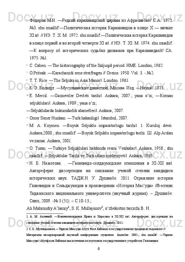 5
Федоров  М.Н.   ―Редкий   караханидский   дирхам   из  Афрасиаба //   С   А.  1972.‖
№3.  shu  muallif:―Политическая   история  Караханидов   в конце  X —  начале
XI в . // НЭ. Т. X. М. 1972. shu muallif:―Политическая история Караханидов	
‖
в конце первой и во второй четверти XI в . // НЭ. Т. XI. М. 1974. shu muallif:	
‖
―К   вопросу   об   исторических   судьбах   дихканов   при   Караханидах //   СА.	
‖
1975. №1. 
6
C. Cahen. ―The historiography of the Saljuqid period.  HME. London, 1962. 
7
O.Pritsak .―Karachanidi sene streifragen // Oreins.  1950. Vol. 3. - №2. 
8
T. T. Rice. ―The Seljuks in Asia Manor . 	
‖ London. 1961. 
9
К. Э. Босворт. ―Мусулманские династии . Москва. Изд. ―Наука . 1971. 	
‖ ‖
10
E.   Mercil.   ―Gazneviler   Devleti   tarihi .   Ankara,   2007.;   yana   o’zi;   ―	
‖ К irman
seljuklulari . 	
‖ Ankara, 1989.; yana o’zi; 
―Seljuklularda hukumdarlik alametleri . Ankara, 2007. 	
‖
11
Omer Soner Hunkan. ―Turk hakanligi . 
‖ Istambul, 2007. 
12
М .   А .   К o у m е n.   ―Buyuk   Seljuklu   imparatorlugu   tarihi .   1.   Kuruluj   devri.	
‖
Ank а ra,2000.; shu muallif: ―Buyuk Seljuklu imparatorlugu tarihi.  Ш. Alp Arslan
ve zamai. Ankara, 2001. 
13
О . Turan.  ― Т urki уе   Seljuklulari  hakkinda  resmi  Vesikalar .   Ankara, 1958.;   shu
‖
muallif: ―Seljuklular Tarihi ve Turk-islam medeniyeti . 	
‖ Ankara, 1965. 
14
Н.   Б.   Нажотова.   .   ―Газневидо-селджукидские   отношения   в   XI-XII   вв .	
‖
Автореферат.   диссертации   на   соискание   ученой   степени   кандидата
исторических   наук.   ТАДЖ.Н   У.   Душанбе.   2011.   Отражение   истории
Газневидов   и   Сельджукидов   в   произведении   «История   Мас’уда»   //Вестник
Таджикского   национального   университета   (научный   журнал).   –   Душанбе:
Сино, 2009. -№ 3 (51). – С.10-13.; 
Ali Mahmudiy A’lamiy 1
, S. K. Mullajonov 2
, o’zbekiston tarixchi B. H. 
1   А.   М.   Аъламий.   ―Взаимоотношения   Ирана   и   Хорасана   в   XI-XII   вв .   Автореферат.   диссертации   на	
‖
соискание ученой степени кандидата исторических наук. Душанбе. 2011. 
2  С. К. Муладжонов.―Тарихи Маъсуди Абул Фазл Байхаки о государственных традициях таджиков  // 	
‖
Материалы   международной   научный   конференции   студентов.   Ашхабат.   2001.;   shu   muallif:   ―Тарихи
Маъсуди  Абулфазла Байхаки как источник по изучению государственного устройство Газнавидов. 	
‖
  6   