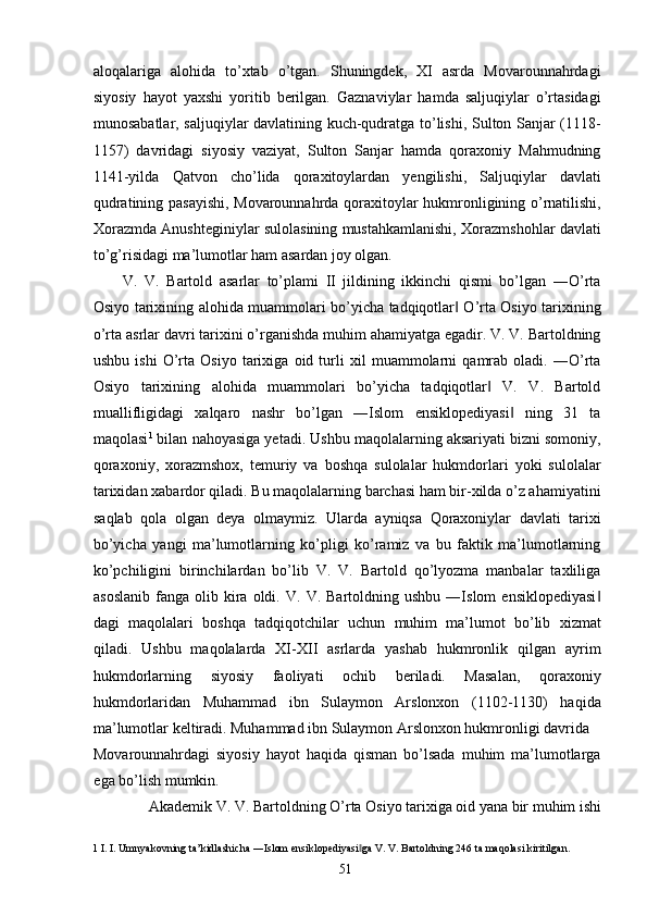 aloqalariga   alohida   to’xtab   o’tgan.   Shuningdek,   XI   asrda   Movarounnahrdagi
siyosiy   hayot   yaxshi   yoritib   berilgan.   Gaznaviylar   hamda   saljuqiylar   o’rtasidagi
munosabatlar, saljuqiylar davlatining kuch-qudratga to’lishi, Sulton Sanjar (1118-
1157)   davridagi   siyosiy   vaziyat,   Sulton   Sanjar   hamda   qoraxoniy   Mahmudning
1141-yilda   Qatvon   cho’lida   qoraxitoylardan   yengilishi,   Saljuqiylar   davlati
qudratining pasayishi, Movarounnahrda qoraxitoylar hukmronligining o’rnatilishi,
Xorazmda Anushteginiylar sulolasining mustahkamlanishi, Xorazmshohlar davlati
to’g’risidagi ma’lumotlar ham asardan joy olgan. 
V.   V.   Bartold   asarlar   to’plami   II   jildining   ikkinchi   qismi   bo’lgan   ―O’rta
Osiyo tarixining alohida muammolari bo’yicha tadqiqotlar  O’rta Osiyo tarixining‖
o’rta asrlar davri tarixini o’rganishda muhim ahamiyatga egadir. V. V. Bartoldning
ushbu   ishi   O’rta   Osiyo   tarixiga   oid   turli   xil   muammolarni   qamrab   oladi.   ―O’rta
Osiyo   tarixining   alohida   muammolari   bo’yicha   tadqiqotlar   V.   V.   Bartold	
‖
muallifligidagi   xalqaro   nashr   bo’lgan   ―Islom   ensiklopediyasi   ning   31   ta	
‖
maqolasi 1
 bilan nahoyasiga yetadi. Ushbu maqolalarning aksariyati bizni somoniy,
qoraxoniy,   xorazmshox,   temuriy   va   boshqa   sulolalar   hukmdorlari   yoki   sulolalar
tarixidan xabardor qiladi. Bu maqolalarning barchasi ham bir-xilda o’z ahamiyatini
saqlab   qola   olgan   deya   olmaymiz.   Ularda   ayniqsa   Qoraxoniylar   davlati   tarixi
bo’yicha   yangi   ma’lumotlarning   ko’pligi   ko’ramiz   va   bu   faktik   ma’lumotlarning
ko’pchiligini   birinchilardan   bo’lib   V.   V.   Bartold   qo’lyozma   manbalar   taxliliga
asoslanib   fanga   olib  kira  oldi.   V.  V.   Bartoldning  ushbu   ―Islom   ensiklopediyasi	
‖
dagi   maqolalari   boshqa   tadqiqotchilar   uchun   muhim   ma’lumot   bo’lib   xizmat
qiladi.   Ushbu   maqolalarda   XI-XII   asrlarda   yashab   hukmronlik   qilgan   ayrim
hukmdorlarning   siyosiy   faoliyati   ochib   beriladi.   Masalan,   qoraxoniy
hukmdorlaridan   Muhammad   ibn   Sulaymon   Arslonxon   (1102-1130)   haqida
ma’lumotlar keltiradi. Muhammad ibn Sulaymon Arslonxon hukmronligi davrida 
Movarounnahrdagi   siyosiy   hayot   haqida   qisman   bo’lsada   muhim   ma’lumotlarga
ega bo’lish mumkin. 
Akademik V. V. Bartoldning O’rta Osiyo tarixiga oid yana bir muhim ishi 
1  I. I. Umnyakovning ta’kidlashicha ―Islom ensiklopediyasi ga V. V. Bartoldning 246 ta maqolasi kiritilgan. 	
‖
  51   