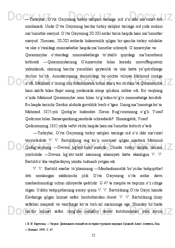 ―Turkiylar;   O’rta   Osiyoning   turkiy   xalqlari   tarixiga   oid   o’n   ikki   ma’ruza   deb‖
nomlanadi. Unda O’rta Osiyoning barcha turkiy xalqlari  tarixiga oid juda muhim
ma’lumotlar mavjud. O’rta Osiyoning XI-XII asrlar tarixi haqida ham ma’lumotlar
mavjud.   Xususan,   XI-XII   asrlarda   hukmronlik   qilgan   bir-qancha   turkiy   sulolalar
va ular o’rtasidagi munosabatlar haqida ma’lumotlar uchraydi. G’aznaviylar va 
Qoraxoniylar   o’rtasidagi   munosabatlarga   to’xtalib   quyidagi   ma’lumotlarni
keltiradi   ―Qoraxoniylarning   G’aznaviylar   bilan   kurashi   muvoffaqiyatsiz
yakunlandi,   ularning   barcha   yurushlari   qaytarildi   va   ular   katta   yo’qotishlarga
duchor   bo’ldi.   Amudaryoning   shimolidagi   bir-nechta   viloyat   Mahmud   izmiga
o’tdi. Mahmud o’zining oliy hokimiyatini butun sharq tan olishini va Qoraxoniylar
ham   xalifa   bilan   faqat   uning   yordamida   aloqa   qilishini   xohlar   edi.   Bir   vaqtning
o’zida   Mahmud   Qoraxoniylar   xoni   bilan   to’g’ridan-to’g’ri   munosabatga   kirishdi.
Bu haqda tarixchi Gardizi alohida guvohlik berib o’tgan. Uning ma’lumotiga ko’ra
Mahmud   1025-yili   Qoshg’ar   hukmdori   Xorun   Bug’roxonning   o’g’li   Yusuf
Qodirxon bilan Samarqandning janubida uchrashadi	
‖ 1
. Shuningdek, Yusuf 
Qodirxonning 1032-yilda vafot etishi haqida ham ma’lumotlar keltirib o’tadi.  
―Turkiylar;   O’rta   Osiyoning   turkiy   xalqlari   tarixiga   oid   o’n   ikki   ma’ruza	
‖
tayyorlashda   V.   V.   Bartoldning   eng   ko’p   murojaat   qilgan   manbasi   Mahmud
Qoshg’ariyning   ―Devoni   lig’atit-turk   asaridir.   Chunki   turkiy   xalqlar   tarixini	
‖
yoritishda   ―Devoni   lig’atit-turk   asarining   ahamiyati   katta   ekanligini   V.   V.	
‖
Bartold o’sha vaqtlardayoq yaxshi tushunib yetgan edi.  
V.   V.   Bartold   asarlar   to’plamining   ―Manbashunoslik   bo’yicha   tadqiqotlar	
‖
deb   nomlangan   sakkizinchi   jildi   O’rta   Osiyoning   o’rta   asrlar   davri
manbashunosligi uchun nihoyatda qadrlidir. U 47 ta maqola va taqrizni o’z ichiga
olgan.  Ushbu  tadqiqotlarning  asosiy  qismi  V.  V.  Bartoldning  O’rta  Osiyo  hamda
Kavkazga   qilgan   hizmat   safari   hisobotlaridan   iborat.   V.   V.   Bartoldning   ilmiy
safarlari   maqsadi   va   vazifasiga   ko’ra   turli-xil   mazmunga   ega.   Shunday   bo’lsada
har-bir   xizmat   safari   chog’ida   mahalliy   davlat   kutubxonalari   yoki   ayrim
1  В. В. Бартольд. ―Тюрки: Двенадцать лекций по истории турецких народов Средней Азии . Алматы, Изд. 	
‖
―Жалын . 1998. С. 67. 	
‖
  52   