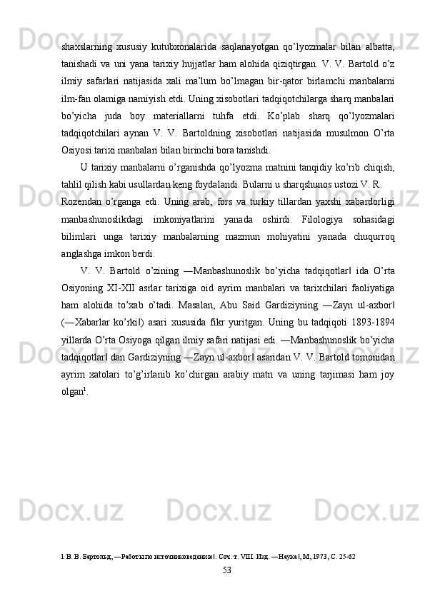 shaxslarning   xususiy   kutubxonalarida   saqlanayotgan   qo’lyozmalar   bilan   albatta,
tanishadi   va  uni   yana  tarixiy  hujjatlar   ham  alohida  qiziqtirgan. V.  V. Bartold  o’z
ilmiy   safarlari   natijasida   xali   ma’lum   bo’lmagan   bir-qator   birlamchi   manbalarni
ilm-fan olamiga namiyish etdi. Uning xisobotlari tadqiqotchilarga sharq manbalari
bo’yicha   juda   boy   materiallarni   tuhfa   etdi.   Ko’plab   sharq   qo’lyozmalari
tadqiqotchilari   aynan   V.   V.   Bartoldning   xisobotlari   natijasida   musulmon   O’rta
Osiyosi tarixi manbalari bilan birinchi bora tanishdi. 
U tarixiy manbalarni o’rganishda qo’lyozma matnini tanqidiy ko’rib chiqish,
tahlil qilish kabi usullardan keng foydalandi. Bularni u sharqshunos ustozi V. R. 
Rozendan   o’rganga   edi.   Uning   arab,   fors   va   turkiy   tillardan   yaxshi   xabardorligi
manbashunoslikdagi   imkoniyatlarini   yanada   oshirdi.   Filologiya   sohasidagi
bilimlari   unga   tarixiy   manbalarning   mazmun   mohiyatini   yanada   chuqurroq
anglashga imkon berdi. 
V.   V.   Bartold   o’zining   ―Manbashunoslik   bo’yicha   tadqiqotlar   ida   O’rta‖
Osiyoning   XI-XII   asrlar   tarixiga   oid   ayrim   manbalari   va   tarixchilari   faoliyatiga
ham   alohida   to’xab   o’tadi.   Masalan,   Abu   Said   Gardiziyning   ―Zayn   ul-axbor	
‖
(―Xabarlar   ko’rki )   asari   xususida   fikr   yuritgan.   Uning   bu   tadqiqoti   1893-1894	
‖
yillarda O’rta Osiyoga qilgan ilmiy safari natijasi edi. ―Manbashunoslik bo’yicha
tadqiqotlar  dan Gardiziyning ―Zayn ul-axbor  asaridan V. V. Bartold tomonidan	
‖ ‖
ayrim   xatolari   to’g’irlanib   ko’chirgan   arabiy   matn   va   uning   tarjimasi   ham   joy
olgan 1
. 
       
 
 
 
 
 
 
 
1  В. В. Бартольд, ―Работы по источниковедению . Соч. т. VIII. Изд. ―Наука , М, 1973, С. 25-62 	
‖ ‖
  53   