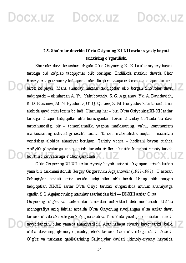  
 
 
 
2.3. Sho’rolar davrida O’rta Osiyoning XI-XII asrlar siyosiy hayoti
tarixining o’rganilishi
Sho’rolar davri tarixshunosligida O’rta Osiyoning XI-XII asrlar siyosiy hayoti
tarixiga   oid   ko’plab   tadqiqotlar   olib   borilgan.   Endilikda   mazkur   davrda   Chor
Rossiyasidagi umumiy tadqqiqotlardan farqli mavzuga oid maxsus tadqiqotlar soni
biroz   ko’paydi.   Mana   shunday   maxsus   tadqiqotlar   olib   borgan   Sho’rolar   davri
tadqiqotchi – olimlardan A. Yu. Yakubovskiy, S. G. Agajanov, Ye. A. Davidovich,
B. D. Kochnev, M. N. Fyodorov, O’ Q. Qoraev, Z. M. Bunyodov kabi tarixchilarni
alohida qayd etish lozim bo’ladi. Ularning har – biri O’rta Osiyoning XI-XII asrlar
tarixiga   chuqur   tadqiqotlar   olib   borishganlar.   Lekin   shunday   bo’lsada   bu   davr
tarixshunosligi   bir   –   tomonlamalik,   yagona   mafkuraning,   ya’ni,   kommunizm
mafkurasining   ustivorligi   sezilib   turadi.   Tarixni   materialistik   nuqtai   –   nazardan
yoritishga   alohida   ahamiyat   berilgan.   Tarixiy   voqea   –   hodisani   bayon   etishda
sinfiylik  g’oyalariga  sodiq  qolish,   tarixda   sinflar  o’rtasida  kurashni  sunniy   tarzda
bo’rttirib ko’rsatishga e’tibor qaratiladi.  
O’rta Osiyoning XI-XII asrlar siyosiy hayoti tarixini o’rgangan tarixchilardan
yana biri turkmanistonlik Sergey Grigorevich Agajanovdir (1928-1998) . U asosan
Saljuqiylar   davlati   tarixi   ustida   tadqiqotlar   olib   bordi.   Uning   olib   borgan
tadqiqotlari   XI-XII   asrlar   O’rta   Osiyo   tarixini   o’rganishda   muhim   ahamiyatga
egadir. S.G.Agajanovning mashhur asarlaridan biri ―IX-XIII asrlar O’rta 
Osiyoning   o’g’iz   va   turkmanlar   tarixidan   ocherklar   deb   nomlanadi.   Ushbu‖
monografiya   aniq   faktlar   asosida   O’rta   Osiyoning   rivojlangan   o’rta   asrlar   davri
tarixini o’zida aks ettirgan ko’pgina arab va fors tilida yozilgan manbalar asosida
tayyorlangani  bilan  yanada  ahamiyatlidir.  Asar   nafaqat  siyosiy  hayot   tarixi,  balki
o’sha   davrning   ijtimoiy-iqtisodiy,   etnik   tarixini   ham   o’z   ichiga   oladi.   Asarda
O’g’iz   va   turkman   qabilalarining   Saljuqiylar   davlati   ijtimoiy-siyosiy   hayotida
  54   