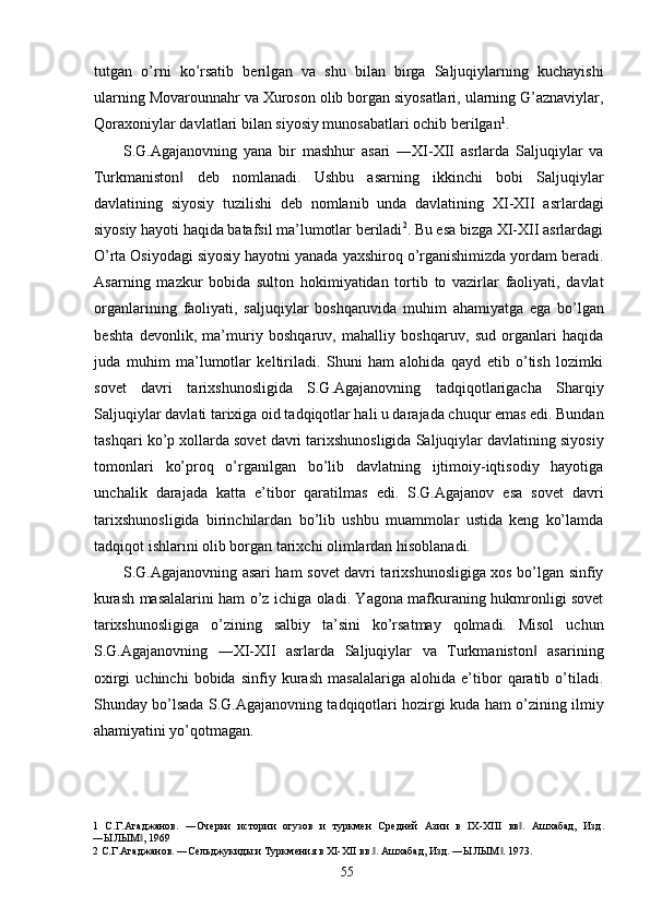 tutgan   o’rni   ko’rsatib   berilgan   va   shu   bilan   birga   Saljuqiylarning   kuchayishi
ularning Movarounnahr va Xuroson olib borgan siyosatlari, ularning G’aznaviylar,
Qoraxoniylar davlatlari bilan siyosiy munosabatlari ochib berilgan 1
.     
S.G.Agajanovning   yana   bir   mashhur   asari   ―XI-XII   asrlarda   Saljuqiylar   va
Turkmaniston   deb   nomlanadi.   Ushbu   asarning   ikkinchi   bobi   Saljuqiylar‖
davlatining   siyosiy   tuzilishi   deb   nomlanib   unda   davlatining   XI-XII   asrlardagi
siyosiy hayoti haqida batafsil ma’lumotlar beriladi 2
. Bu esa bizga XI-XII asrlardagi
O’rta Osiyodagi siyosiy hayotni yanada yaxshiroq o’rganishimizda yordam beradi.
Asarning   mazkur   bobida   sulton   hokimiyatidan   tortib   to   vazirlar   faoliyati,   davlat
organlarining   faoliyati,   saljuqiylar   boshqaruvida   muhim   ahamiyatga   ega   bo’lgan
beshta   devonlik,   ma’muriy   boshqaruv,   mahalliy   boshqaruv,   sud   organlari   haqida
juda   muhim   ma’lumotlar   keltiriladi.   Shuni   ham   alohida   qayd   etib   o’tish   lozimki
sovet   davri   tarixshunosligida   S.G.Agajanovning   tadqiqotlarigacha   Sharqiy
Saljuqiylar davlati tarixiga oid tadqiqotlar hali u darajada chuqur emas edi. Bundan
tashqari ko’p xollarda sovet davri tarixshunosligida Saljuqiylar davlatining siyosiy
tomonlari   ko’proq   o’rganilgan   bo’lib   davlatning   ijtimoiy-iqtisodiy   hayotiga
unchalik   darajada   katta   e’tibor   qaratilmas   edi.   S.G.Agajanov   esa   sovet   davri
tarixshunosligida   birinchilardan   bo’lib   ushbu   muammolar   ustida   keng   ko’lamda
tadqiqot ishlarini olib borgan tarixchi olimlardan hisoblanadi. 
S.G.Agajanovning asari ham sovet davri tarixshunosligiga xos bo’lgan sinfiy
kurash masalalarini ham o’z ichiga oladi. Yagona mafkuraning hukmronligi sovet
tarixshunosligiga   o’zining   salbiy   ta’sini   ko’rsatmay   qolmadi.   Misol   uchun
S.G.Agajanovning   ―XI-XII   asrlarda   Saljuqiylar   va   Turkmaniston   asarining	
‖
oxirgi   uchinchi   bobida   sinfiy   kurash   masalalariga   alohida   e’tibor   qaratib   o’tiladi.
Shunday bo’lsada S.G.Agajanovning tadqiqotlari hozirgi kuda ham o’zining ilmiy
ahamiyatini yo’qotmagan. 
 
1   С.Г.Агаджанов.   ―Очерки   истории   огузов   и   туркмен   Средней   Азии   в   IX-XIII   вв .   Ашхабад,   Изд.	
‖
―ЫЛЫМ , 1969 	
‖
2  С.Г.Агаджанов. ―Сельджукиды и Туркмения в XI-XII вв. . Ашхабад, Изд. ―ЫЛЫМ . 1973. 	
‖ ‖
  55